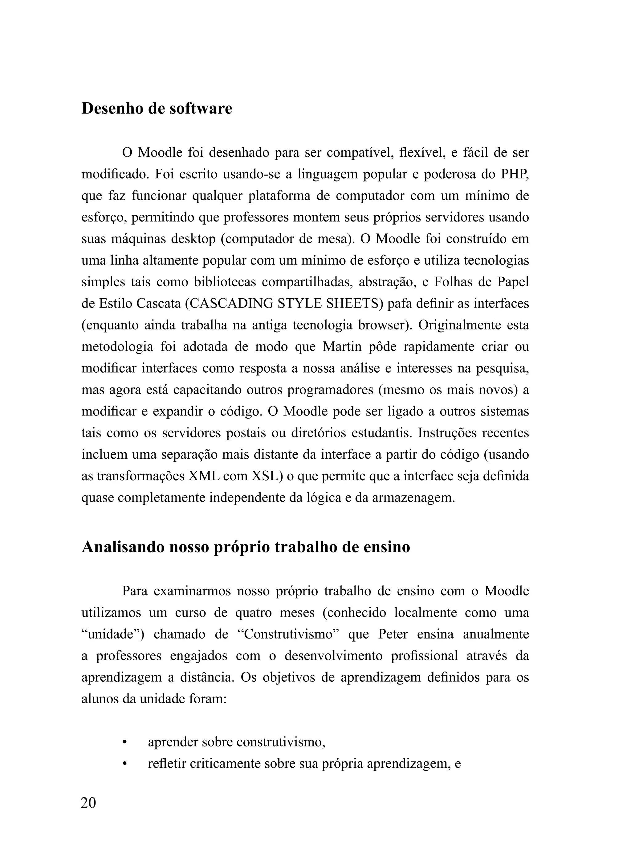 Desenho de software

        O Moodle foi desenhado para ser compatível, flexível, e fácil de ser
modificado. Foi escrito usando-se a linguagem popular e poderosa do PHP,
que faz funcionar qualquer plataforma de computador com um mínimo de
esforço, permitindo que professores montem seus próprios servidores usando
suas máquinas desktop (computador de mesa). O Moodle foi construído em
uma linha altamente popular com um mínimo de esforço e utiliza tecnologias
simples tais como bibliotecas compartilhadas, abstração, e Folhas de Papel
de Estilo Cascata (CASCADING STYLE SHEETS) pafa definir as interfaces
(enquanto ainda trabalha na antiga tecnologia browser). Originalmente esta
metodologia foi adotada de modo que Martin pôde rapidamente criar ou
modificar interfaces como resposta a nossa análise e interesses na pesquisa,
mas agora está capacitando outros programadores (mesmo os mais novos) a
modificar e expandir o código. O Moodle pode ser ligado a outros sistemas
tais como os servidores postais ou diretórios estudantis. Instruções recentes
incluem uma separação mais distante da interface a partir do código (usando
as transformações XML com XSL) o que permite que a interface seja definida
quase completamente independente da lógica e da armazenagem.


Analisando nosso próprio trabalho de ensino

       Para examinarmos nosso próprio trabalho de ensino com o Moodle
utilizamos um curso de quatro meses (conhecido localmente como uma
“unidade”) chamado de “Construtivismo” que Peter ensina anualmente
a professores engajados com o desenvolvimento profissional através da
aprendizagem a distância. Os objetivos de aprendizagem definidos para os
alunos da unidade foram:


       •   aprender sobre construtivismo,
       •   refletir criticamente sobre sua própria aprendizagem, e

20
 