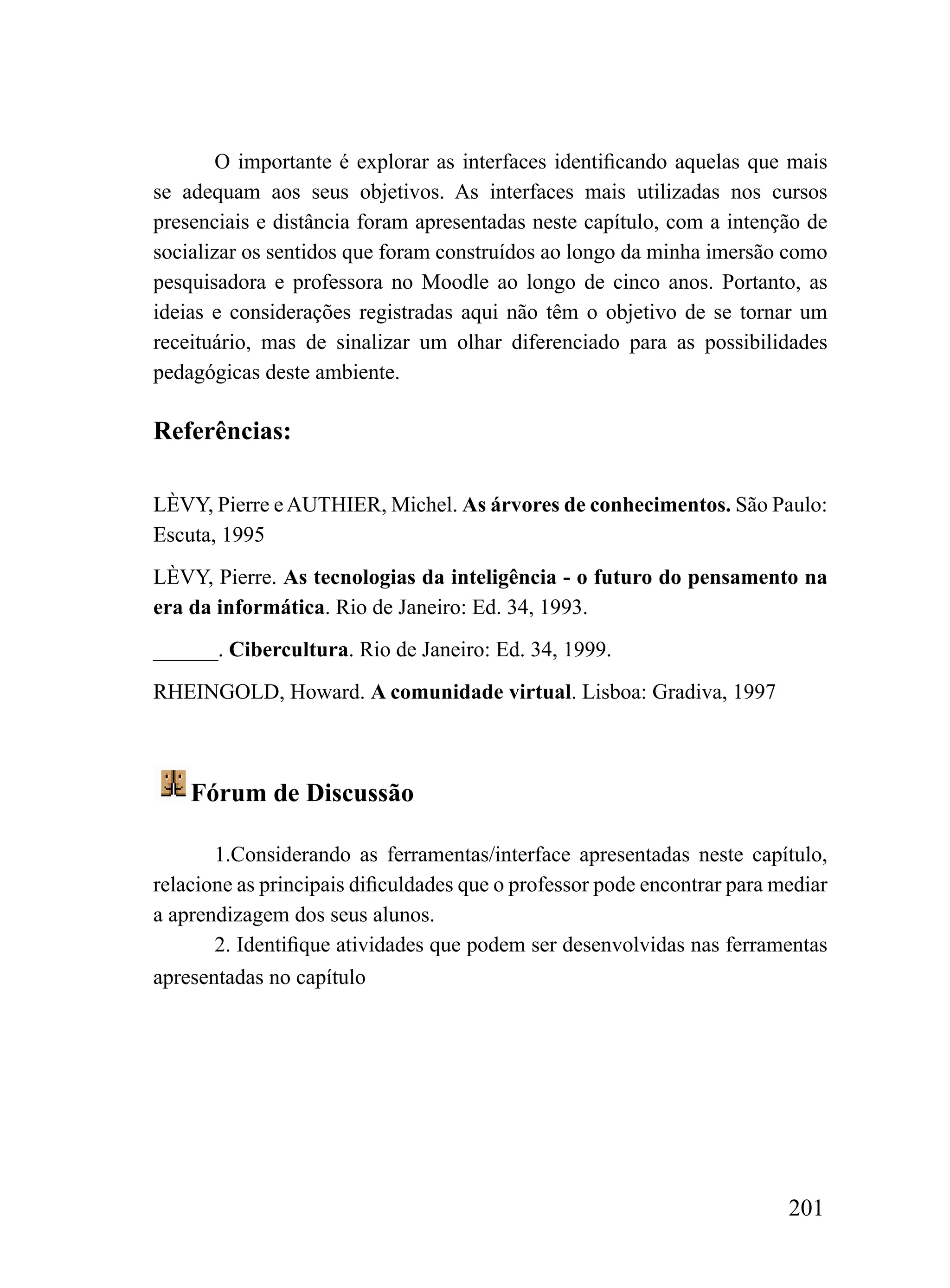 O importante é explorar as interfaces identificando aquelas que mais
se adequam aos seus objetivos. As interfaces mais utilizadas nos cursos
presenciais e distância foram apresentadas neste capítulo, com a intenção de
socializar os sentidos que foram construídos ao longo da minha imersão como
pesquisadora e professora no Moodle ao longo de cinco anos. Portanto, as
ideias e considerações registradas aqui não têm o objetivo de se tornar um
receituário, mas de sinalizar um olhar diferenciado para as possibilidades
pedagógicas deste ambiente.

Referências:

LÈVY, Pierre e AUTHIER, Michel. As árvores de conhecimentos. São Paulo:
Escuta, 1995
LÈVY, Pierre. As tecnologias da inteligência - o futuro do pensamento na
era da informática. Rio de Janeiro: Ed. 34, 1993.
______. Cibercultura. Rio de Janeiro: Ed. 34, 1999.
RHEINGOLD, Howard. A comunidade virtual. Lisboa: Gradiva, 1997



    Fórum de Discussão

       1.Considerando as ferramentas/interface apresentadas neste capítulo,
relacione as principais dificuldades que o professor pode encontrar para mediar
a aprendizagem dos seus alunos.
       2. Identifique atividades que podem ser desenvolvidas nas ferramentas
apresentadas no capítulo




                                                                          201
 