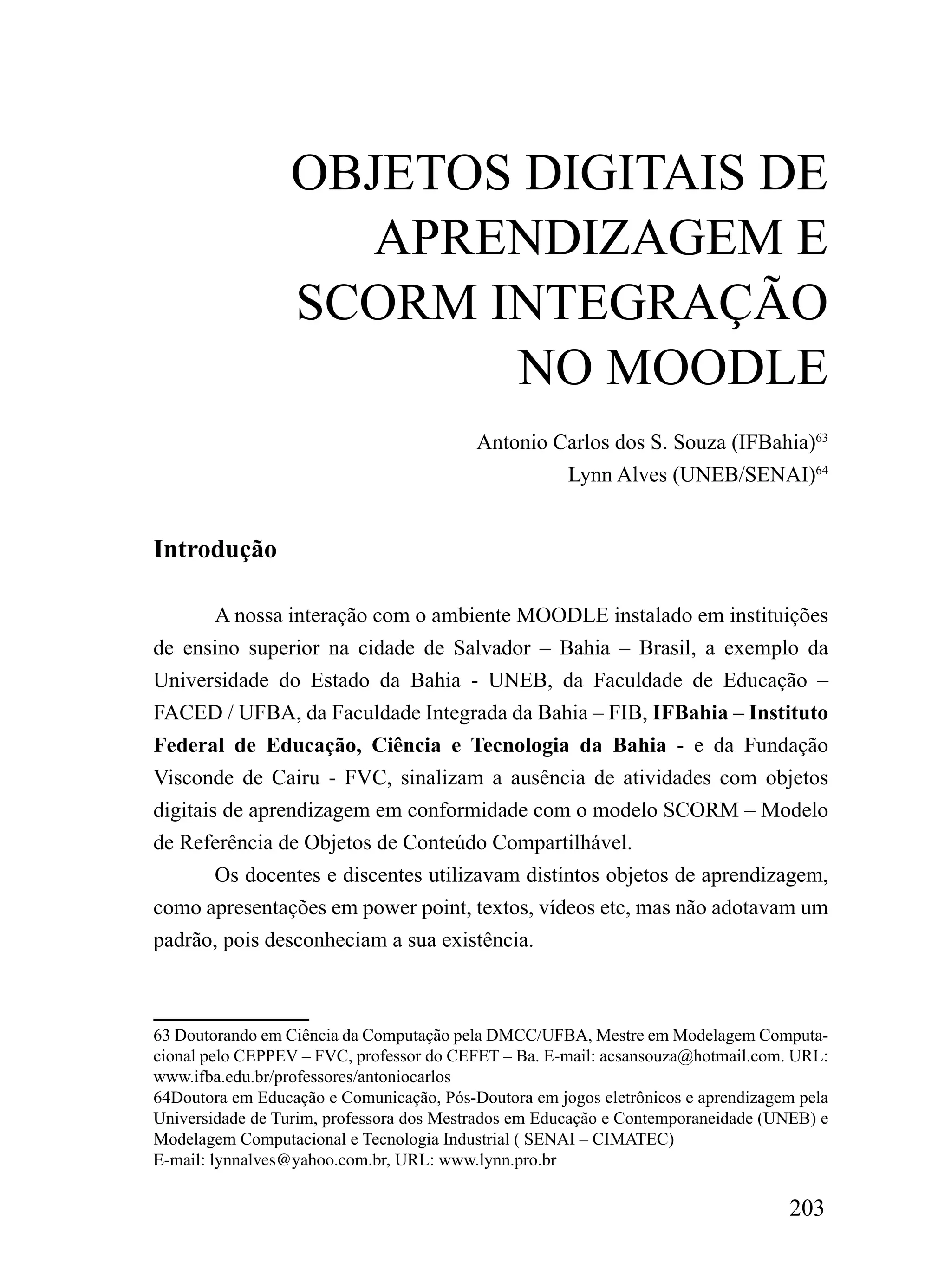 OBJETOS DIGITAIS DE
                     APRENDIZAGEM E
                  SCORM INTEGRAÇÃO
                         NO MOODLE
                                          Antonio Carlos dos S. Souza (IFBahia)63
                                                   Lynn Alves (UNEB/SENAI)64


Introdução

        A nossa interação com o ambiente MOODLE instalado em instituições
de ensino superior na cidade de Salvador – Bahia – Brasil, a exemplo da
Universidade do Estado da Bahia - UNEB, da Faculdade de Educação –
FACED / UFBA, da Faculdade Integrada da Bahia – FIB, IFBahia – Instituto
Federal de Educação, Ciência e Tecnologia da Bahia - e da Fundação
Visconde de Cairu - FVC, sinalizam a ausência de atividades com objetos
digitais de aprendizagem em conformidade com o modelo SCORM – Modelo
de Referência de Objetos de Conteúdo Compartilhável.
        Os docentes e discentes utilizavam distintos objetos de aprendizagem,
como apresentações em power point, textos, vídeos etc, mas não adotavam um
padrão, pois desconheciam a sua existência.



63 Doutorando em Ciência da Computação pela DMCC/UFBA, Mestre em Modelagem Computa-
cional pelo CEPPEV – FVC, professor do CEFET – Ba. E-mail: acsansouza@hotmail.com. URL:
www.ifba.edu.br/professores/antoniocarlos
64Doutora em Educação e Comunicação, Pós-Doutora em jogos eletrônicos e aprendizagem pela
Universidade de Turim, professora dos Mestrados em Educação e Contemporaneidade (UNEB) e
Modelagem Computacional e Tecnologia Industrial ( SENAI – CIMATEC)
E-mail: lynnalves@yahoo.com.br, URL: www.lynn.pro.br

                                                                                   203
 