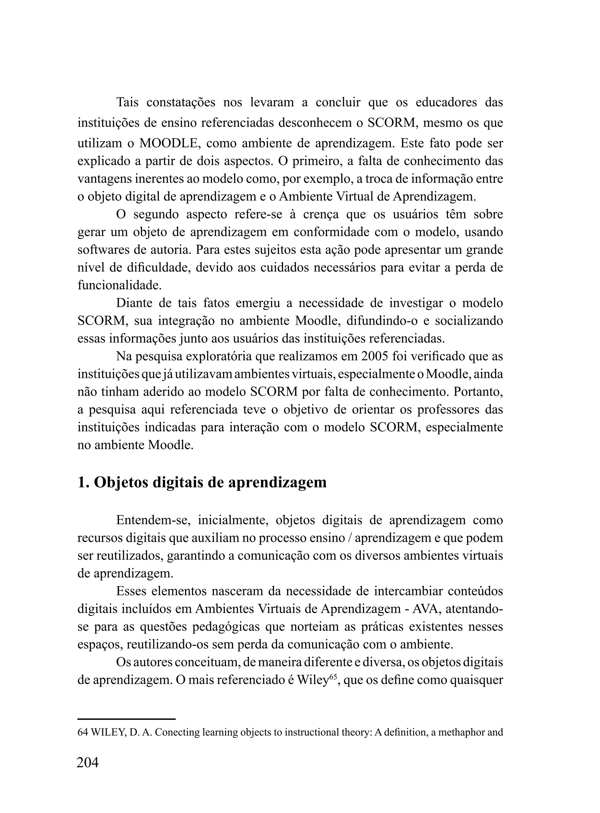 Tais constatações nos levaram a concluir que os educadores das
instituições de ensino referenciadas desconhecem o SCORM, mesmo os que
utilizam o MOODLE, como ambiente de aprendizagem. Este fato pode ser
explicado a partir de dois aspectos. O primeiro, a falta de conhecimento das
vantagens inerentes ao modelo como, por exemplo, a troca de informação entre
o objeto digital de aprendizagem e o Ambiente Virtual de Aprendizagem.
        O segundo aspecto refere-se à crença que os usuários têm sobre
gerar um objeto de aprendizagem em conformidade com o modelo, usando
softwares de autoria. Para estes sujeitos esta ação pode apresentar um grande
nível de dificuldade, devido aos cuidados necessários para evitar a perda de
funcionalidade.
        Diante de tais fatos emergiu a necessidade de investigar o modelo
SCORM, sua integração no ambiente Moodle, difundindo-o e socializando
essas informações junto aos usuários das instituições referenciadas.
        Na pesquisa exploratória que realizamos em 2005 foi verificado que as
instituições que já utilizavam ambientes virtuais, especialmente o Moodle, ainda
não tinham aderido ao modelo SCORM por falta de conhecimento. Portanto,
a pesquisa aqui referenciada teve o objetivo de orientar os professores das
instituições indicadas para interação com o modelo SCORM, especialmente
no ambiente Moodle.

1. Objetos digitais de aprendizagem

        Entendem-se, inicialmente, objetos digitais de aprendizagem como
recursos digitais que auxiliam no processo ensino / aprendizagem e que podem
ser reutilizados, garantindo a comunicação com os diversos ambientes virtuais
de aprendizagem.
        Esses elementos nasceram da necessidade de intercambiar conteúdos
digitais incluídos em Ambientes Virtuais de Aprendizagem - AVA, atentando-
se para as questões pedagógicas que norteiam as práticas existentes nesses
espaços, reutilizando-os sem perda da comunicação com o ambiente.
        Os autores conceituam, de maneira diferente e diversa, os objetos digitais
de aprendizagem. O mais referenciado é Wiley65, que os define como quaisquer


64 WILEY, D. A. Conecting learning objects to instructional theory: A definition, a methaphor and

204
 