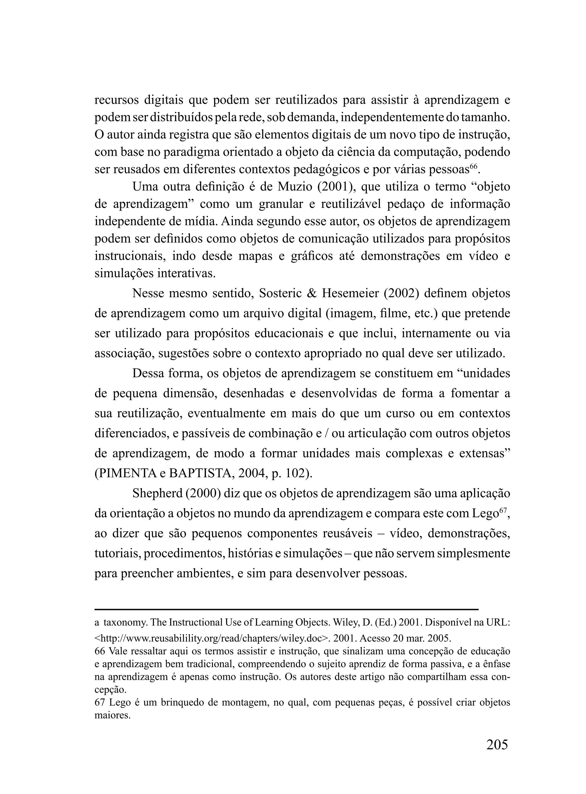 recursos digitais que podem ser reutilizados para assistir à aprendizagem e
podem ser distribuídos pela rede, sob demanda, independentemente do tamanho.
O autor ainda registra que são elementos digitais de um novo tipo de instrução,
com base no paradigma orientado a objeto da ciência da computação, podendo
ser reusados em diferentes contextos pedagógicos e por várias pessoas66.
        Uma outra definição é de Muzio (2001), que utiliza o termo “objeto
de aprendizagem” como um granular e reutilizável pedaço de informação
independente de mídia. Ainda segundo esse autor, os objetos de aprendizagem
podem ser definidos como objetos de comunicação utilizados para propósitos
instrucionais, indo desde mapas e gráficos até demonstrações em vídeo e
simulações interativas.
        Nesse mesmo sentido, Sosteric & Hesemeier (2002) definem objetos
de aprendizagem como um arquivo digital (imagem, filme, etc.) que pretende
ser utilizado para propósitos educacionais e que inclui, internamente ou via
associação, sugestões sobre o contexto apropriado no qual deve ser utilizado.
        Dessa forma, os objetos de aprendizagem se constituem em “unidades
de pequena dimensão, desenhadas e desenvolvidas de forma a fomentar a
sua reutilização, eventualmente em mais do que um curso ou em contextos
diferenciados, e passíveis de combinação e / ou articulação com outros objetos
de aprendizagem, de modo a formar unidades mais complexas e extensas”
(PIMENTA e BAPTISTA, 2004, p. 102).
        Shepherd (2000) diz que os objetos de aprendizagem são uma aplicação
da orientação a objetos no mundo da aprendizagem e compara este com Lego67,
ao dizer que são pequenos componentes reusáveis – vídeo, demonstrações,
tutoriais, procedimentos, histórias e simulações – que não servem simplesmente
para preencher ambientes, e sim para desenvolver pessoas.


a taxonomy. The Instructional Use of Learning Objects. Wiley, D. (Ed.) 2001. Disponível na URL:
<http://www.reusabilility.org/read/chapters/wiley.doc>. 2001. Acesso 20 mar. 2005.
66 Vale ressaltar aqui os termos assistir e instrução, que sinalizam uma concepção de educação
e aprendizagem bem tradicional, compreendendo o sujeito aprendiz de forma passiva, e a ênfase
na aprendizagem é apenas como instrução. Os autores deste artigo não compartilham essa con-
cepção.
67 Lego é um brinquedo de montagem, no qual, com pequenas peças, é possível criar objetos
maiores.

                                                                                         205
 