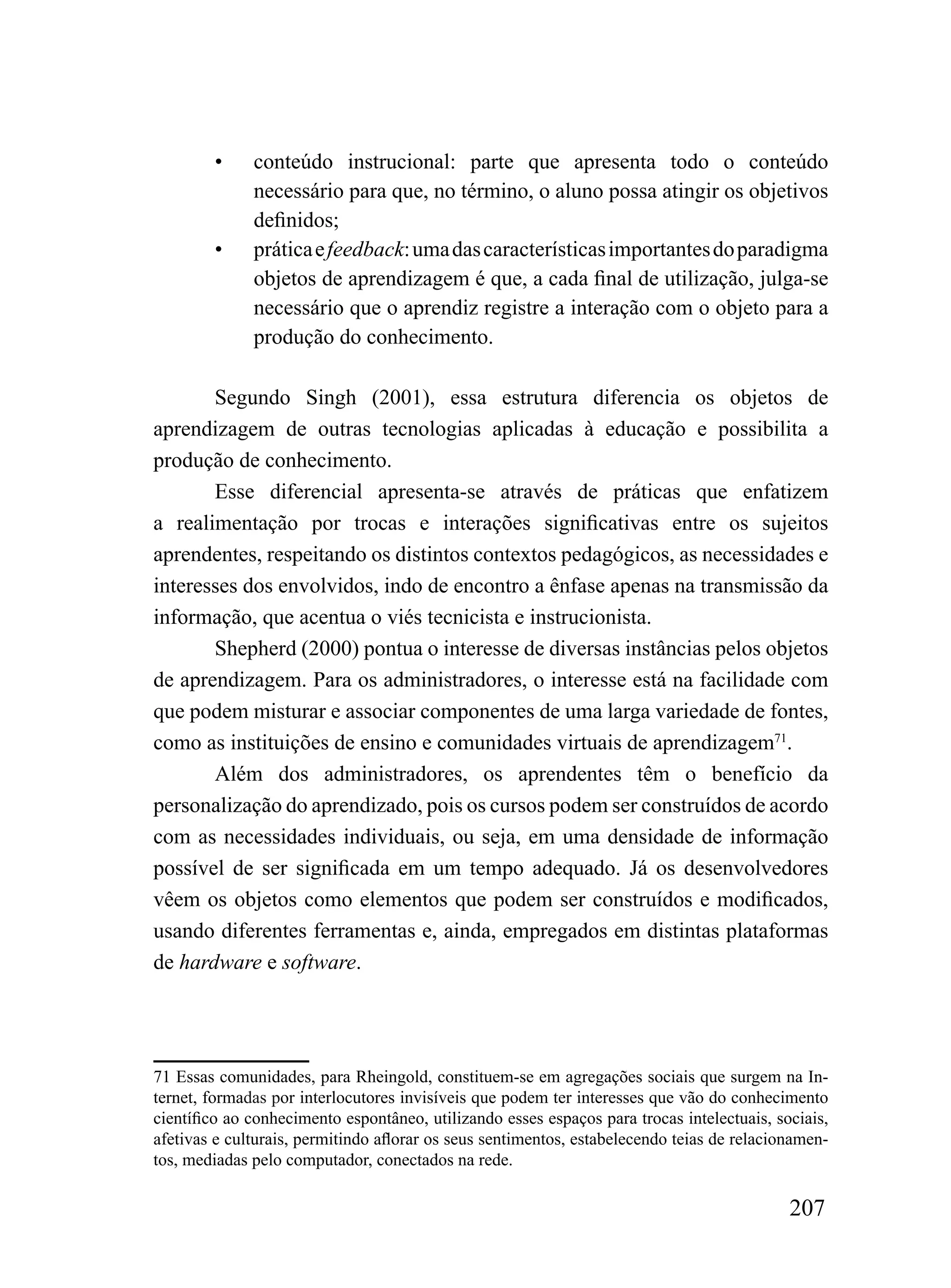 •     conteúdo instrucional: parte que apresenta todo o conteúdo
              necessário para que, no término, o aluno possa atingir os objetivos
              definidos;
        •     prática e feedback: uma das características importantes do paradigma
              objetos de aprendizagem é que, a cada final de utilização, julga-se
              necessário que o aprendiz registre a interação com o objeto para a
              produção do conhecimento.

       Segundo Singh (2001), essa estrutura diferencia os objetos de
aprendizagem de outras tecnologias aplicadas à educação e possibilita a
produção de conhecimento.
       Esse diferencial apresenta-se através de práticas que enfatizem
a realimentação por trocas e interações significativas entre os sujeitos
aprendentes, respeitando os distintos contextos pedagógicos, as necessidades e
interesses dos envolvidos, indo de encontro a ênfase apenas na transmissão da
informação, que acentua o viés tecnicista e instrucionista.
       Shepherd (2000) pontua o interesse de diversas instâncias pelos objetos
de aprendizagem. Para os administradores, o interesse está na facilidade com
que podem misturar e associar componentes de uma larga variedade de fontes,
como as instituições de ensino e comunidades virtuais de aprendizagem71.
       Além dos administradores, os aprendentes têm o benefício da
personalização do aprendizado, pois os cursos podem ser construídos de acordo
com as necessidades individuais, ou seja, em uma densidade de informação
possível de ser significada em um tempo adequado. Já os desenvolvedores
vêem os objetos como elementos que podem ser construídos e modificados,
usando diferentes ferramentas e, ainda, empregados em distintas plataformas
de hardware e software.




71 Essas comunidades, para Rheingold, constituem-se em agregações sociais que surgem na In-
ternet, formadas por interlocutores invisíveis que podem ter interesses que vão do conhecimento
científico ao conhecimento espontâneo, utilizando esses espaços para trocas intelectuais, sociais,
afetivas e culturais, permitindo aflorar os seus sentimentos, estabelecendo teias de relacionamen-
tos, mediadas pelo computador, conectados na rede.

                                                                                            207
 
