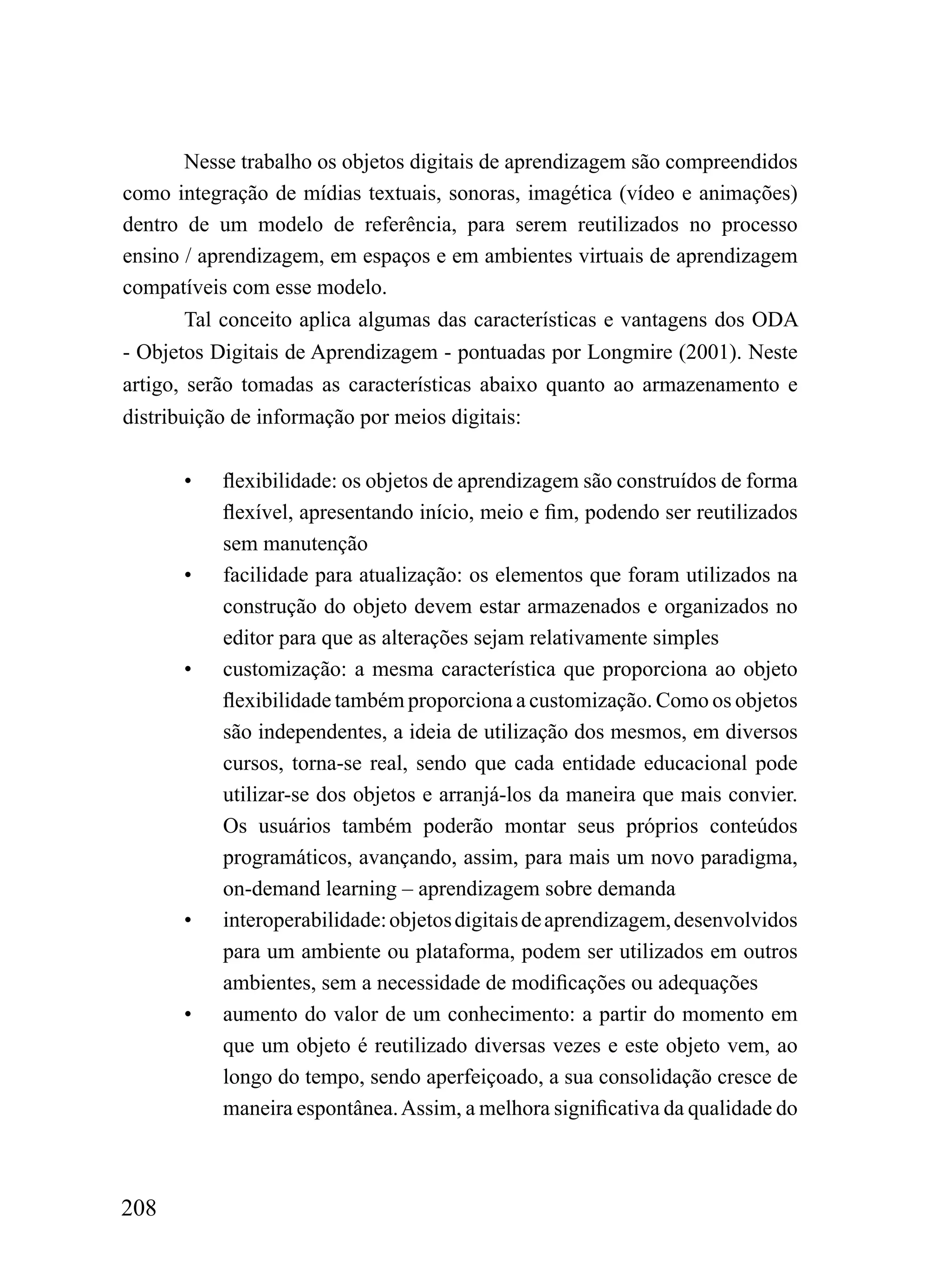 Nesse trabalho os objetos digitais de aprendizagem são compreendidos
como integração de mídias textuais, sonoras, imagética (vídeo e animações)
dentro de um modelo de referência, para serem reutilizados no processo
ensino / aprendizagem, em espaços e em ambientes virtuais de aprendizagem
compatíveis com esse modelo.
        Tal conceito aplica algumas das características e vantagens dos ODA
- Objetos Digitais de Aprendizagem - pontuadas por Longmire (2001). Neste
artigo, serão tomadas as características abaixo quanto ao armazenamento e
distribuição de informação por meios digitais:

      •    flexibilidade: os objetos de aprendizagem são construídos de forma
           flexível, apresentando início, meio e fim, podendo ser reutilizados
           sem manutenção
      •    facilidade para atualização: os elementos que foram utilizados na
           construção do objeto devem estar armazenados e organizados no
           editor para que as alterações sejam relativamente simples
      •    customização: a mesma característica que proporciona ao objeto
           flexibilidade também proporciona a customização. Como os objetos
           são independentes, a ideia de utilização dos mesmos, em diversos
           cursos, torna-se real, sendo que cada entidade educacional pode
           utilizar-se dos objetos e arranjá-los da maneira que mais convier.
           Os usuários também poderão montar seus próprios conteúdos
           programáticos, avançando, assim, para mais um novo paradigma,
           on-demand learning – aprendizagem sobre demanda
      •    interoperabilidade: objetos digitais de aprendizagem, desenvolvidos
           para um ambiente ou plataforma, podem ser utilizados em outros
           ambientes, sem a necessidade de modificações ou adequações
      •    aumento do valor de um conhecimento: a partir do momento em
           que um objeto é reutilizado diversas vezes e este objeto vem, ao
           longo do tempo, sendo aperfeiçoado, a sua consolidação cresce de
           maneira espontânea. Assim, a melhora significativa da qualidade do



208
 