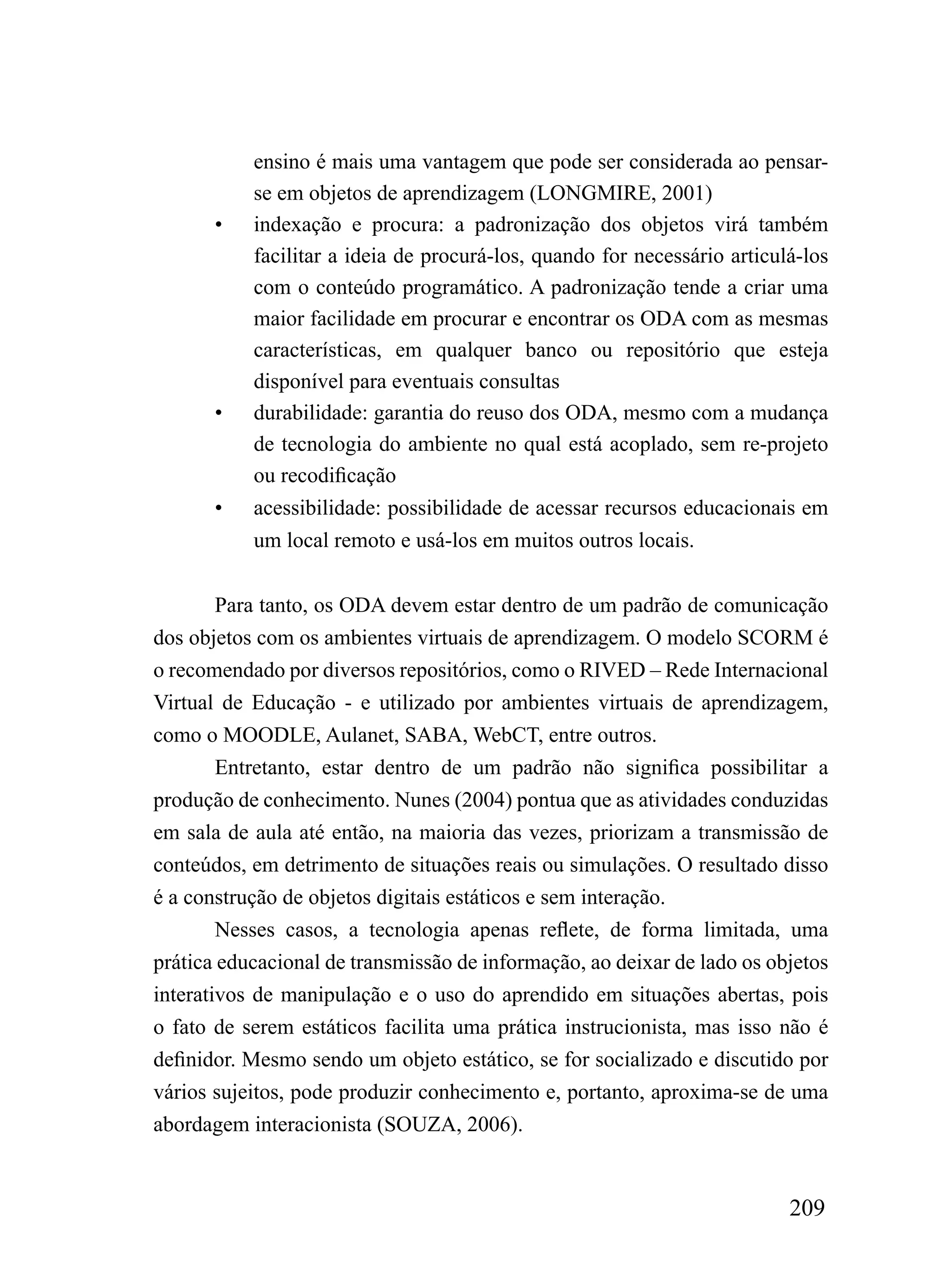 ensino é mais uma vantagem que pode ser considerada ao pensar-
           se em objetos de aprendizagem (LONGMIRE, 2001)
       •   indexação e procura: a padronização dos objetos virá também
           facilitar a ideia de procurá-los, quando for necessário articulá-los
           com o conteúdo programático. A padronização tende a criar uma
           maior facilidade em procurar e encontrar os ODA com as mesmas
           características, em qualquer banco ou repositório que esteja
           disponível para eventuais consultas
       •   durabilidade: garantia do reuso dos ODA, mesmo com a mudança
           de tecnologia do ambiente no qual está acoplado, sem re-projeto
           ou recodificação
       •   acessibilidade: possibilidade de acessar recursos educacionais em
           um local remoto e usá-los em muitos outros locais.


       Para tanto, os ODA devem estar dentro de um padrão de comunicação
dos objetos com os ambientes virtuais de aprendizagem. O modelo SCORM é
o recomendado por diversos repositórios, como o RIVED – Rede Internacional
Virtual de Educação - e utilizado por ambientes virtuais de aprendizagem,
como o MOODLE, Aulanet, SABA, WebCT, entre outros.
        Entretanto, estar dentro de um padrão não significa possibilitar a
produção de conhecimento. Nunes (2004) pontua que as atividades conduzidas
em sala de aula até então, na maioria das vezes, priorizam a transmissão de
conteúdos, em detrimento de situações reais ou simulações. O resultado disso
é a construção de objetos digitais estáticos e sem interação.
        Nesses casos, a tecnologia apenas reflete, de forma limitada, uma
prática educacional de transmissão de informação, ao deixar de lado os objetos
interativos de manipulação e o uso do aprendido em situações abertas, pois
o fato de serem estáticos facilita uma prática instrucionista, mas isso não é
definidor. Mesmo sendo um objeto estático, se for socializado e discutido por
vários sujeitos, pode produzir conhecimento e, portanto, aproxima-se de uma
abordagem interacionista (SOUZA, 2006).


                                                                          209
 