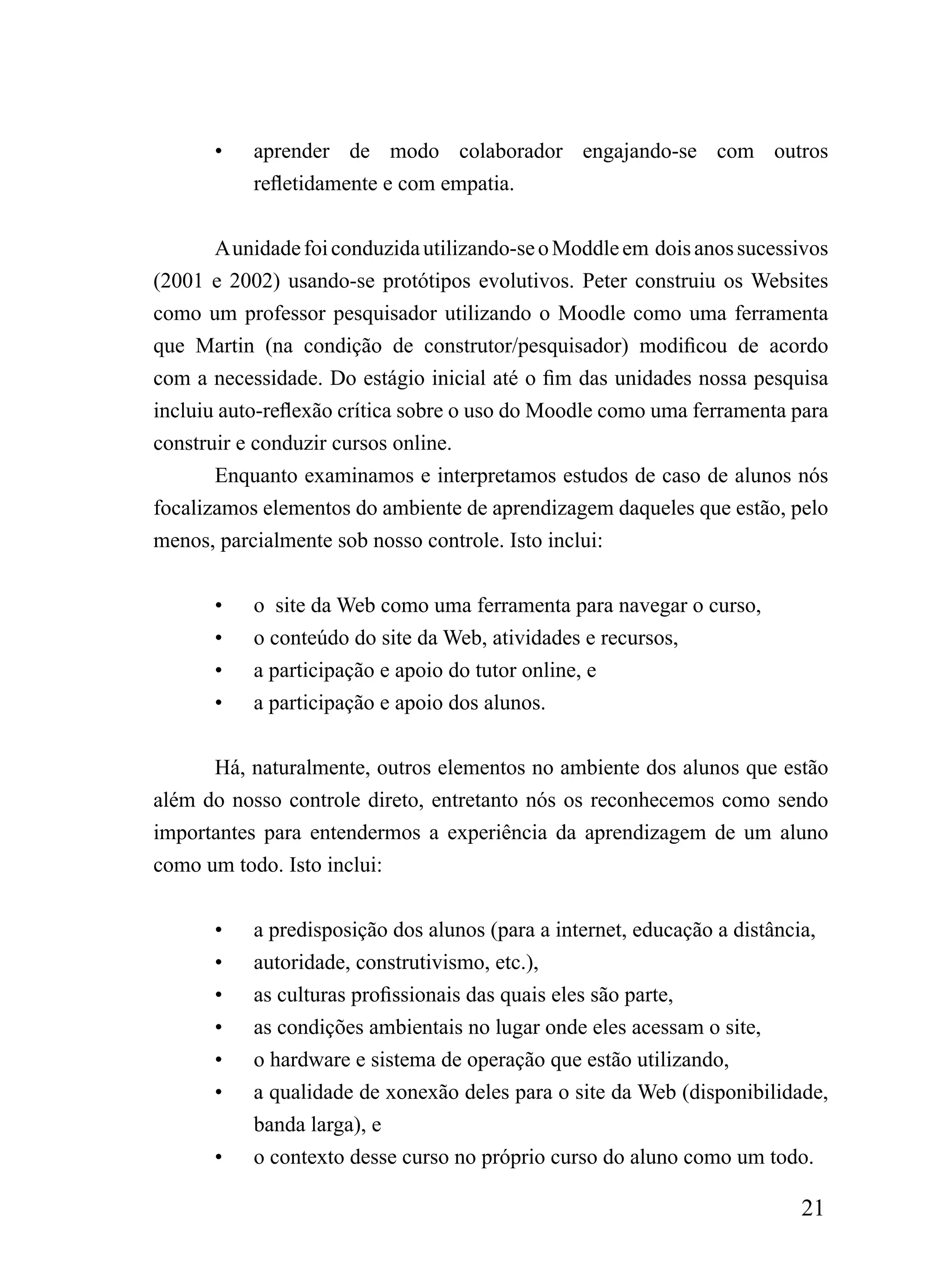 •   aprender de modo colaborador engajando-se com outros
           refletidamente e com empatia.


       A unidade foi conduzida utilizando-se o Moddle em dois anos sucessivos
(2001 e 2002) usando-se protótipos evolutivos. Peter construiu os Websites
como um professor pesquisador utilizando o Moodle como uma ferramenta
que Martin (na condição de construtor/pesquisador) modificou de acordo
com a necessidade. Do estágio inicial até o fim das unidades nossa pesquisa
incluiu auto-reflexão crítica sobre o uso do Moodle como uma ferramenta para
construir e conduzir cursos online.
       Enquanto examinamos e interpretamos estudos de caso de alunos nós
focalizamos elementos do ambiente de aprendizagem daqueles que estão, pelo
menos, parcialmente sob nosso controle. Isto inclui:


       •   o site da Web como uma ferramenta para navegar o curso,
       •   o conteúdo do site da Web, atividades e recursos,
       •   a participação e apoio do tutor online, e
       •   a participação e apoio dos alunos.


      Há, naturalmente, outros elementos no ambiente dos alunos que estão
além do nosso controle direto, entretanto nós os reconhecemos como sendo
importantes para entendermos a experiência da aprendizagem de um aluno
como um todo. Isto inclui:


       •   a predisposição dos alunos (para a internet, educação a distância,
       •   autoridade, construtivismo, etc.),
       •   as culturas profissionais das quais eles são parte,
       •   as condições ambientais no lugar onde eles acessam o site,
       •   o hardware e sistema de operação que estão utilizando,
       •   a qualidade de xonexão deles para o site da Web (disponibilidade,
           banda larga), e
       •   o contexto desse curso no próprio curso do aluno como um todo.

                                                                         21
 