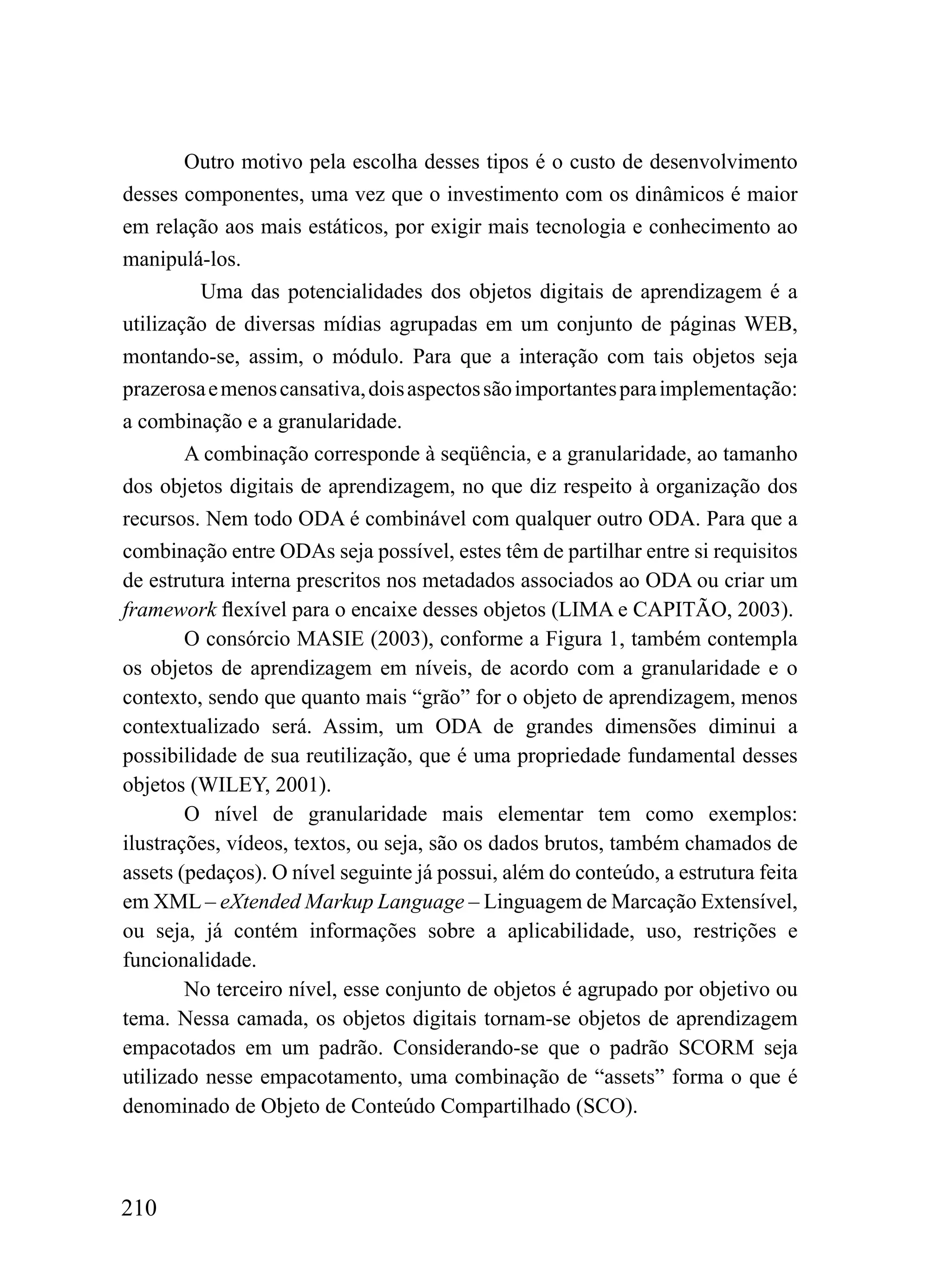 Outro motivo pela escolha desses tipos é o custo de desenvolvimento
desses componentes, uma vez que o investimento com os dinâmicos é maior
em relação aos mais estáticos, por exigir mais tecnologia e conhecimento ao
manipulá-los.
         Uma das potencialidades dos objetos digitais de aprendizagem é a
utilização de diversas mídias agrupadas em um conjunto de páginas WEB,
montando-se, assim, o módulo. Para que a interação com tais objetos seja
prazerosa e menos cansativa, dois aspectos são importantes para implementação:
a combinação e a granularidade.
        A combinação corresponde à seqüência, e a granularidade, ao tamanho
dos objetos digitais de aprendizagem, no que diz respeito à organização dos
recursos. Nem todo ODA é combinável com qualquer outro ODA. Para que a
combinação entre ODAs seja possível, estes têm de partilhar entre si requisitos
de estrutura interna prescritos nos metadados associados ao ODA ou criar um
framework flexível para o encaixe desses objetos (LIMA e CAPITÃO, 2003).
        O consórcio MASIE (2003), conforme a Figura 1, também contempla
os objetos de aprendizagem em níveis, de acordo com a granularidade e o
contexto, sendo que quanto mais “grão” for o objeto de aprendizagem, menos
contextualizado será. Assim, um ODA de grandes dimensões diminui a
possibilidade de sua reutilização, que é uma propriedade fundamental desses
objetos (WILEY, 2001).
        O nível de granularidade mais elementar tem como exemplos:
ilustrações, vídeos, textos, ou seja, são os dados brutos, também chamados de
assets (pedaços). O nível seguinte já possui, além do conteúdo, a estrutura feita
em XML – eXtended Markup Language – Linguagem de Marcação Extensível,
ou seja, já contém informações sobre a aplicabilidade, uso, restrições e
funcionalidade.
        No terceiro nível, esse conjunto de objetos é agrupado por objetivo ou
tema. Nessa camada, os objetos digitais tornam-se objetos de aprendizagem
empacotados em um padrão. Considerando-se que o padrão SCORM seja
utilizado nesse empacotamento, uma combinação de “assets” forma o que é
denominado de Objeto de Conteúdo Compartilhado (SCO).



210
 