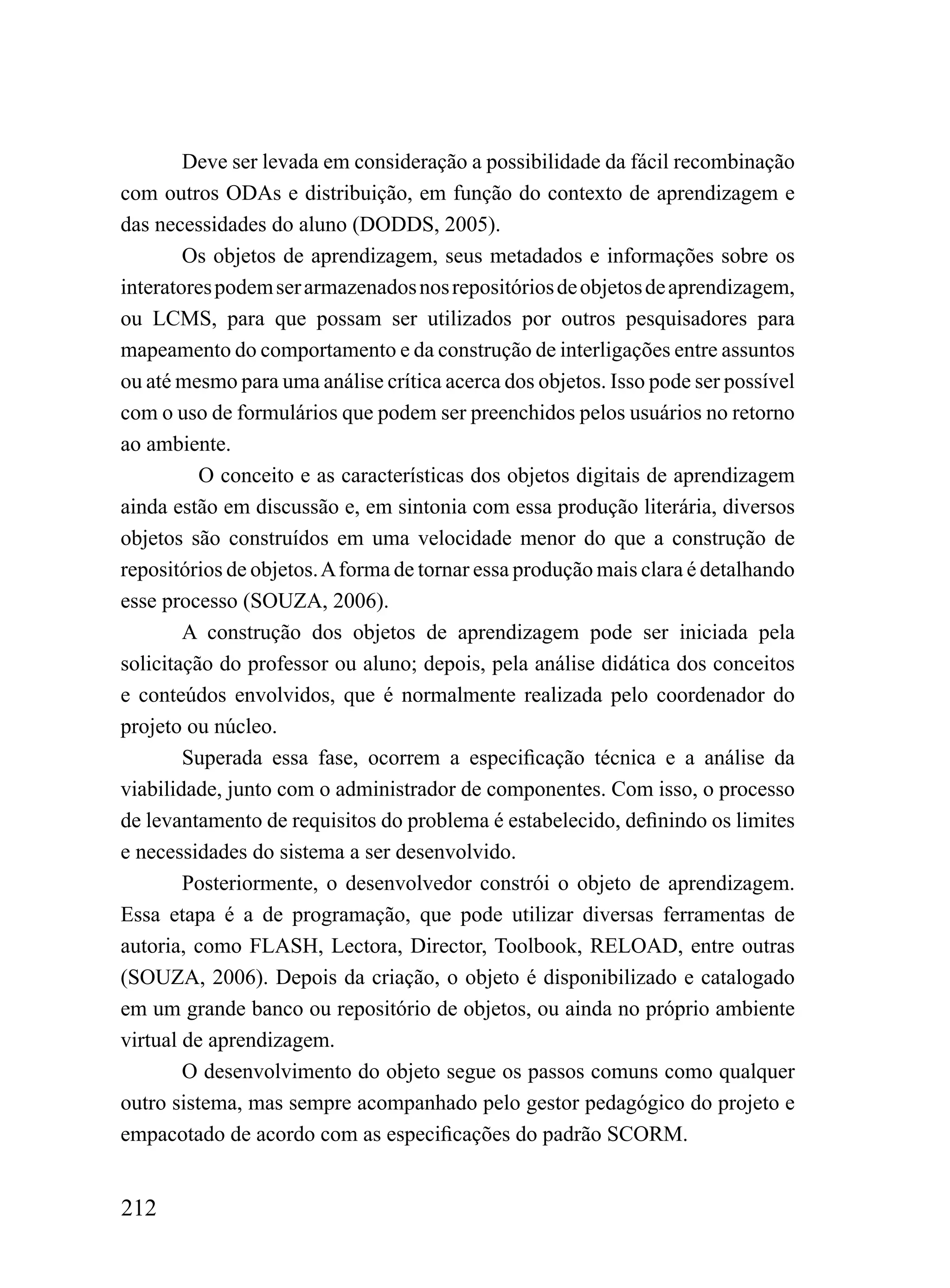 Deve ser levada em consideração a possibilidade da fácil recombinação
com outros ODAs e distribuição, em função do contexto de aprendizagem e
das necessidades do aluno (DODDS, 2005).
        Os objetos de aprendizagem, seus metadados e informações sobre os
interatores podem ser armazenados nos repositórios de objetos de aprendizagem,
ou LCMS, para que possam ser utilizados por outros pesquisadores para
mapeamento do comportamento e da construção de interligações entre assuntos
ou até mesmo para uma análise crítica acerca dos objetos. Isso pode ser possível
com o uso de formulários que podem ser preenchidos pelos usuários no retorno
ao ambiente.
          O conceito e as características dos objetos digitais de aprendizagem
ainda estão em discussão e, em sintonia com essa produção literária, diversos
objetos são construídos em uma velocidade menor do que a construção de
repositórios de objetos. A forma de tornar essa produção mais clara é detalhando
esse processo (SOUZA, 2006).
        A construção dos objetos de aprendizagem pode ser iniciada pela
solicitação do professor ou aluno; depois, pela análise didática dos conceitos
e conteúdos envolvidos, que é normalmente realizada pelo coordenador do
projeto ou núcleo.
        Superada essa fase, ocorrem a especificação técnica e a análise da
viabilidade, junto com o administrador de componentes. Com isso, o processo
de levantamento de requisitos do problema é estabelecido, definindo os limites
e necessidades do sistema a ser desenvolvido.
        Posteriormente, o desenvolvedor constrói o objeto de aprendizagem.
Essa etapa é a de programação, que pode utilizar diversas ferramentas de
autoria, como FLASH, Lectora, Director, Toolbook, RELOAD, entre outras
(SOUZA, 2006). Depois da criação, o objeto é disponibilizado e catalogado
em um grande banco ou repositório de objetos, ou ainda no próprio ambiente
virtual de aprendizagem.
        O desenvolvimento do objeto segue os passos comuns como qualquer
outro sistema, mas sempre acompanhado pelo gestor pedagógico do projeto e
empacotado de acordo com as especificações do padrão SCORM.


212
 