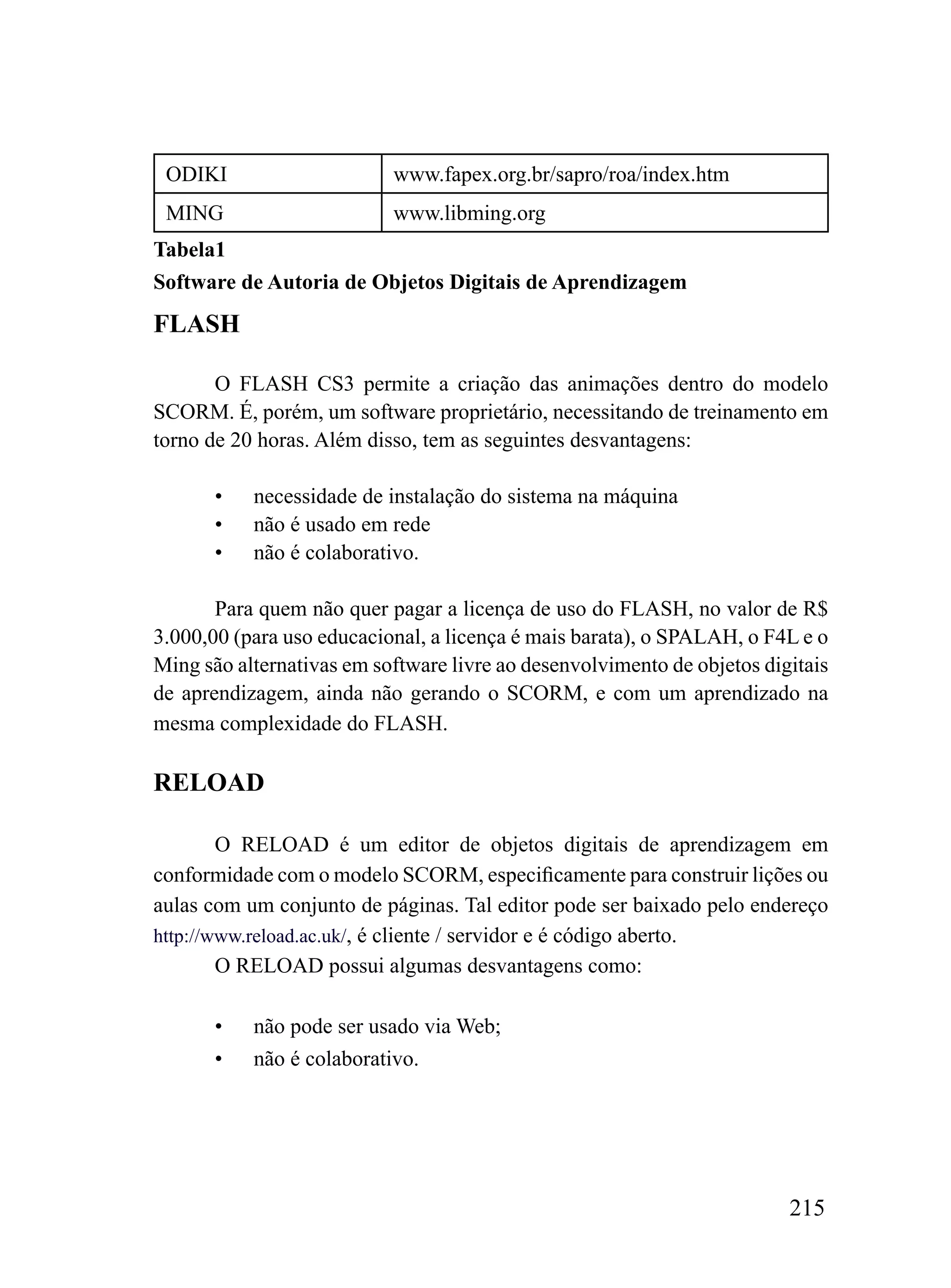 ODIKI                     www.fapex.org.br/sapro/roa/index.htm
 MING                      www.libming.org
Tabela1
Software de Autoria de Objetos Digitais de Aprendizagem
FLASH

       O FLASH CS3 permite a criação das animações dentro do modelo
SCORM. É, porém, um software proprietário, necessitando de treinamento em
torno de 20 horas. Além disso, tem as seguintes desvantagens:

       •   necessidade de instalação do sistema na máquina
       •   não é usado em rede
       •   não é colaborativo.

       Para quem não quer pagar a licença de uso do FLASH, no valor de R$
3.000,00 (para uso educacional, a licença é mais barata), o SPALAH, o F4L e o
Ming são alternativas em software livre ao desenvolvimento de objetos digitais
de aprendizagem, ainda não gerando o SCORM, e com um aprendizado na
mesma complexidade do FLASH.

RELOAD

        O RELOAD é um editor de objetos digitais de aprendizagem em
conformidade com o modelo SCORM, especificamente para construir lições ou
aulas com um conjunto de páginas. Tal editor pode ser baixado pelo endereço
http://www.reload.ac.uk/, é cliente / servidor e é código aberto.
        O RELOAD possui algumas desvantagens como:

       •   não pode ser usado via Web;
       •   não é colaborativo.




                                                                         215
 