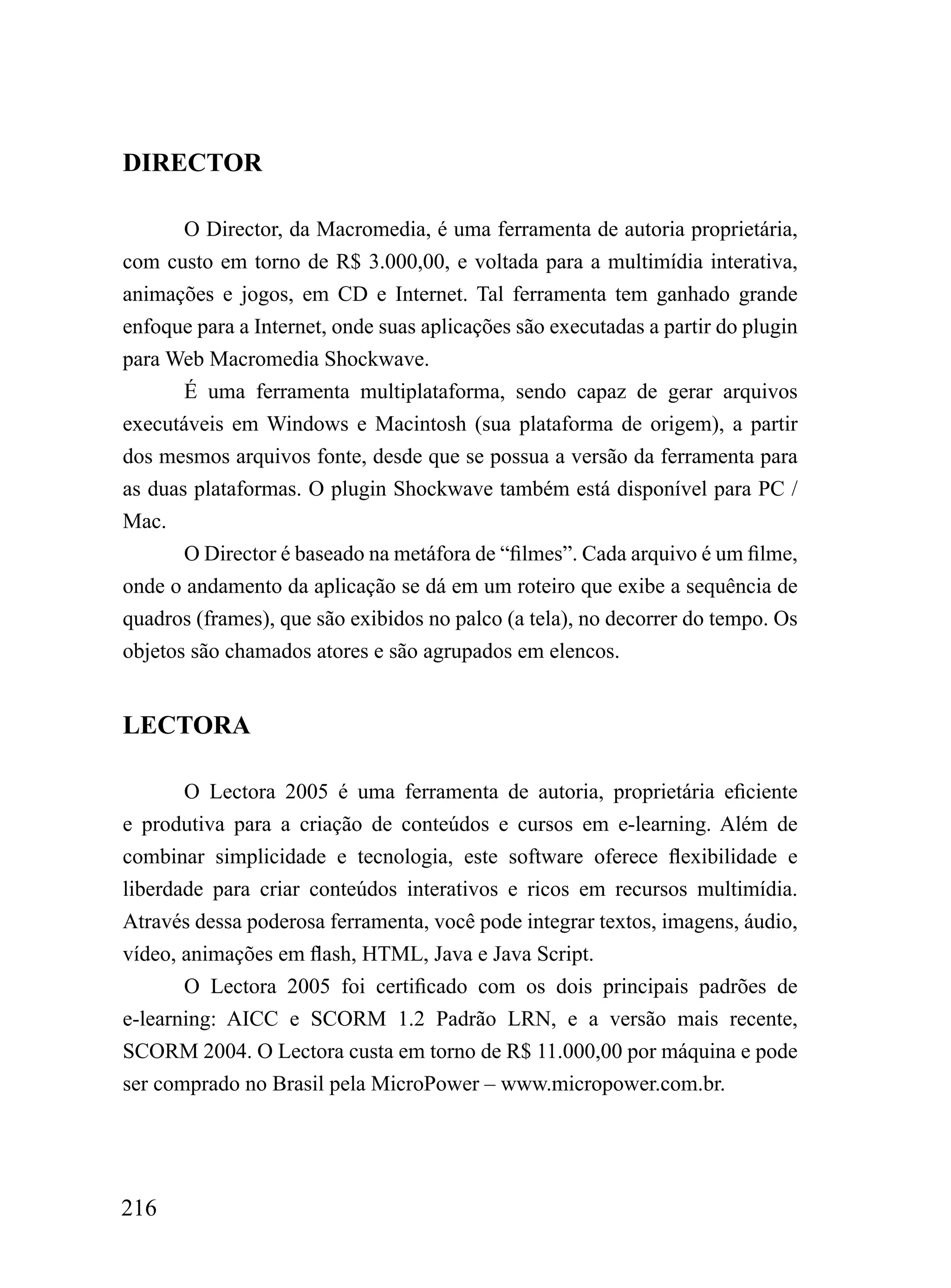 DIRECTOR

       O Director, da Macromedia, é uma ferramenta de autoria proprietária,
com custo em torno de R$ 3.000,00, e voltada para a multimídia interativa,
animações e jogos, em CD e Internet. Tal ferramenta tem ganhado grande
enfoque para a Internet, onde suas aplicações são executadas a partir do plugin
para Web Macromedia Shockwave.
       É uma ferramenta multiplataforma, sendo capaz de gerar arquivos
executáveis em Windows e Macintosh (sua plataforma de origem), a partir
dos mesmos arquivos fonte, desde que se possua a versão da ferramenta para
as duas plataformas. O plugin Shockwave também está disponível para PC /
Mac.
       O Director é baseado na metáfora de “filmes”. Cada arquivo é um filme,
onde o andamento da aplicação se dá em um roteiro que exibe a sequência de
quadros (frames), que são exibidos no palco (a tela), no decorrer do tempo. Os
objetos são chamados atores e são agrupados em elencos.


LECTORA

       O Lectora 2005 é uma ferramenta de autoria, proprietária eficiente
e produtiva para a criação de conteúdos e cursos em e-learning. Além de
combinar simplicidade e tecnologia, este software oferece flexibilidade e
liberdade para criar conteúdos interativos e ricos em recursos multimídia.
Através dessa poderosa ferramenta, você pode integrar textos, imagens, áudio,
vídeo, animações em flash, HTML, Java e Java Script.
       O Lectora 2005 foi certificado com os dois principais padrões de
e-learning: AICC e SCORM 1.2 Padrão LRN, e a versão mais recente,
SCORM 2004. O Lectora custa em torno de R$ 11.000,00 por máquina e pode
ser comprado no Brasil pela MicroPower – www.micropower.com.br.




216
 