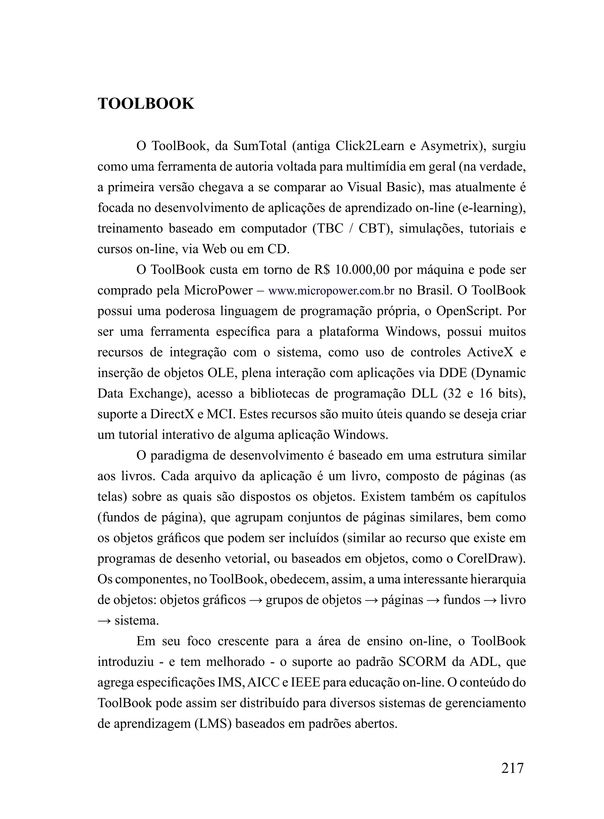 TOOLBOOK

        O ToolBook, da SumTotal (antiga Click2Learn e Asymetrix), surgiu
como uma ferramenta de autoria voltada para multimídia em geral (na verdade,
a primeira versão chegava a se comparar ao Visual Basic), mas atualmente é
focada no desenvolvimento de aplicações de aprendizado on-line (e-learning),
treinamento baseado em computador (TBC / CBT), simulações, tutoriais e
cursos on-line, via Web ou em CD.
        O ToolBook custa em torno de R$ 10.000,00 por máquina e pode ser
comprado pela MicroPower – www.micropower.com.br no Brasil. O ToolBook
possui uma poderosa linguagem de programação própria, o OpenScript. Por
ser uma ferramenta específica para a plataforma Windows, possui muitos
recursos de integração com o sistema, como uso de controles ActiveX e
inserção de objetos OLE, plena interação com aplicações via DDE (Dynamic
Data Exchange), acesso a bibliotecas de programação DLL (32 e 16 bits),
suporte a DirectX e MCI. Estes recursos são muito úteis quando se deseja criar
um tutorial interativo de alguma aplicação Windows.
        O paradigma de desenvolvimento é baseado em uma estrutura similar
aos livros. Cada arquivo da aplicação é um livro, composto de páginas (as
telas) sobre as quais são dispostos os objetos. Existem também os capítulos
(fundos de página), que agrupam conjuntos de páginas similares, bem como
os objetos gráficos que podem ser incluídos (similar ao recurso que existe em
programas de desenho vetorial, ou baseados em objetos, como o CorelDraw).
Os componentes, no ToolBook, obedecem, assim, a uma interessante hierarquia
de objetos: objetos gráficos → grupos de objetos → páginas → fundos → livro
→ sistema.
        Em seu foco crescente para a área de ensino on-line, o ToolBook
introduziu - e tem melhorado - o suporte ao padrão SCORM da ADL, que
agrega especificações IMS, AICC e IEEE para educação on-line. O conteúdo do
ToolBook pode assim ser distribuído para diversos sistemas de gerenciamento
de aprendizagem (LMS) baseados em padrões abertos.


                                                                         217
 