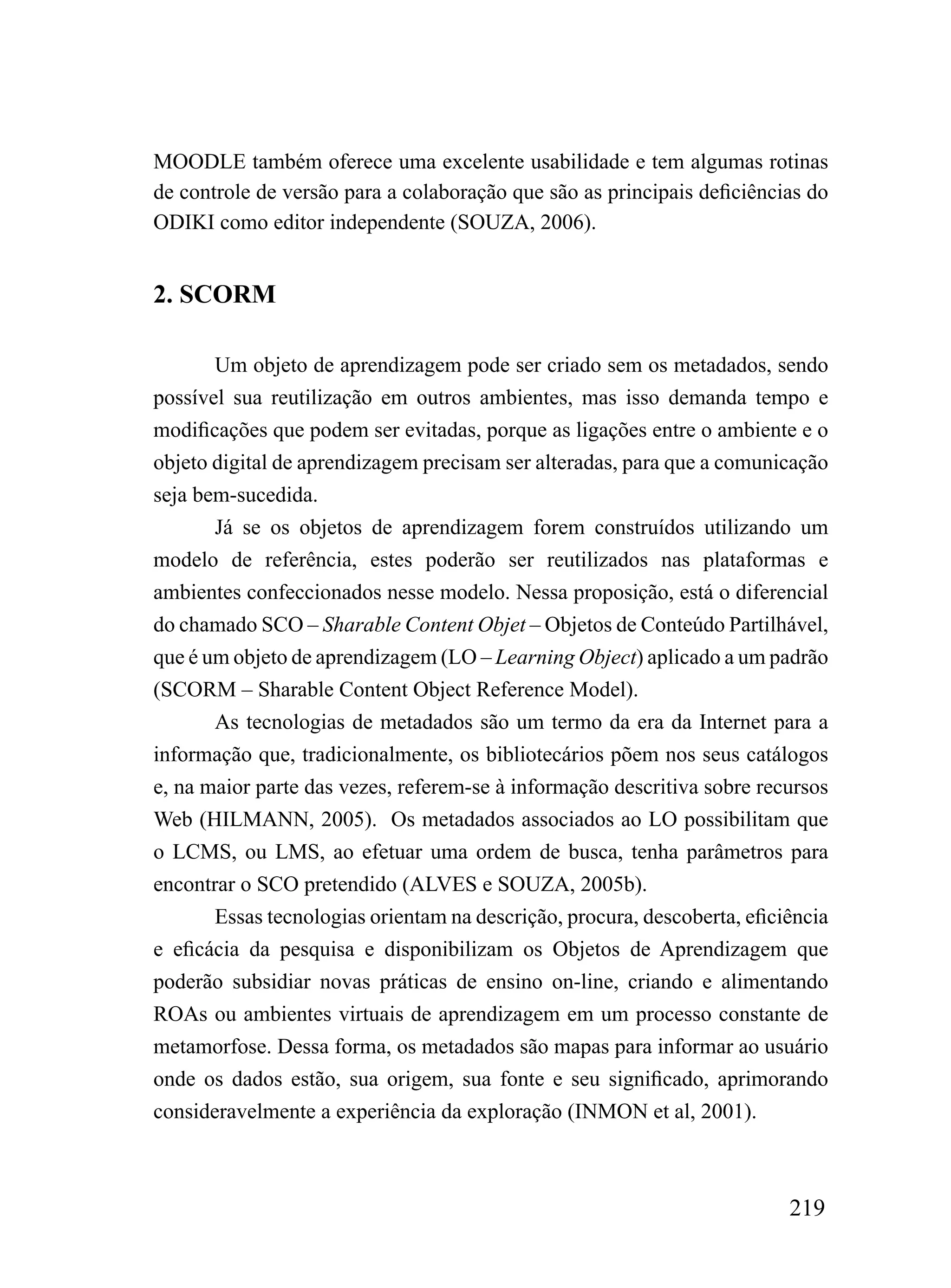 MOODLE também oferece uma excelente usabilidade e tem algumas rotinas
de controle de versão para a colaboração que são as principais deficiências do
ODIKI como editor independente (SOUZA, 2006).


2. SCORM

       Um objeto de aprendizagem pode ser criado sem os metadados, sendo
possível sua reutilização em outros ambientes, mas isso demanda tempo e
modificações que podem ser evitadas, porque as ligações entre o ambiente e o
objeto digital de aprendizagem precisam ser alteradas, para que a comunicação
seja bem-sucedida.
       Já se os objetos de aprendizagem forem construídos utilizando um
modelo de referência, estes poderão ser reutilizados nas plataformas e
ambientes confeccionados nesse modelo. Nessa proposição, está o diferencial
do chamado SCO – Sharable Content Objet – Objetos de Conteúdo Partilhável,
que é um objeto de aprendizagem (LO – Learning Object) aplicado a um padrão
(SCORM – Sharable Content Object Reference Model).
       As tecnologias de metadados são um termo da era da Internet para a
informação que, tradicionalmente, os bibliotecários põem nos seus catálogos
e, na maior parte das vezes, referem-se à informação descritiva sobre recursos
Web (HILMANN, 2005). Os metadados associados ao LO possibilitam que
o LCMS, ou LMS, ao efetuar uma ordem de busca, tenha parâmetros para
encontrar o SCO pretendido (ALVES e SOUZA, 2005b).
       Essas tecnologias orientam na descrição, procura, descoberta, eficiência
e eficácia da pesquisa e disponibilizam os Objetos de Aprendizagem que
poderão subsidiar novas práticas de ensino on-line, criando e alimentando
ROAs ou ambientes virtuais de aprendizagem em um processo constante de
metamorfose. Dessa forma, os metadados são mapas para informar ao usuário
onde os dados estão, sua origem, sua fonte e seu significado, aprimorando
consideravelmente a experiência da exploração (INMON et al, 2001).



                                                                          219
 