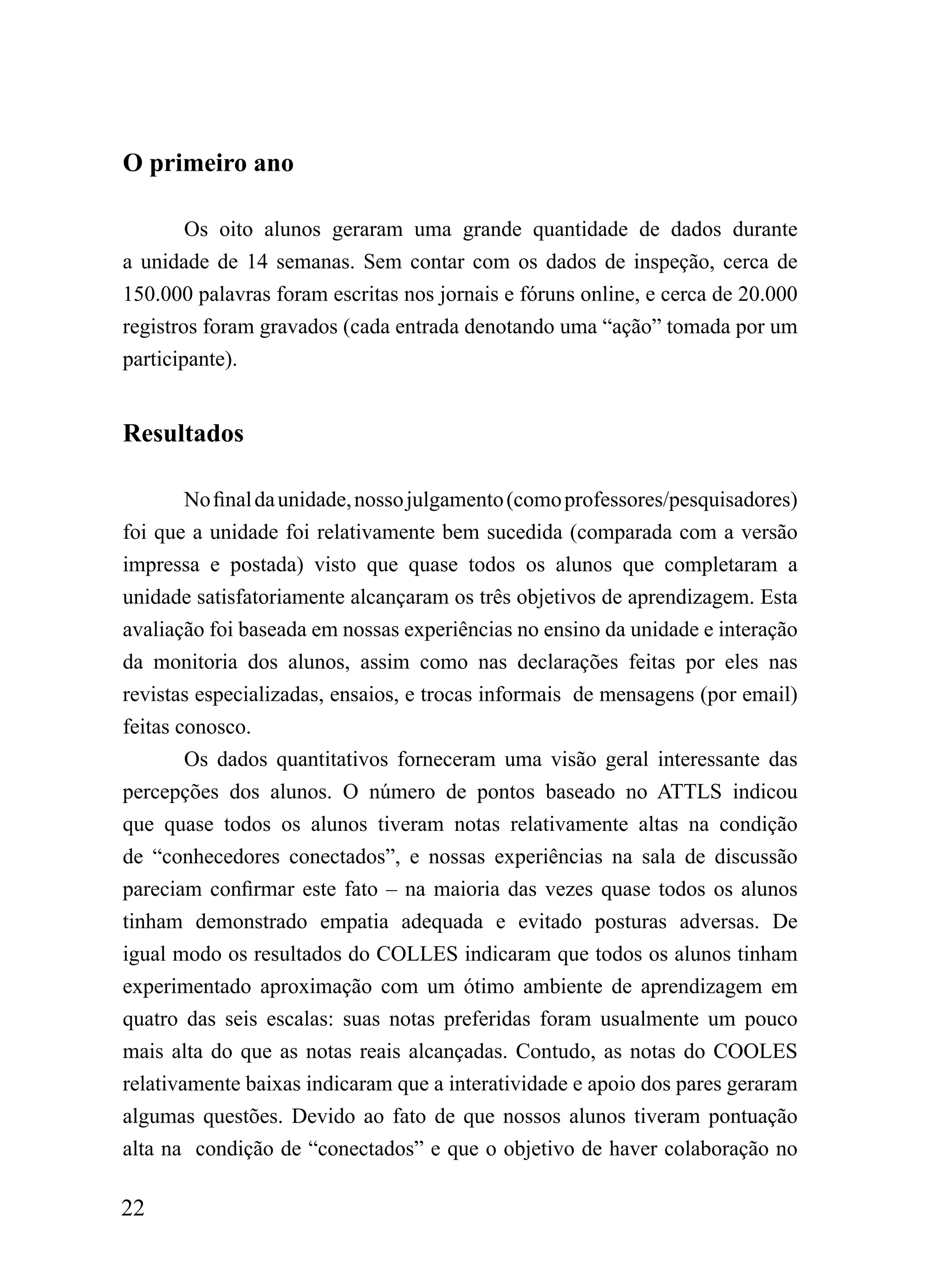O primeiro ano

        Os oito alunos geraram uma grande quantidade de dados durante
a unidade de 14 semanas. Sem contar com os dados de inspeção, cerca de
150.000 palavras foram escritas nos jornais e fóruns online, e cerca de 20.000
registros foram gravados (cada entrada denotando uma “ação” tomada por um
participante).


Resultados

        No final da unidade, nosso julgamento (como professores/pesquisadores)
foi que a unidade foi relativamente bem sucedida (comparada com a versão
impressa e postada) visto que quase todos os alunos que completaram a
unidade satisfatoriamente alcançaram os três objetivos de aprendizagem. Esta
avaliação foi baseada em nossas experiências no ensino da unidade e interação
da monitoria dos alunos, assim como nas declarações feitas por eles nas
revistas especializadas, ensaios, e trocas informais de mensagens (por email)
feitas conosco.
        Os dados quantitativos forneceram uma visão geral interessante das
percepções dos alunos. O número de pontos baseado no ATTLS indicou
que quase todos os alunos tiveram notas relativamente altas na condição
de “conhecedores conectados”, e nossas experiências na sala de discussão
pareciam confirmar este fato – na maioria das vezes quase todos os alunos
tinham demonstrado empatia adequada e evitado posturas adversas. De
igual modo os resultados do COLLES indicaram que todos os alunos tinham
experimentado aproximação com um ótimo ambiente de aprendizagem em
quatro das seis escalas: suas notas preferidas foram usualmente um pouco
mais alta do que as notas reais alcançadas. Contudo, as notas do COOLES
relativamente baixas indicaram que a interatividade e apoio dos pares geraram
algumas questões. Devido ao fato de que nossos alunos tiveram pontuação
alta na condição de “conectados” e que o objetivo de haver colaboração no

22
 