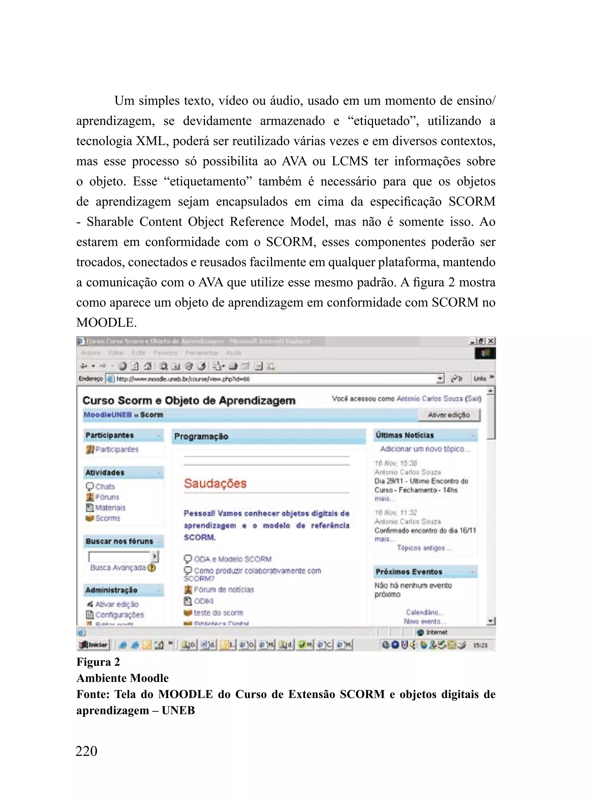Um simples texto, vídeo ou áudio, usado em um momento de ensino/
aprendizagem, se devidamente armazenado e “etiquetado”, utilizando a
tecnologia XML, poderá ser reutilizado várias vezes e em diversos contextos,
mas esse processo só possibilita ao AVA ou LCMS ter informações sobre
o objeto. Esse “etiquetamento” também é necessário para que os objetos
de aprendizagem sejam encapsulados em cima da especificação SCORM
- Sharable Content Object Reference Model, mas não é somente isso. Ao
estarem em conformidade com o SCORM, esses componentes poderão ser
trocados, conectados e reusados facilmente em qualquer plataforma, mantendo
a comunicação com o AVA que utilize esse mesmo padrão. A figura 2 mostra
como aparece um objeto de aprendizagem em conformidade com SCORM no
MOODLE.




Figura 2
Ambiente Moodle
Fonte: Tela do MOODLE do Curso de Extensão SCORM e objetos digitais de
aprendizagem – UNEB


220
 