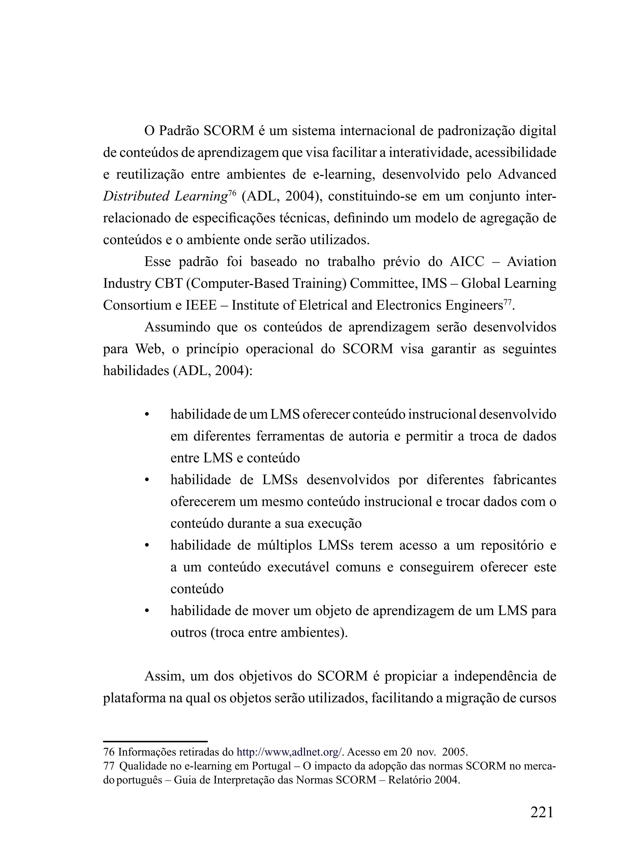O Padrão SCORM é um sistema internacional de padronização digital
de conteúdos de aprendizagem que visa facilitar a interatividade, acessibilidade
e reutilização entre ambientes de e-learning, desenvolvido pelo Advanced
Distributed Learning76 (ADL, 2004), constituindo-se em um conjunto inter-
relacionado de especificações técnicas, definindo um modelo de agregação de
conteúdos e o ambiente onde serão utilizados.
       Esse padrão foi baseado no trabalho prévio do AICC – Aviation
Industry CBT (Computer-Based Training) Committee, IMS – Global Learning
Consortium e IEEE – Institute of Eletrical and Electronics Engineers77.
       Assumindo que os conteúdos de aprendizagem serão desenvolvidos
para Web, o princípio operacional do SCORM visa garantir as seguintes
habilidades (ADL, 2004):


        •    habilidade de um LMS oferecer conteúdo instrucional desenvolvido
             em diferentes ferramentas de autoria e permitir a troca de dados
             entre LMS e conteúdo
        •    habilidade de LMSs desenvolvidos por diferentes fabricantes
             oferecerem um mesmo conteúdo instrucional e trocar dados com o
             conteúdo durante a sua execução
        •    habilidade de múltiplos LMSs terem acesso a um repositório e
             a um conteúdo executável comuns e conseguirem oferecer este
             conteúdo
        •    habilidade de mover um objeto de aprendizagem de um LMS para
             outros (troca entre ambientes).


       Assim, um dos objetivos do SCORM é propiciar a independência de
plataforma na qual os objetos serão utilizados, facilitando a migração de cursos


76 Informações retiradas do http://www,adlnet.org/. Acesso em 20 nov. 2005.
77 Qualidade no e-learning em Portugal – O impacto da adopção das normas SCORM no merca-
do português – Guia de Interpretação das Normas SCORM – Relatório 2004.

                                                                                   221
 
