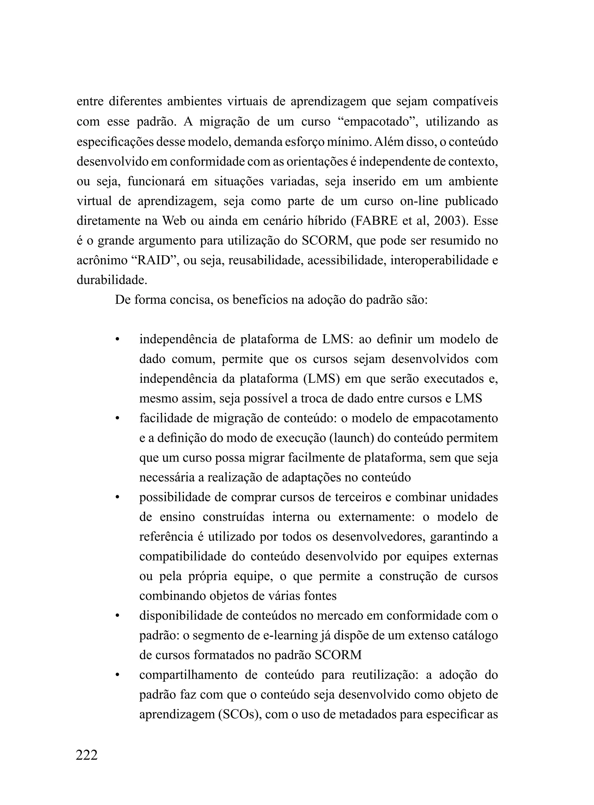 entre diferentes ambientes virtuais de aprendizagem que sejam compatíveis
com esse padrão. A migração de um curso “empacotado”, utilizando as
especificações desse modelo, demanda esforço mínimo. Além disso, o conteúdo
desenvolvido em conformidade com as orientações é independente de contexto,
ou seja, funcionará em situações variadas, seja inserido em um ambiente
virtual de aprendizagem, seja como parte de um curso on-line publicado
diretamente na Web ou ainda em cenário híbrido (FABRE et al, 2003). Esse
é o grande argumento para utilização do SCORM, que pode ser resumido no
acrônimo “RAID”, ou seja, reusabilidade, acessibilidade, interoperabilidade e
durabilidade.
       De forma concisa, os benefícios na adoção do padrão são:

       •   independência de plataforma de LMS: ao definir um modelo de
           dado comum, permite que os cursos sejam desenvolvidos com
           independência da plataforma (LMS) em que serão executados e,
           mesmo assim, seja possível a troca de dado entre cursos e LMS
       •   facilidade de migração de conteúdo: o modelo de empacotamento
           e a definição do modo de execução (launch) do conteúdo permitem
           que um curso possa migrar facilmente de plataforma, sem que seja
           necessária a realização de adaptações no conteúdo
       •   possibilidade de comprar cursos de terceiros e combinar unidades
           de ensino construídas interna ou externamente: o modelo de
           referência é utilizado por todos os desenvolvedores, garantindo a
           compatibilidade do conteúdo desenvolvido por equipes externas
           ou pela própria equipe, o que permite a construção de cursos
           combinando objetos de várias fontes
       •   disponibilidade de conteúdos no mercado em conformidade com o
           padrão: o segmento de e-learning já dispõe de um extenso catálogo
           de cursos formatados no padrão SCORM
       •   compartilhamento de conteúdo para reutilização: a adoção do
           padrão faz com que o conteúdo seja desenvolvido como objeto de
           aprendizagem (SCOs), com o uso de metadados para especificar as


222
 
