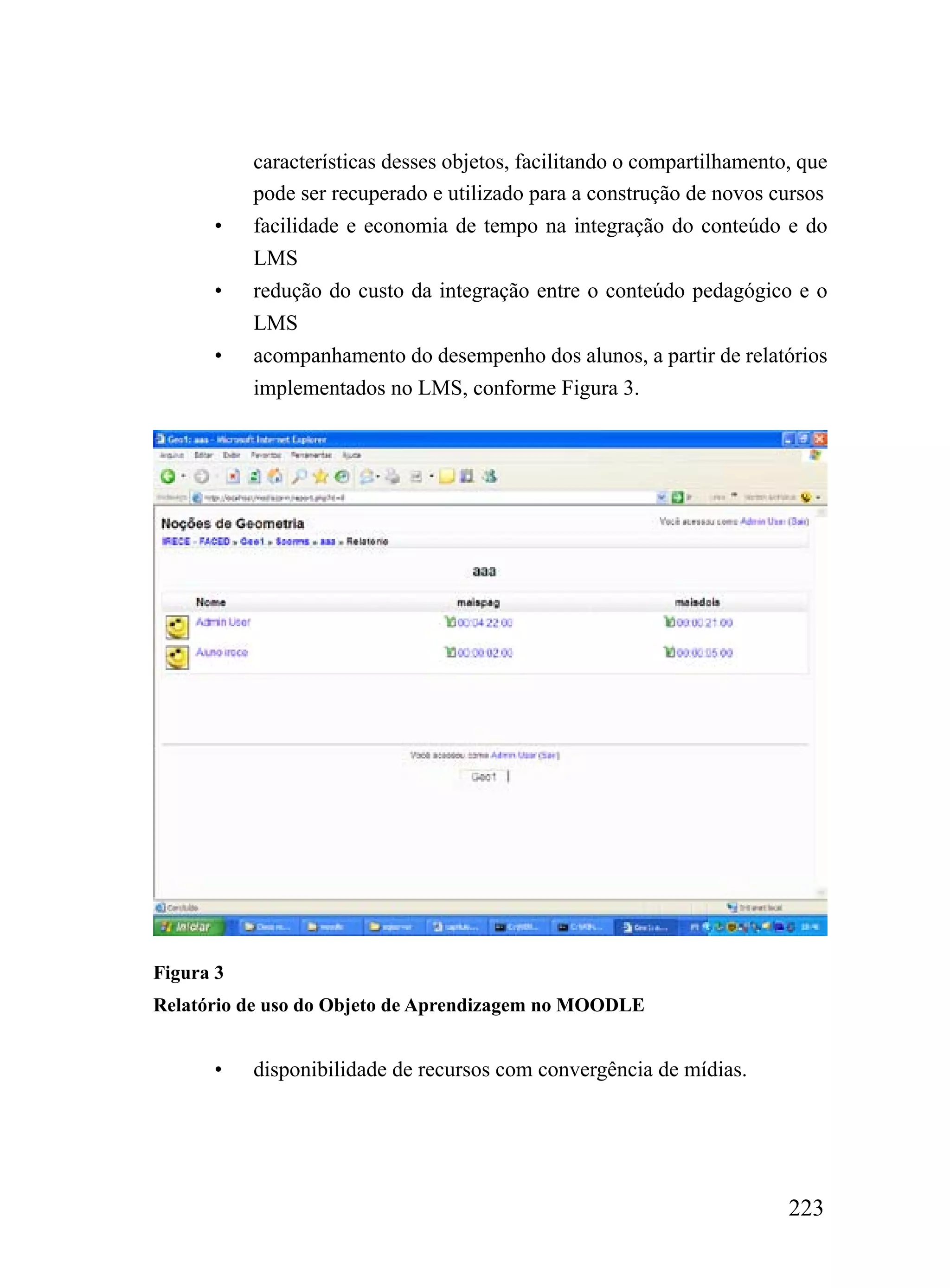 características desses objetos, facilitando o compartilhamento, que
           pode ser recuperado e utilizado para a construção de novos cursos
      •    facilidade e economia de tempo na integração do conteúdo e do
           LMS
      •    redução do custo da integração entre o conteúdo pedagógico e o
           LMS
      •    acompanhamento do desempenho dos alunos, a partir de relatórios
           implementados no LMS, conforme Figura 3.




Figura 3
Relatório de uso do Objeto de Aprendizagem no MOODLE


      •    disponibilidade de recursos com convergência de mídias.




                                                                         223
 