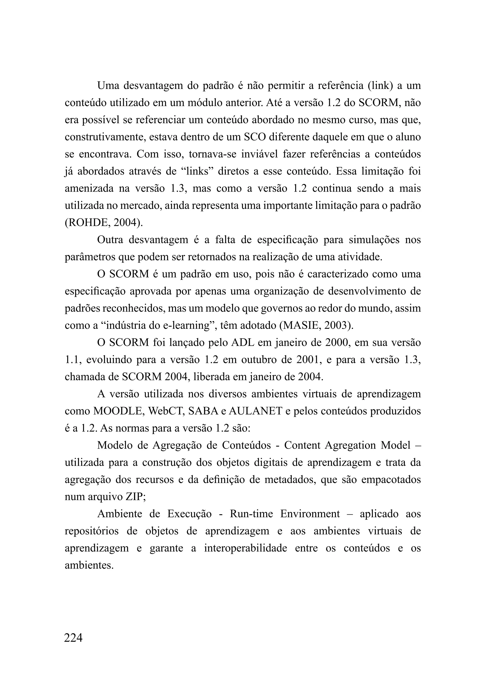 Uma desvantagem do padrão é não permitir a referência (link) a um
conteúdo utilizado em um módulo anterior. Até a versão 1.2 do SCORM, não
era possível se referenciar um conteúdo abordado no mesmo curso, mas que,
construtivamente, estava dentro de um SCO diferente daquele em que o aluno
se encontrava. Com isso, tornava-se inviável fazer referências a conteúdos
já abordados através de “links” diretos a esse conteúdo. Essa limitação foi
amenizada na versão 1.3, mas como a versão 1.2 continua sendo a mais
utilizada no mercado, ainda representa uma importante limitação para o padrão
(ROHDE, 2004).
        Outra desvantagem é a falta de especificação para simulações nos
parâmetros que podem ser retornados na realização de uma atividade.
        O SCORM é um padrão em uso, pois não é caracterizado como uma
especificação aprovada por apenas uma organização de desenvolvimento de
padrões reconhecidos, mas um modelo que governos ao redor do mundo, assim
como a “indústria do e-learning”, têm adotado (MASIE, 2003).
        O SCORM foi lançado pelo ADL em janeiro de 2000, em sua versão
1.1, evoluindo para a versão 1.2 em outubro de 2001, e para a versão 1.3,
chamada de SCORM 2004, liberada em janeiro de 2004.
        A versão utilizada nos diversos ambientes virtuais de aprendizagem
como MOODLE, WebCT, SABA e AULANET e pelos conteúdos produzidos
é a 1.2. As normas para a versão 1.2 são:
        Modelo de Agregação de Conteúdos - Content Agregation Model –
utilizada para a construção dos objetos digitais de aprendizagem e trata da
agregação dos recursos e da definição de metadados, que são empacotados
num arquivo ZIP;
        Ambiente de Execução - Run-time Environment – aplicado aos
repositórios de objetos de aprendizagem e aos ambientes virtuais de
aprendizagem e garante a interoperabilidade entre os conteúdos e os
ambientes.




224
 