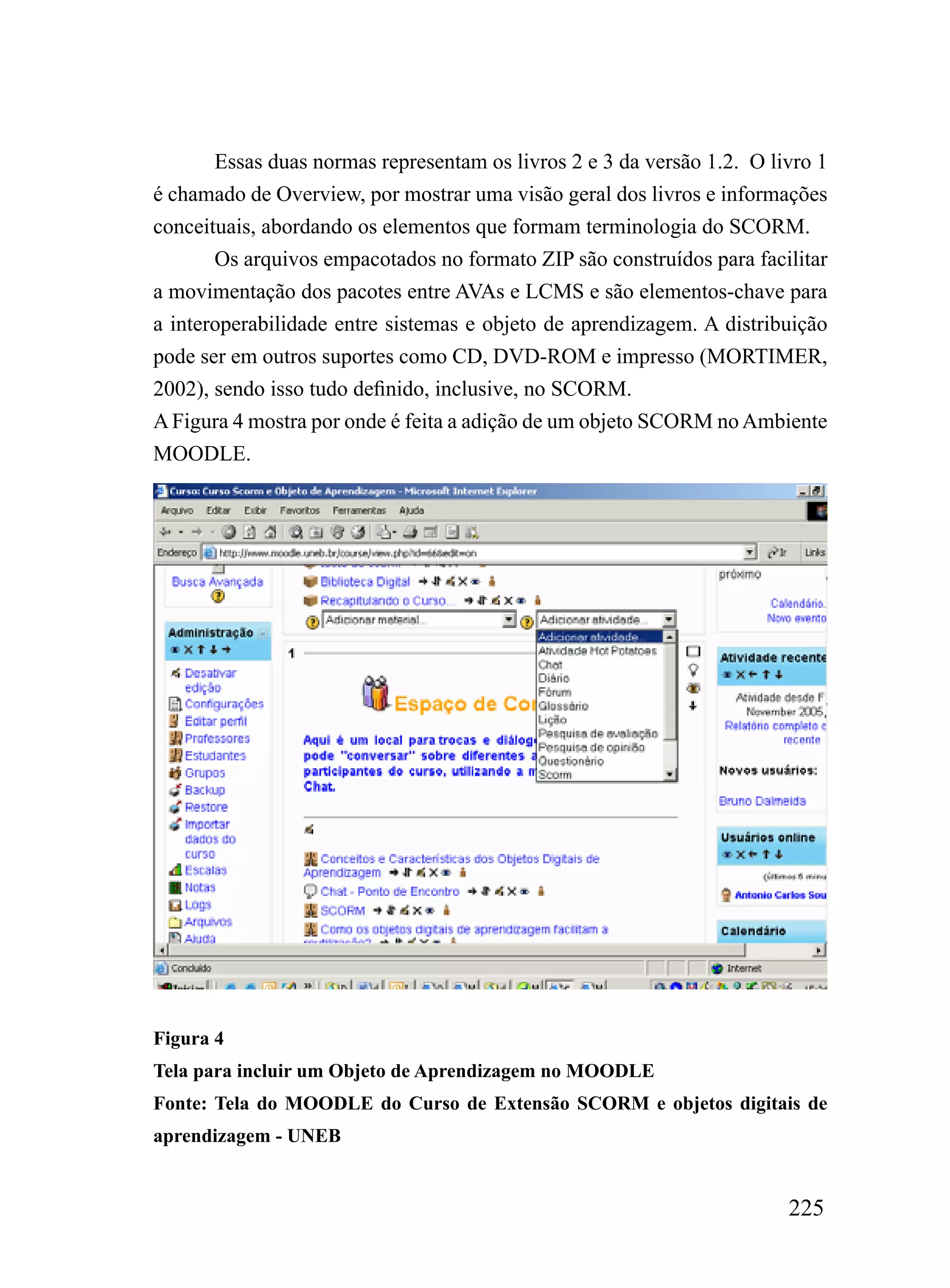 Essas duas normas representam os livros 2 e 3 da versão 1.2. O livro 1
é chamado de Overview, por mostrar uma visão geral dos livros e informações
conceituais, abordando os elementos que formam terminologia do SCORM.
       Os arquivos empacotados no formato ZIP são construídos para facilitar
a movimentação dos pacotes entre AVAs e LCMS e são elementos-chave para
a interoperabilidade entre sistemas e objeto de aprendizagem. A distribuição
pode ser em outros suportes como CD, DVD-ROM e impresso (MORTIMER,
2002), sendo isso tudo definido, inclusive, no SCORM.
A Figura 4 mostra por onde é feita a adição de um objeto SCORM no Ambiente
MOODLE.




Figura 4
Tela para incluir um Objeto de Aprendizagem no MOODLE
Fonte: Tela do MOODLE do Curso de Extensão SCORM e objetos digitais de
aprendizagem - UNEB


                                                                        225
 