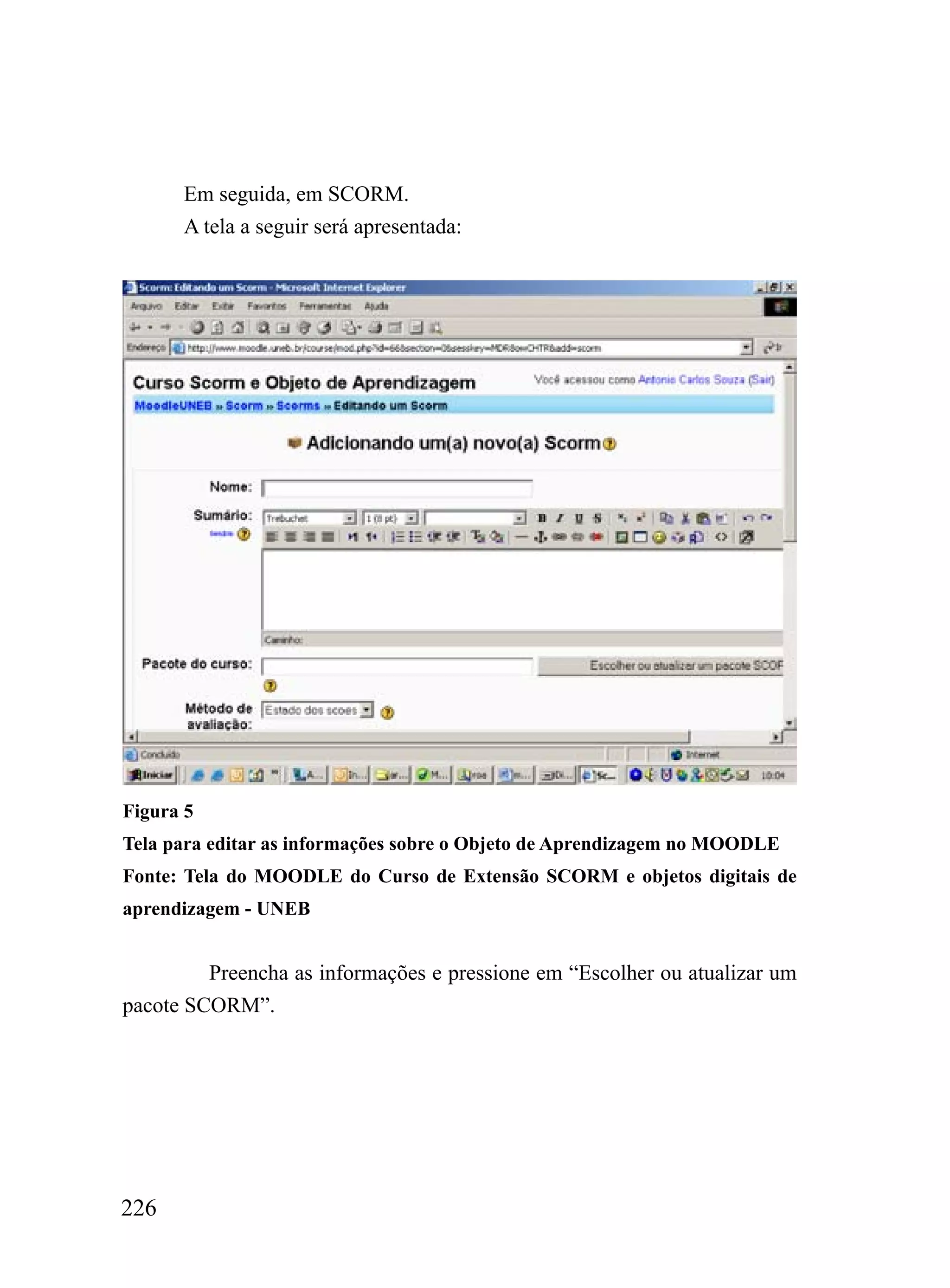 Em seguida, em SCORM.
      A tela a seguir será apresentada:




Figura 5
Tela para editar as informações sobre o Objeto de Aprendizagem no MOODLE
Fonte: Tela do MOODLE do Curso de Extensão SCORM e objetos digitais de
aprendizagem - UNEB


         Preencha as informações e pressione em “Escolher ou atualizar um
pacote SCORM”.




226
 