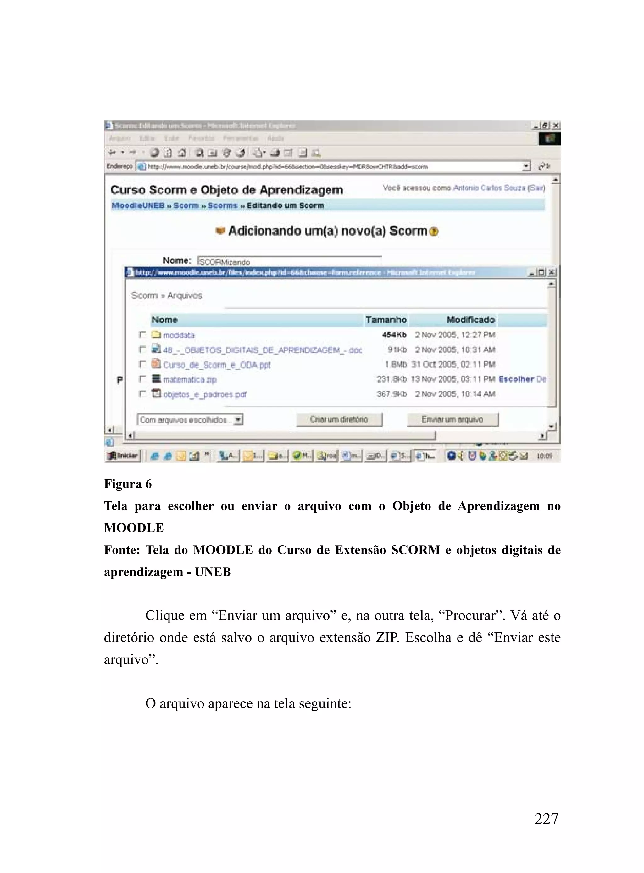 Figura 6
Tela para escolher ou enviar o arquivo com o Objeto de Aprendizagem no
MOODLE
Fonte: Tela do MOODLE do Curso de Extensão SCORM e objetos digitais de
aprendizagem - UNEB


        Clique em “Enviar um arquivo” e, na outra tela, “Procurar”. Vá até o
diretório onde está salvo o arquivo extensão ZIP. Escolha e dê “Enviar este
arquivo”.


      O arquivo aparece na tela seguinte:




                                                                       227
 