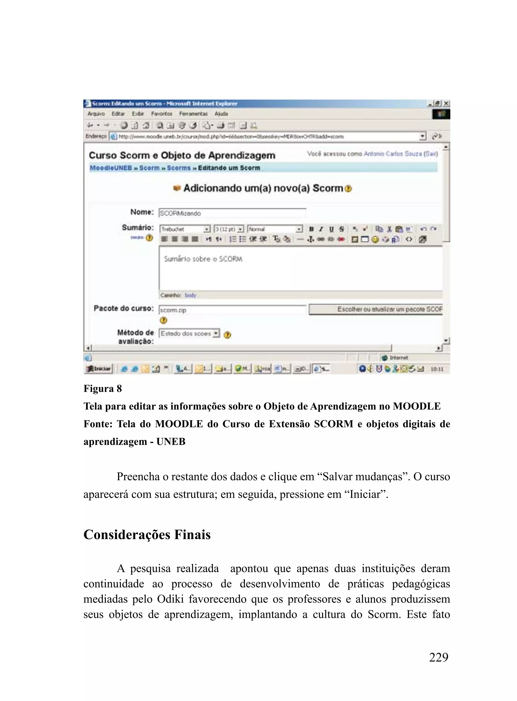 Figura 8
Tela para editar as informações sobre o Objeto de Aprendizagem no MOODLE
Fonte: Tela do MOODLE do Curso de Extensão SCORM e objetos digitais de
aprendizagem - UNEB


       Preencha o restante dos dados e clique em “Salvar mudanças”. O curso
aparecerá com sua estrutura; em seguida, pressione em “Iniciar”.


Considerações Finais

       A pesquisa realizada apontou que apenas duas instituições deram
continuidade ao processo de desenvolvimento de práticas pedagógicas
mediadas pelo Odiki favorecendo que os professores e alunos produzissem
seus objetos de aprendizagem, implantando a cultura do Scorm. Este fato


                                                                      229
 