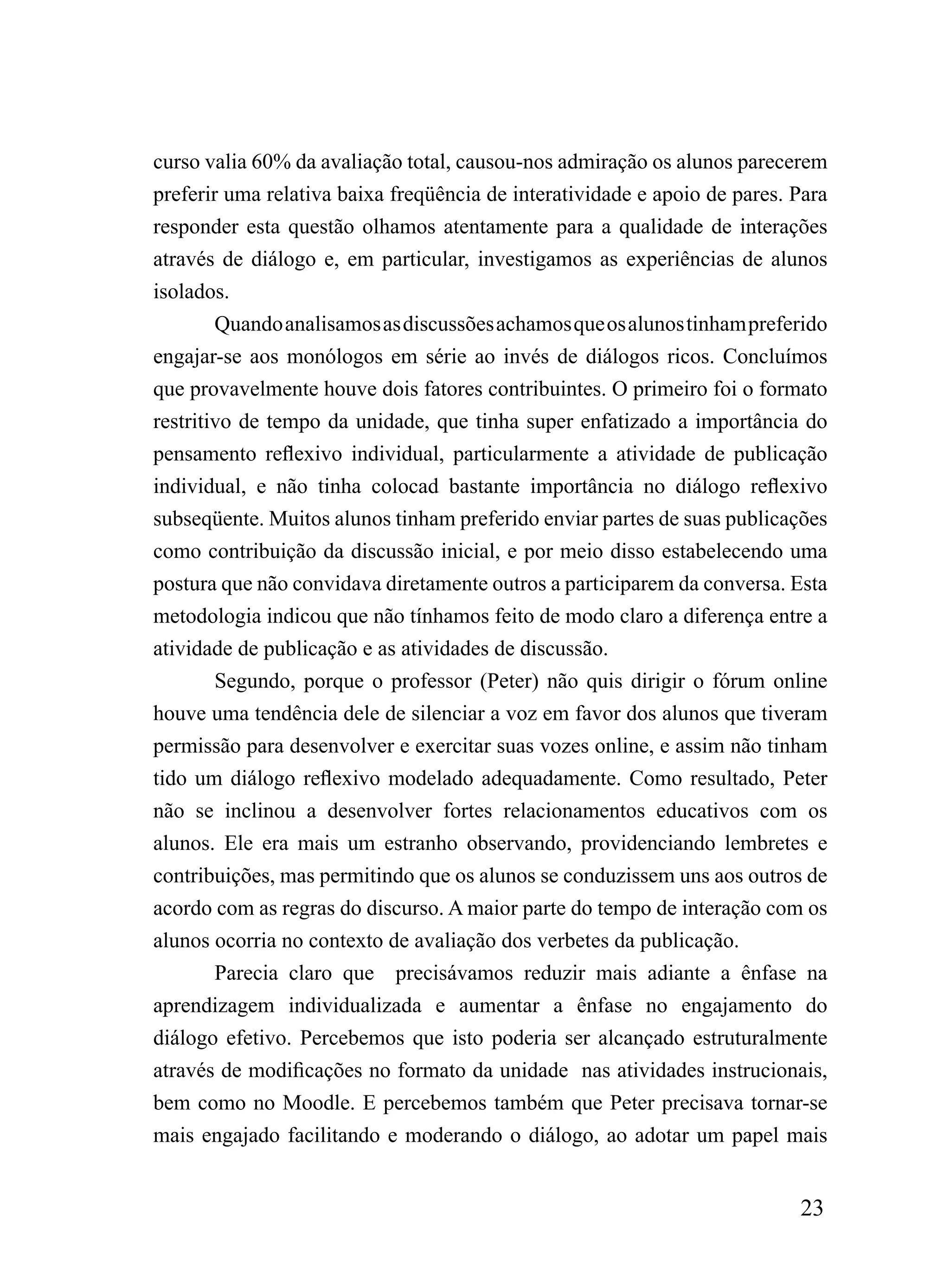 curso valia 60% da avaliação total, causou-nos admiração os alunos parecerem
preferir uma relativa baixa freqüência de interatividade e apoio de pares. Para
responder esta questão olhamos atentamente para a qualidade de interações
através de diálogo e, em particular, investigamos as experiências de alunos
isolados.
        Quando analisamos as discussões achamos que os alunos tinham preferido
engajar-se aos monólogos em série ao invés de diálogos ricos. Concluímos
que provavelmente houve dois fatores contribuintes. O primeiro foi o formato
restritivo de tempo da unidade, que tinha super enfatizado a importância do
pensamento reflexivo individual, particularmente a atividade de publicação
individual, e não tinha colocad bastante importância no diálogo reflexivo
subseqüente. Muitos alunos tinham preferido enviar partes de suas publicações
como contribuição da discussão inicial, e por meio disso estabelecendo uma
postura que não convidava diretamente outros a participarem da conversa. Esta
metodologia indicou que não tínhamos feito de modo claro a diferença entre a
atividade de publicação e as atividades de discussão.
        Segundo, porque o professor (Peter) não quis dirigir o fórum online
houve uma tendência dele de silenciar a voz em favor dos alunos que tiveram
permissão para desenvolver e exercitar suas vozes online, e assim não tinham
tido um diálogo reflexivo modelado adequadamente. Como resultado, Peter
não se inclinou a desenvolver fortes relacionamentos educativos com os
alunos. Ele era mais um estranho observando, providenciando lembretes e
contribuições, mas permitindo que os alunos se conduzissem uns aos outros de
acordo com as regras do discurso. A maior parte do tempo de interação com os
alunos ocorria no contexto de avaliação dos verbetes da publicação.
        Parecia claro que precisávamos reduzir mais adiante a ênfase na
aprendizagem individualizada e aumentar a ênfase no engajamento do
diálogo efetivo. Percebemos que isto poderia ser alcançado estruturalmente
através de modificações no formato da unidade nas atividades instrucionais,
bem como no Moodle. E percebemos também que Peter precisava tornar-se
mais engajado facilitando e moderando o diálogo, ao adotar um papel mais


                                                                           23
 