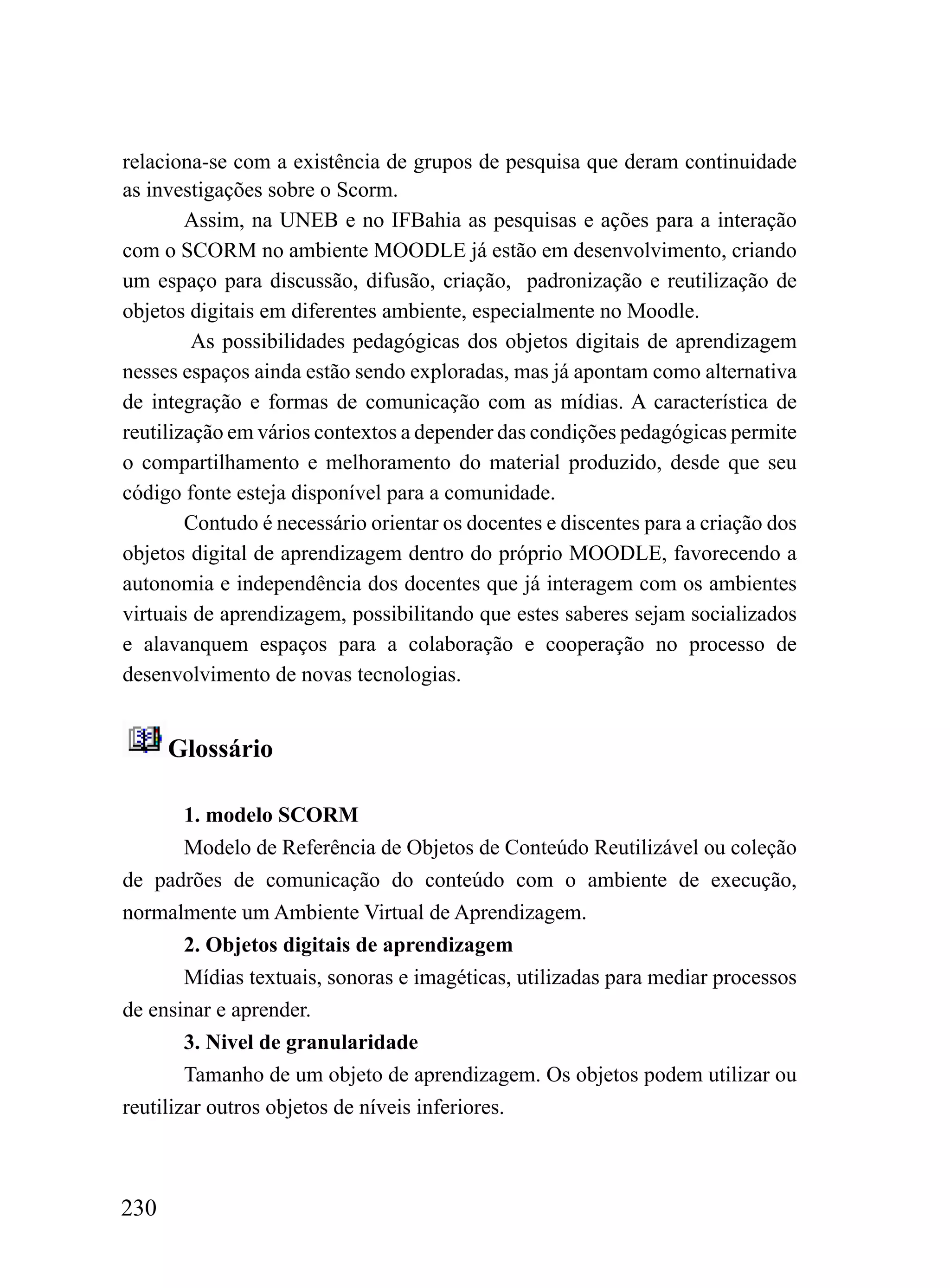 relaciona-se com a existência de grupos de pesquisa que deram continuidade
as investigações sobre o Scorm.
        Assim, na UNEB e no IFBahia as pesquisas e ações para a interação
com o SCORM no ambiente MOODLE já estão em desenvolvimento, criando
um espaço para discussão, difusão, criação, padronização e reutilização de
objetos digitais em diferentes ambiente, especialmente no Moodle.
         As possibilidades pedagógicas dos objetos digitais de aprendizagem
nesses espaços ainda estão sendo exploradas, mas já apontam como alternativa
de integração e formas de comunicação com as mídias. A característica de
reutilização em vários contextos a depender das condições pedagógicas permite
o compartilhamento e melhoramento do material produzido, desde que seu
código fonte esteja disponível para a comunidade.
        Contudo é necessário orientar os docentes e discentes para a criação dos
objetos digital de aprendizagem dentro do próprio MOODLE, favorecendo a
autonomia e independência dos docentes que já interagem com os ambientes
virtuais de aprendizagem, possibilitando que estes saberes sejam socializados
e alavanquem espaços para a colaboração e cooperação no processo de
desenvolvimento de novas tecnologias.


      Glossário

        1. modelo SCORM
        Modelo de Referência de Objetos de Conteúdo Reutilizável ou coleção
de padrões de comunicação do conteúdo com o ambiente de execução,
normalmente um Ambiente Virtual de Aprendizagem.
        2. Objetos digitais de aprendizagem
        Mídias textuais, sonoras e imagéticas, utilizadas para mediar processos
de ensinar e aprender.
        3. Nivel de granularidade
        Tamanho de um objeto de aprendizagem. Os objetos podem utilizar ou
reutilizar outros objetos de níveis inferiores.



230
 