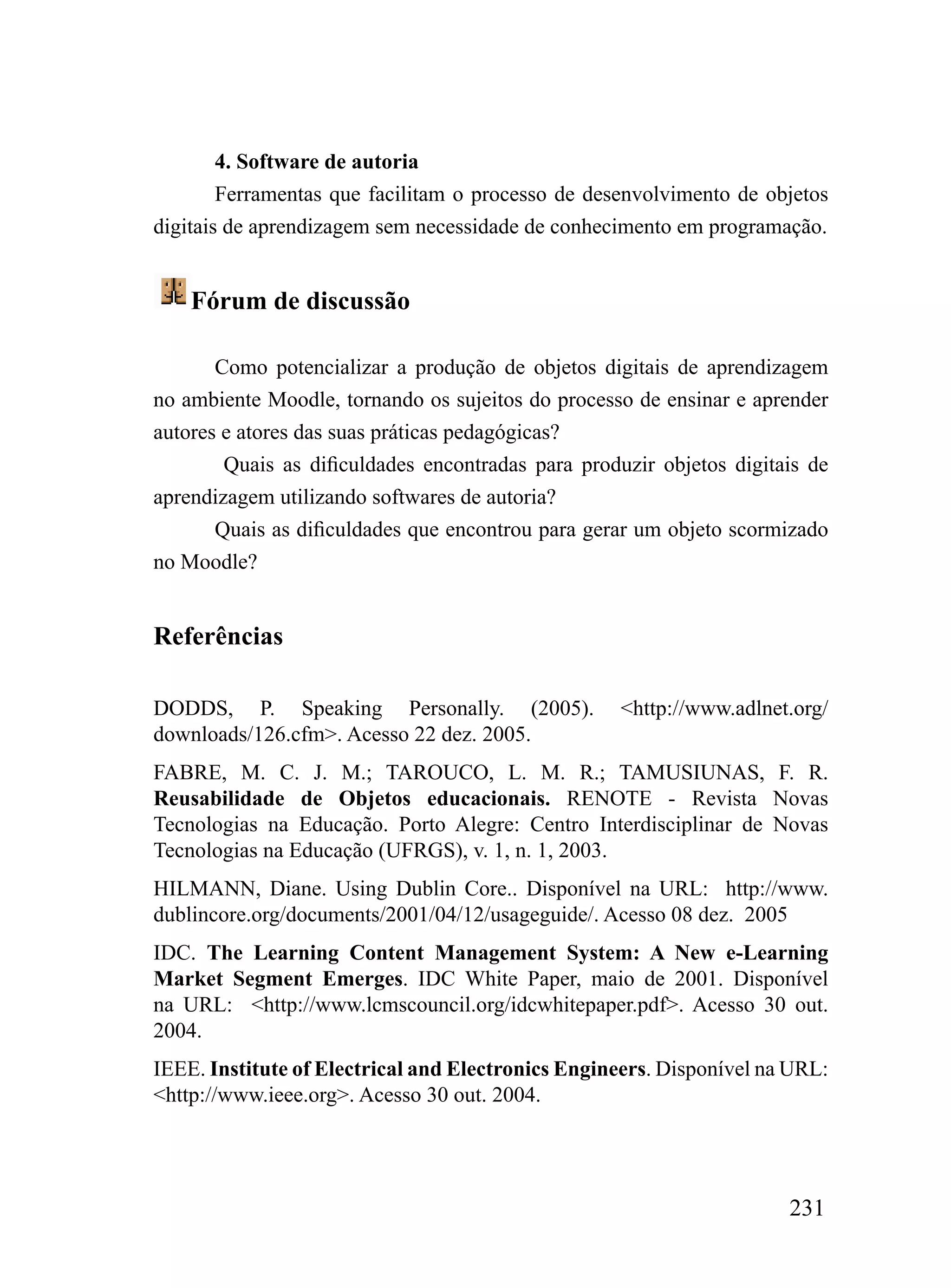 4. Software de autoria
        Ferramentas que facilitam o processo de desenvolvimento de objetos
digitais de aprendizagem sem necessidade de conhecimento em programação.


    Fórum de discussão

       Como potencializar a produção de objetos digitais de aprendizagem
no ambiente Moodle, tornando os sujeitos do processo de ensinar e aprender
autores e atores das suas práticas pedagógicas?
        Quais as dificuldades encontradas para produzir objetos digitais de
aprendizagem utilizando softwares de autoria?
       Quais as dificuldades que encontrou para gerar um objeto scormizado
no Moodle?


Referências

DODDS, P. Speaking Personally. (2005).             <http://www.adlnet.org/
downloads/126.cfm>. Acesso 22 dez. 2005.
FABRE, M. C. J. M.; TAROUCO, L. M. R.; TAMUSIUNAS, F. R.
Reusabilidade de Objetos educacionais. RENOTE - Revista Novas
Tecnologias na Educação. Porto Alegre: Centro Interdisciplinar de Novas
Tecnologias na Educação (UFRGS), v. 1, n. 1, 2003.
HILMANN, Diane. Using Dublin Core.. Disponível na URL: http://www.
dublincore.org/documents/2001/04/12/usageguide/. Acesso 08 dez. 2005
IDC. The Learning Content Management System: A New e-Learning
Market Segment Emerges. IDC White Paper, maio de 2001. Disponível
na URL: <http://www.lcmscouncil.org/idcwhitepaper.pdf>. Acesso 30 out.
2004.
IEEE. Institute of Electrical and Electronics Engineers. Disponível na URL:
<http://www.ieee.org>. Acesso 30 out. 2004.




                                                                      231
 