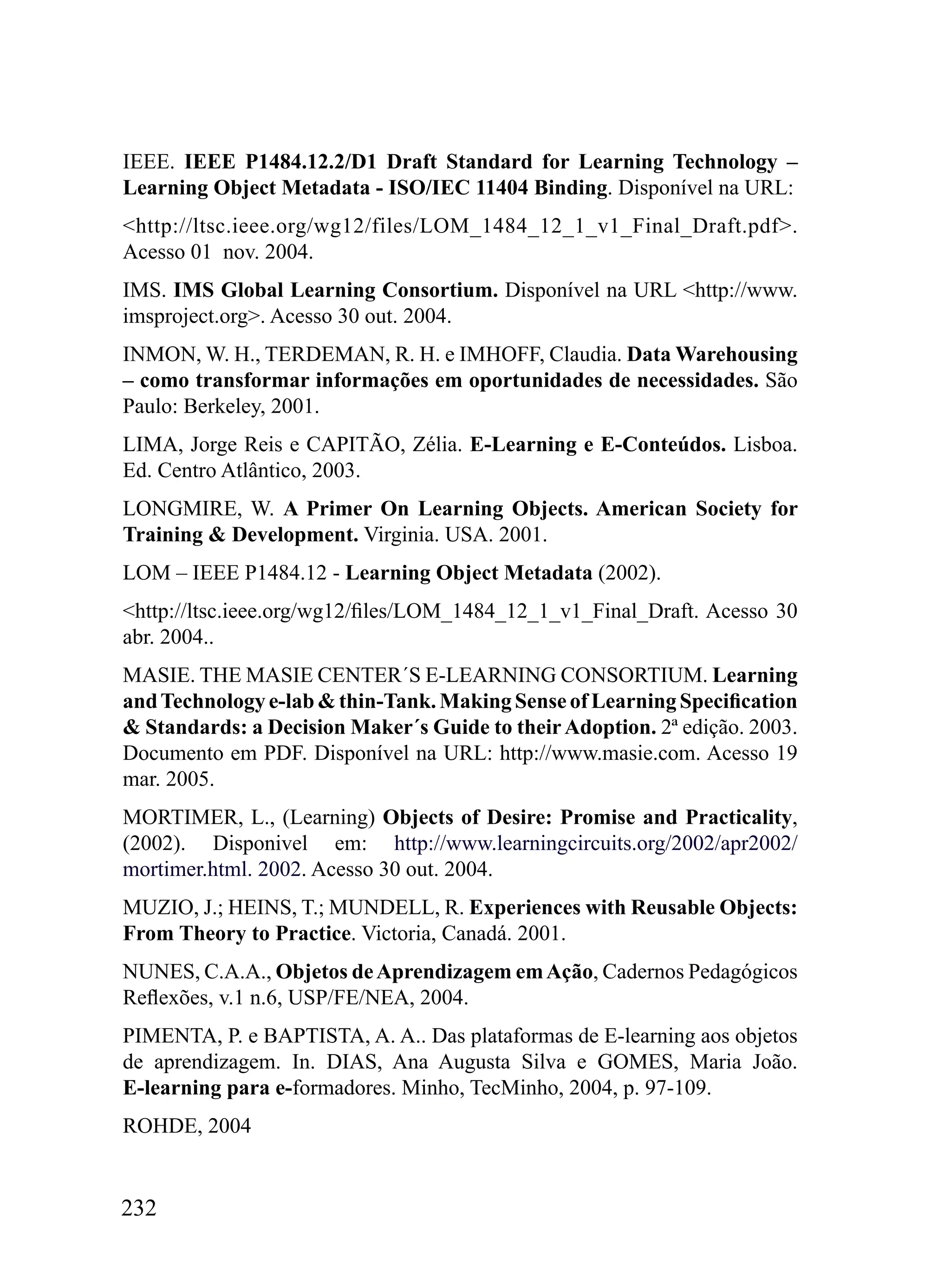 IEEE. IEEE P1484.12.2/D1 Draft Standard for Learning Technology –
Learning Object Metadata - ISO/IEC 11404 Binding. Disponível na URL:
<http://ltsc.ieee.org/wg12/files/LOM_1484_12_1_v1_Final_Draft.pdf>.
Acesso 01 nov. 2004.
IMS. IMS Global Learning Consortium. Disponível na URL <http://www.
imsproject.org>. Acesso 30 out. 2004.
INMON, W. H., TERDEMAN, R. H. e IMHOFF, Claudia. Data Warehousing
– como transformar informações em oportunidades de necessidades. São
Paulo: Berkeley, 2001.
LIMA, Jorge Reis e CAPITÃO, Zélia. E-Learning e E-Conteúdos. Lisboa.
Ed. Centro Atlântico, 2003.
LONGMIRE, W. A Primer On Learning Objects. American Society for
Training & Development. Virginia. USA. 2001.
LOM – IEEE P1484.12 - Learning Object Metadata (2002).
<http://ltsc.ieee.org/wg12/files/LOM_1484_12_1_v1_Final_Draft. Acesso 30
abr. 2004..
MASIE. THE MASIE CENTER´S E-LEARNING CONSORTIUM. Learning
and Technology e-lab & thin-Tank. Making Sense of Learning Specification
& Standards: a Decision Maker´s Guide to their Adoption. 2ª edição. 2003.
Documento em PDF. Disponível na URL: http://www.masie.com. Acesso 19
mar. 2005.
MORTIMER, L., (Learning) Objects of Desire: Promise and Practicality,
(2002). Disponivel em: http://www.learningcircuits.org/2002/apr2002/
mortimer.html. 2002. Acesso 30 out. 2004.
MUZIO, J.; HEINS, T.; MUNDELL, R. Experiences with Reusable Objects:
From Theory to Practice. Victoria, Canadá. 2001.
NUNES, C.A.A., Objetos de Aprendizagem em Ação, Cadernos Pedagógicos
Reflexões, v.1 n.6, USP/FE/NEA, 2004.
PIMENTA, P. e BAPTISTA, A. A.. Das plataformas de E-learning aos objetos
de aprendizagem. In. DIAS, Ana Augusta Silva e GOMES, Maria João.
E-learning para e-formadores. Minho, TecMinho, 2004, p. 97-109.
ROHDE, 2004


232
 