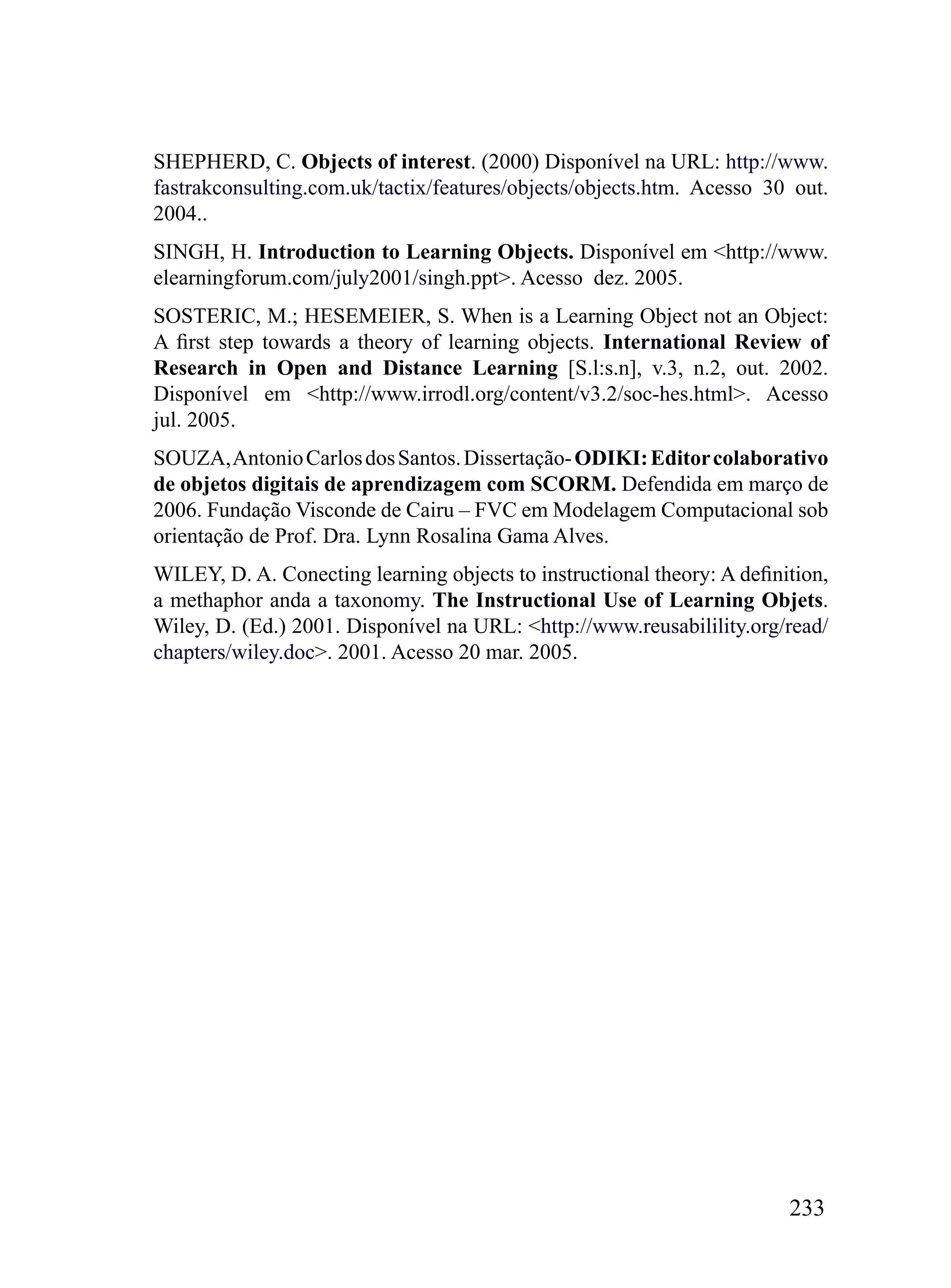 SHEPHERD, C. Objects of interest. (2000) Disponível na URL: http://www.
fastrakconsulting.com.uk/tactix/features/objects/objects.htm. Acesso 30 out.
2004..
SINGH, H. Introduction to Learning Objects. Disponível em <http://www.
elearningforum.com/july2001/singh.ppt>. Acesso dez. 2005.
SOSTERIC, M.; HESEMEIER, S. When is a Learning Object not an Object:
A first step towards a theory of learning objects. International Review of
Research in Open and Distance Learning [S.l:s.n], v.3, n.2, out. 2002.
Disponível em <http://www.irrodl.org/content/v3.2/soc-hes.html>. Acesso
jul. 2005.
SOUZA, Antonio Carlos dos Santos. Dissertação- ODIKI: Editor colaborativo
de objetos digitais de aprendizagem com SCORM. Defendida em março de
2006. Fundação Visconde de Cairu – FVC em Modelagem Computacional sob
orientação de Prof. Dra. Lynn Rosalina Gama Alves.
WILEY, D. A. Conecting learning objects to instructional theory: A definition,
a methaphor anda a taxonomy. The Instructional Use of Learning Objets.
Wiley, D. (Ed.) 2001. Disponível na URL: <http://www.reusabilility.org/read/
chapters/wiley.doc>. 2001. Acesso 20 mar. 2005.




                                                                         233
 