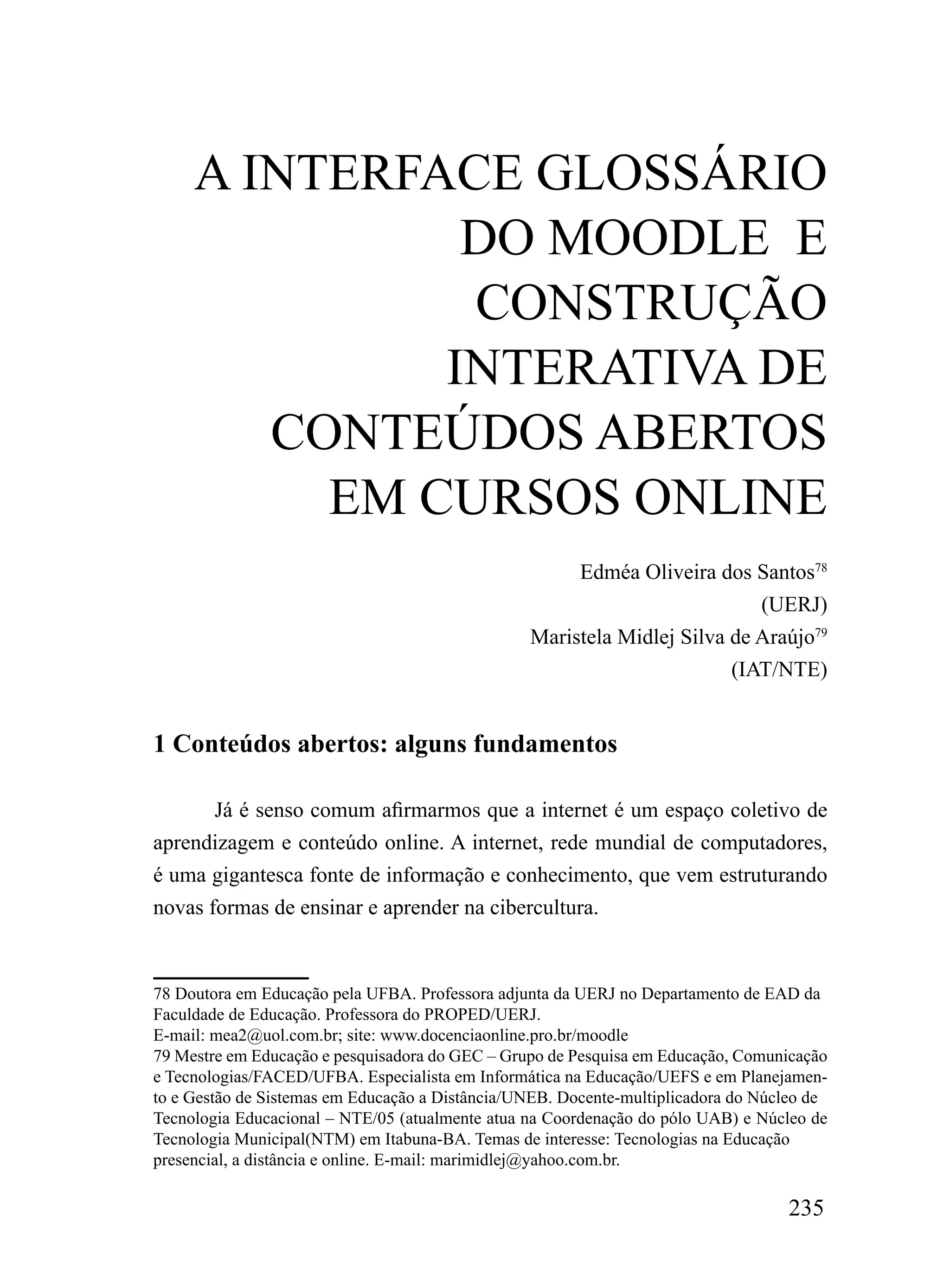 A iNTErFACE GLoSSário
               Do mooDLE E
               CoNSTruÇÃo
              iNTErATiVA DE
        CoNTEÚDoS ABErToS
          Em CurSoS oNLiNE
                                                      Edméa Oliveira dos Santos78
                                                                           (UERJ)
                                                 Maristela Midlej Silva de Araújo79
                                                                        (IAT/NTE)


1 Conteúdos abertos: alguns fundamentos

       Já é senso comum afirmarmos que a internet é um espaço coletivo de
aprendizagem e conteúdo online. A internet, rede mundial de computadores,
é uma gigantesca fonte de informação e conhecimento, que vem estruturando
novas formas de ensinar e aprender na cibercultura.


78 Doutora em Educação pela UFBA. Professora adjunta da UERJ no Departamento de EAD da
Faculdade de Educação. Professora do PROPED/UERJ.
E-mail: mea2@uol.com.br; site: www.docenciaonline.pro.br/moodle
79 Mestre em Educação e pesquisadora do GEC – Grupo de Pesquisa em Educação, Comunicação
e Tecnologias/FACED/UFBA. Especialista em Informática na Educação/UEFS e em Planejamen-
to e Gestão de Sistemas em Educação a Distância/UNEB. Docente-multiplicadora do Núcleo de
Tecnologia Educacional – NTE/05 (atualmente atua na Coordenação do pólo UAB) e Núcleo de
Tecnologia Municipal(NTM) em Itabuna-BA. Temas de interesse: Tecnologias na Educação
presencial, a distância e online. E-mail: marimidlej@yahoo.com.br.

                                                                                   235
 