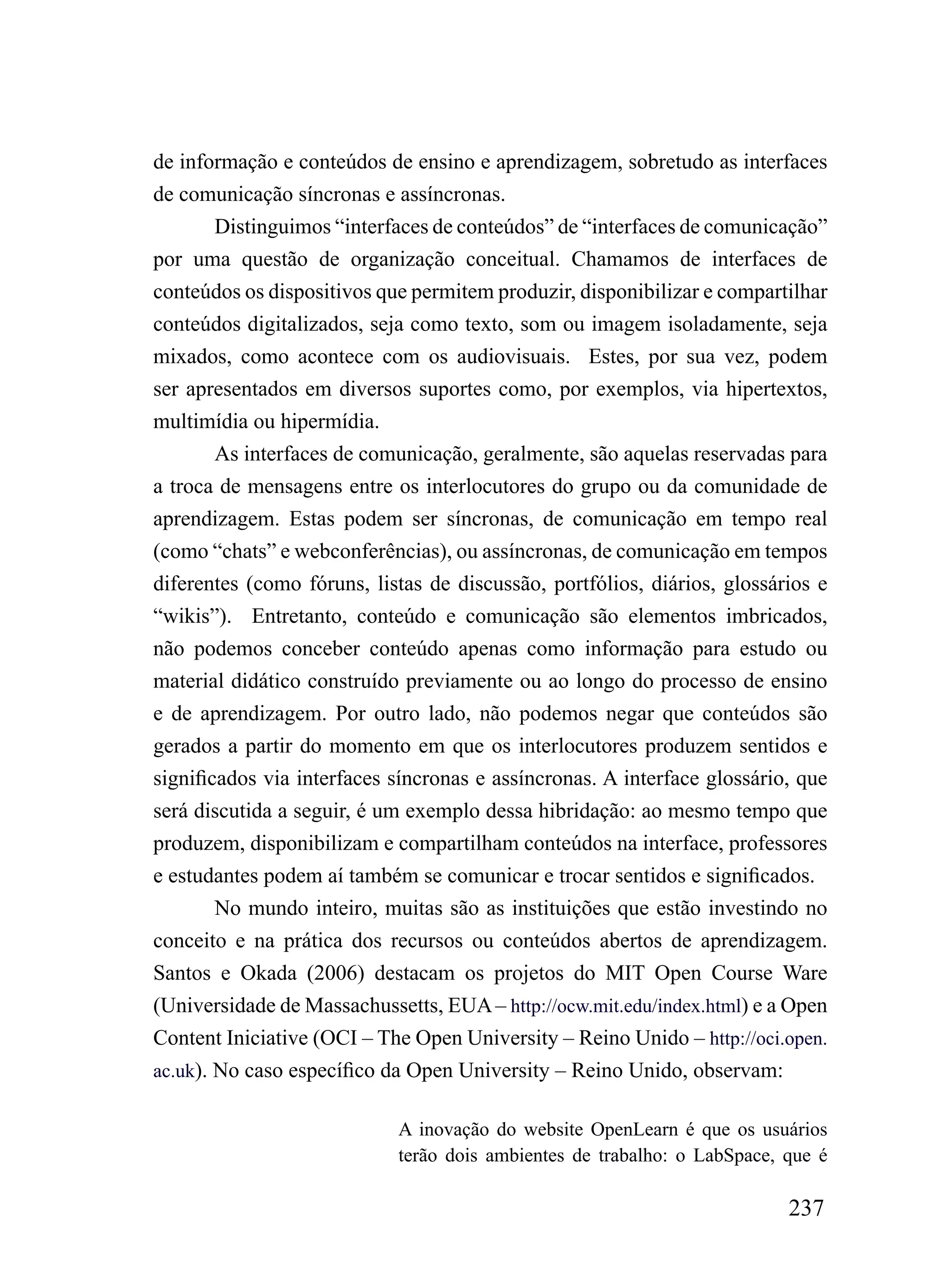 de informação e conteúdos de ensino e aprendizagem, sobretudo as interfaces
de comunicação síncronas e assíncronas.
        Distinguimos “interfaces de conteúdos” de “interfaces de comunicação”
por uma questão de organização conceitual. Chamamos de interfaces de
conteúdos os dispositivos que permitem produzir, disponibilizar e compartilhar
conteúdos digitalizados, seja como texto, som ou imagem isoladamente, seja
mixados, como acontece com os audiovisuais. Estes, por sua vez, podem
ser apresentados em diversos suportes como, por exemplos, via hipertextos,
multimídia ou hipermídia.
        As interfaces de comunicação, geralmente, são aquelas reservadas para
a troca de mensagens entre os interlocutores do grupo ou da comunidade de
aprendizagem. Estas podem ser síncronas, de comunicação em tempo real
(como “chats” e webconferências), ou assíncronas, de comunicação em tempos
diferentes (como fóruns, listas de discussão, portfólios, diários, glossários e
“wikis”). Entretanto, conteúdo e comunicação são elementos imbricados,
não podemos conceber conteúdo apenas como informação para estudo ou
material didático construído previamente ou ao longo do processo de ensino
e de aprendizagem. Por outro lado, não podemos negar que conteúdos são
gerados a partir do momento em que os interlocutores produzem sentidos e
significados via interfaces síncronas e assíncronas. A interface glossário, que
será discutida a seguir, é um exemplo dessa hibridação: ao mesmo tempo que
produzem, disponibilizam e compartilham conteúdos na interface, professores
e estudantes podem aí também se comunicar e trocar sentidos e significados.
        No mundo inteiro, muitas são as instituições que estão investindo no
conceito e na prática dos recursos ou conteúdos abertos de aprendizagem.
Santos e Okada (2006) destacam os projetos do MIT Open Course Ware
(Universidade de Massachussetts, EUA – http://ocw.mit.edu/index.html) e a Open
Content Iniciative (OCI – The Open University – Reino Unido – http://oci.open.
ac.uk). No caso específico da Open University – Reino Unido, observam:

                            A inovação do website OpenLearn é que os usuários
                            terão dois ambientes de trabalho: o LabSpace, que é

                                                                          237
 