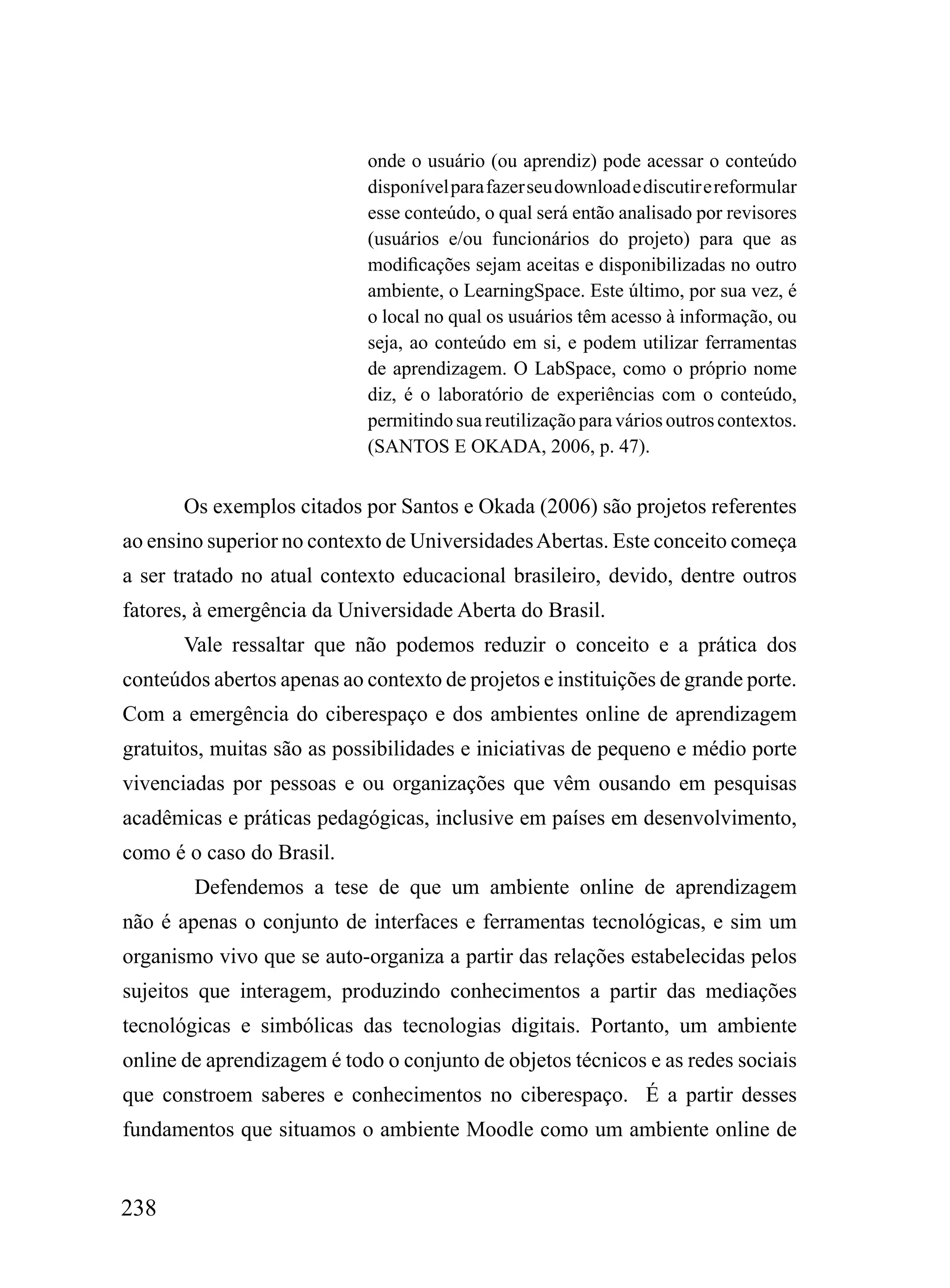 onde o usuário (ou aprendiz) pode acessar o conteúdo
                             disponível para fazer seu download e discutir e reformular
                             esse conteúdo, o qual será então analisado por revisores
                             (usuários e/ou funcionários do projeto) para que as
                             modificações sejam aceitas e disponibilizadas no outro
                             ambiente, o LearningSpace. Este último, por sua vez, é
                             o local no qual os usuários têm acesso à informação, ou
                             seja, ao conteúdo em si, e podem utilizar ferramentas
                             de aprendizagem. O LabSpace, como o próprio nome
                             diz, é o laboratório de experiências com o conteúdo,
                             permitindo sua reutilização para vários outros contextos.
                             (SANTOS E OKADA, 2006, p. 47).


       Os exemplos citados por Santos e Okada (2006) são projetos referentes
ao ensino superior no contexto de Universidades Abertas. Este conceito começa
a ser tratado no atual contexto educacional brasileiro, devido, dentre outros
fatores, à emergência da Universidade Aberta do Brasil.
       Vale ressaltar que não podemos reduzir o conceito e a prática dos
conteúdos abertos apenas ao contexto de projetos e instituições de grande porte.
Com a emergência do ciberespaço e dos ambientes online de aprendizagem
gratuitos, muitas são as possibilidades e iniciativas de pequeno e médio porte
vivenciadas por pessoas e ou organizações que vêm ousando em pesquisas
acadêmicas e práticas pedagógicas, inclusive em países em desenvolvimento,
como é o caso do Brasil.
        Defendemos a tese de que um ambiente online de aprendizagem
não é apenas o conjunto de interfaces e ferramentas tecnológicas, e sim um
organismo vivo que se auto-organiza a partir das relações estabelecidas pelos
sujeitos que interagem, produzindo conhecimentos a partir das mediações
tecnológicas e simbólicas das tecnologias digitais. Portanto, um ambiente
online de aprendizagem é todo o conjunto de objetos técnicos e as redes sociais
que constroem saberes e conhecimentos no ciberespaço. É a partir desses
fundamentos que situamos o ambiente Moodle como um ambiente online de


238
 