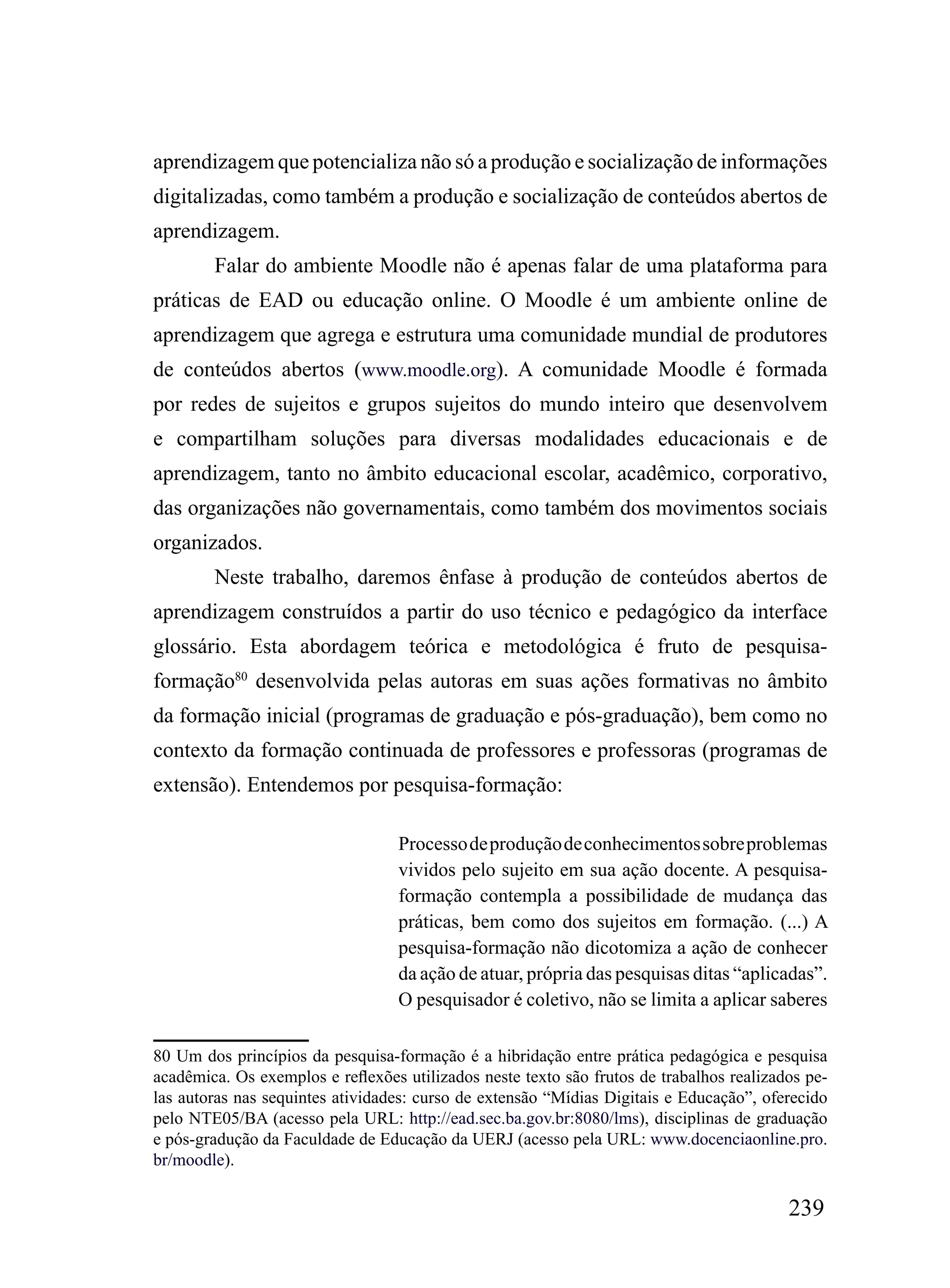 aprendizagem que potencializa não só a produção e socialização de informações
digitalizadas, como também a produção e socialização de conteúdos abertos de
aprendizagem.
        Falar do ambiente Moodle não é apenas falar de uma plataforma para
práticas de EAD ou educação online. O Moodle é um ambiente online de
aprendizagem que agrega e estrutura uma comunidade mundial de produtores
de conteúdos abertos (www.moodle.org). A comunidade Moodle é formada
por redes de sujeitos e grupos sujeitos do mundo inteiro que desenvolvem
e compartilham soluções para diversas modalidades educacionais e de
aprendizagem, tanto no âmbito educacional escolar, acadêmico, corporativo,
das organizações não governamentais, como também dos movimentos sociais
organizados.
        Neste trabalho, daremos ênfase à produção de conteúdos abertos de
aprendizagem construídos a partir do uso técnico e pedagógico da interface
glossário. Esta abordagem teórica e metodológica é fruto de pesquisa-
formação80 desenvolvida pelas autoras em suas ações formativas no âmbito
da formação inicial (programas de graduação e pós-graduação), bem como no
contexto da formação continuada de professores e professoras (programas de
extensão). Entendemos por pesquisa-formação:

                                  Processo de produção de conhecimentos sobre problemas
                                  vividos pelo sujeito em sua ação docente. A pesquisa-
                                  formação contempla a possibilidade de mudança das
                                  práticas, bem como dos sujeitos em formação. (...) A
                                  pesquisa-formação não dicotomiza a ação de conhecer
                                  da ação de atuar, própria das pesquisas ditas “aplicadas”.
                                  O pesquisador é coletivo, não se limita a aplicar saberes

80 Um dos princípios da pesquisa-formação é a hibridação entre prática pedagógica e pesquisa
acadêmica. Os exemplos e reflexões utilizados neste texto são frutos de trabalhos realizados pe-
las autoras nas sequintes atividades: curso de extensão “Mídias Digitais e Educação”, oferecido
pelo NTE05/BA (acesso pela URL: http://ead.sec.ba.gov.br:8080/lms), disciplinas de graduação
e pós-gradução da Faculdade de Educação da UERJ (acesso pela URL: www.docenciaonline.pro.
br/moodle).

                                                                                          239
 