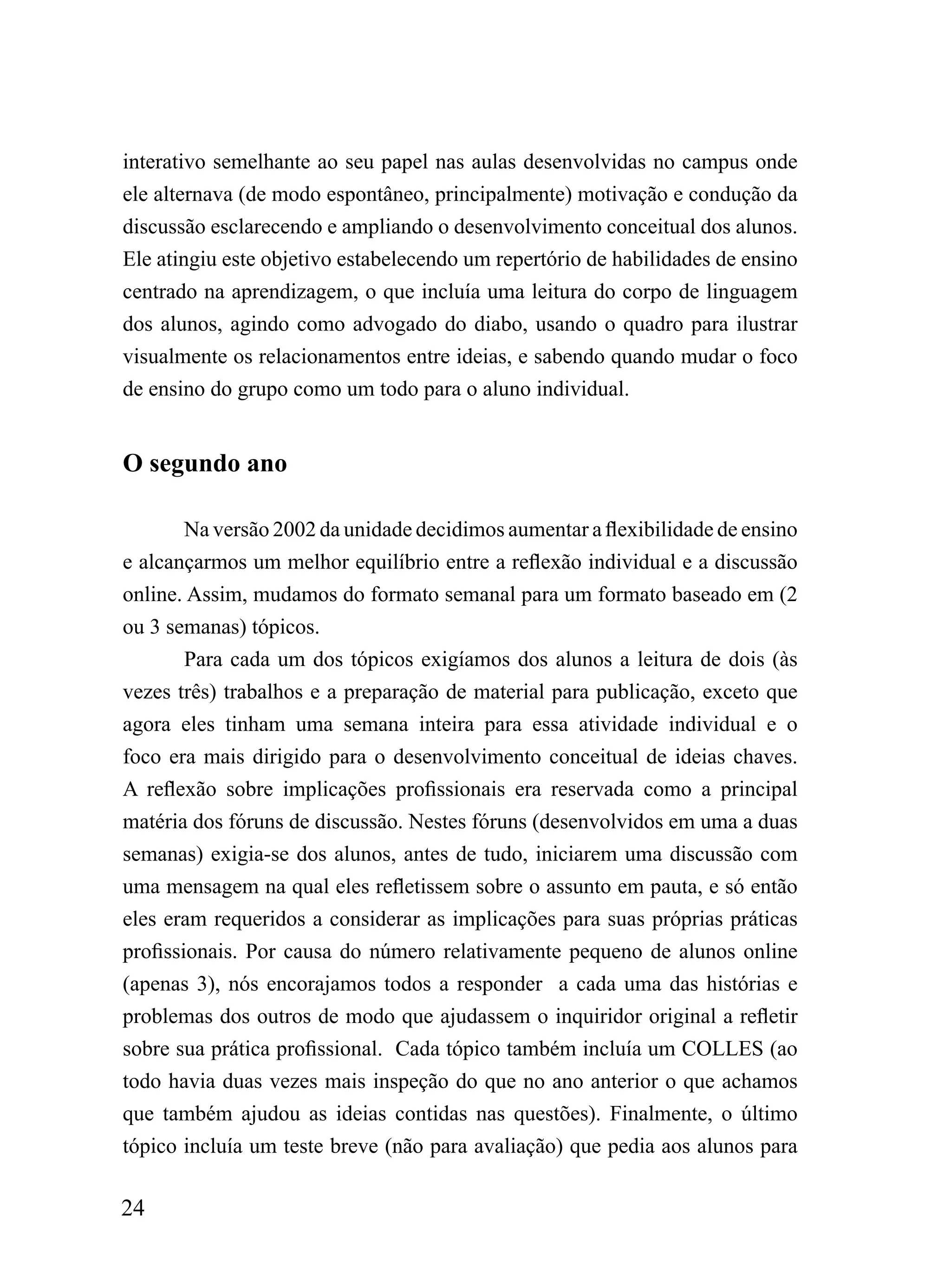 interativo semelhante ao seu papel nas aulas desenvolvidas no campus onde
ele alternava (de modo espontâneo, principalmente) motivação e condução da
discussão esclarecendo e ampliando o desenvolvimento conceitual dos alunos.
Ele atingiu este objetivo estabelecendo um repertório de habilidades de ensino
centrado na aprendizagem, o que incluía uma leitura do corpo de linguagem
dos alunos, agindo como advogado do diabo, usando o quadro para ilustrar
visualmente os relacionamentos entre ideias, e sabendo quando mudar o foco
de ensino do grupo como um todo para o aluno individual.


O segundo ano

        Na versão 2002 da unidade decidimos aumentar a flexibilidade de ensino
e alcançarmos um melhor equilíbrio entre a reflexão individual e a discussão
online. Assim, mudamos do formato semanal para um formato baseado em (2
ou 3 semanas) tópicos.
        Para cada um dos tópicos exigíamos dos alunos a leitura de dois (às
vezes três) trabalhos e a preparação de material para publicação, exceto que
agora eles tinham uma semana inteira para essa atividade individual e o
foco era mais dirigido para o desenvolvimento conceitual de ideias chaves.
A reflexão sobre implicações profissionais era reservada como a principal
matéria dos fóruns de discussão. Nestes fóruns (desenvolvidos em uma a duas
semanas) exigia-se dos alunos, antes de tudo, iniciarem uma discussão com
uma mensagem na qual eles refletissem sobre o assunto em pauta, e só então
eles eram requeridos a considerar as implicações para suas próprias práticas
profissionais. Por causa do número relativamente pequeno de alunos online
(apenas 3), nós encorajamos todos a responder a cada uma das histórias e
problemas dos outros de modo que ajudassem o inquiridor original a refletir
sobre sua prática profissional. Cada tópico também incluía um COLLES (ao
todo havia duas vezes mais inspeção do que no ano anterior o que achamos
que também ajudou as ideias contidas nas questões). Finalmente, o último
tópico incluía um teste breve (não para avaliação) que pedia aos alunos para

24
 