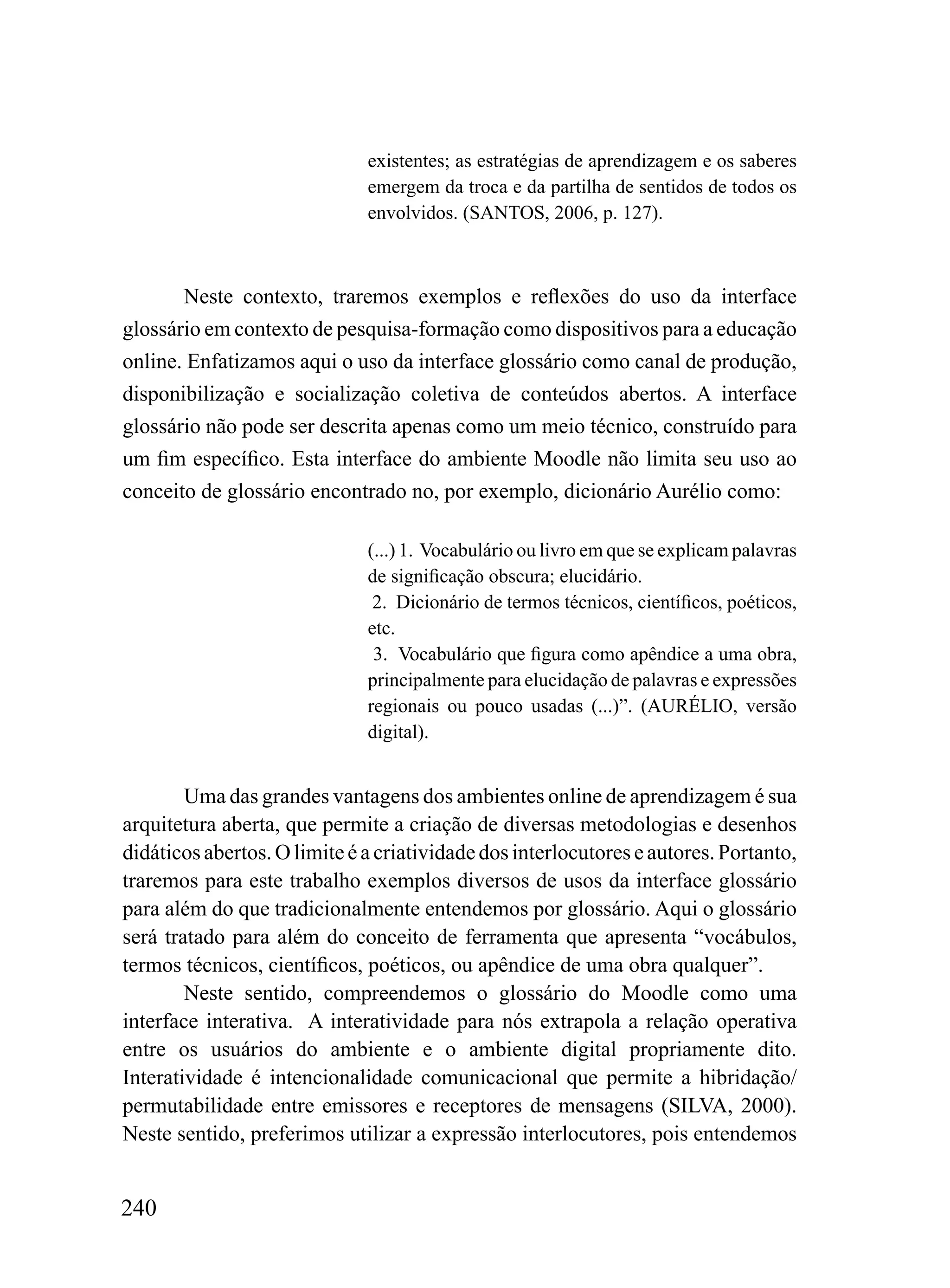 existentes; as estratégias de aprendizagem e os saberes
                              emergem da troca e da partilha de sentidos de todos os
                              envolvidos. (SANTOS, 2006, p. 127).



       Neste contexto, traremos exemplos e reflexões do uso da interface
glossário em contexto de pesquisa-formação como dispositivos para a educação
online. Enfatizamos aqui o uso da interface glossário como canal de produção,
disponibilização e socialização coletiva de conteúdos abertos. A interface
glossário não pode ser descrita apenas como um meio técnico, construído para
um fim específico. Esta interface do ambiente Moodle não limita seu uso ao
conceito de glossário encontrado no, por exemplo, dicionário Aurélio como:

                              (...) 1. Vocabulário ou livro em que se explicam palavras
                              de significação obscura; elucidário.
                               2. Dicionário de termos técnicos, científicos, poéticos,
                              etc.
                               3. Vocabulário que figura como apêndice a uma obra,
                              principalmente para elucidação de palavras e expressões
                              regionais ou pouco usadas (...)”. (AURÉLIO, versão
                              digital).


        Uma das grandes vantagens dos ambientes online de aprendizagem é sua
arquitetura aberta, que permite a criação de diversas metodologias e desenhos
didáticos abertos. O limite é a criatividade dos interlocutores e autores. Portanto,
traremos para este trabalho exemplos diversos de usos da interface glossário
para além do que tradicionalmente entendemos por glossário. Aqui o glossário
será tratado para além do conceito de ferramenta que apresenta “vocábulos,
termos técnicos, científicos, poéticos, ou apêndice de uma obra qualquer”.
        Neste sentido, compreendemos o glossário do Moodle como uma
interface interativa. A interatividade para nós extrapola a relação operativa
entre os usuários do ambiente e o ambiente digital propriamente dito.
Interatividade é intencionalidade comunicacional que permite a hibridação/
permutabilidade entre emissores e receptores de mensagens (SILVA, 2000).
Neste sentido, preferimos utilizar a expressão interlocutores, pois entendemos


240
 