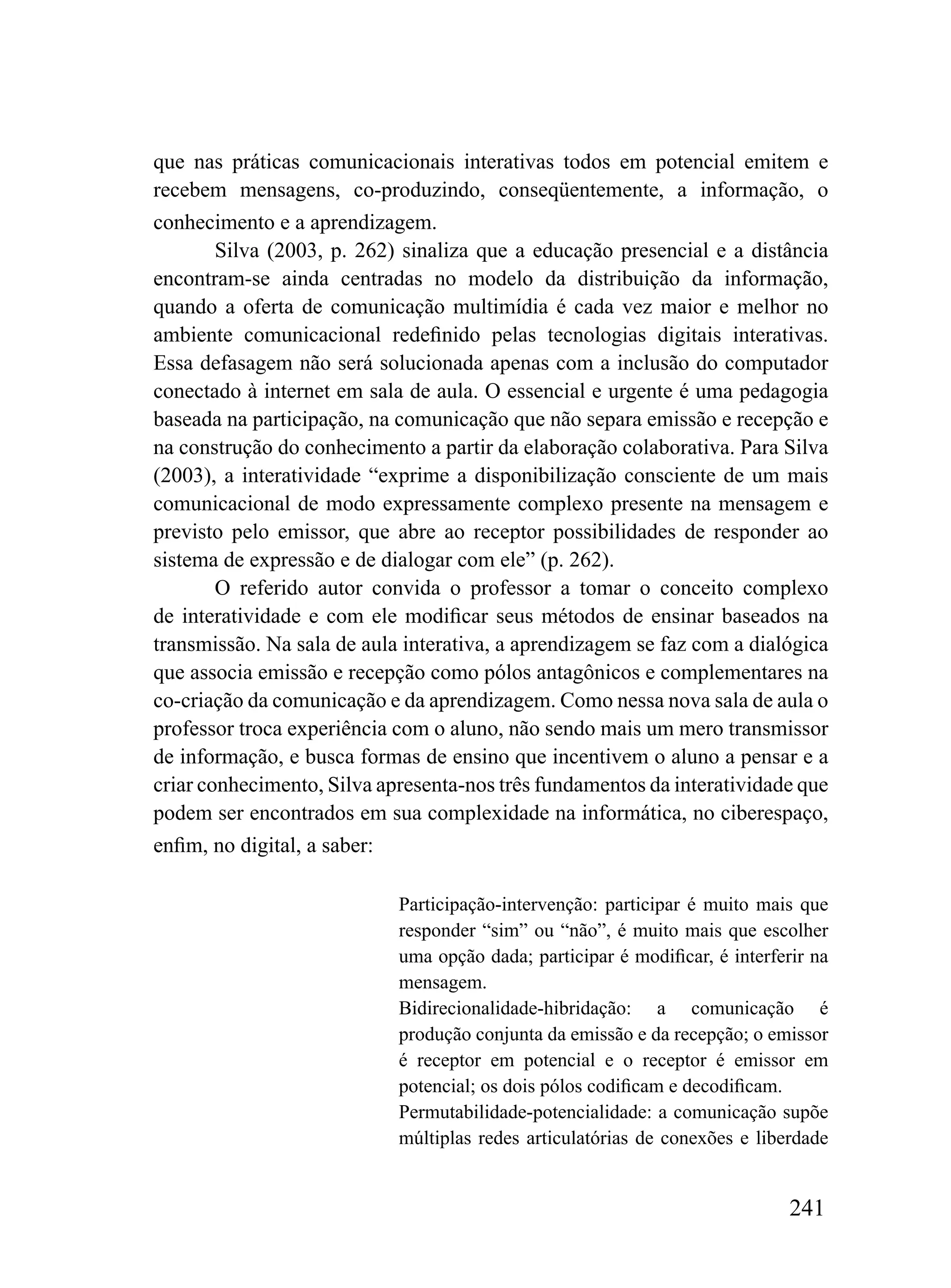 que nas práticas comunicacionais interativas todos em potencial emitem e
recebem mensagens, co-produzindo, conseqüentemente, a informação, o
conhecimento e a aprendizagem.
        Silva (2003, p. 262) sinaliza que a educação presencial e a distância
encontram-se ainda centradas no modelo da distribuição da informação,
quando a oferta de comunicação multimídia é cada vez maior e melhor no
ambiente comunicacional redefinido pelas tecnologias digitais interativas.
Essa defasagem não será solucionada apenas com a inclusão do computador
conectado à internet em sala de aula. O essencial e urgente é uma pedagogia
baseada na participação, na comunicação que não separa emissão e recepção e
na construção do conhecimento a partir da elaboração colaborativa. Para Silva
(2003), a interatividade “exprime a disponibilização consciente de um mais
comunicacional de modo expressamente complexo presente na mensagem e
previsto pelo emissor, que abre ao receptor possibilidades de responder ao
sistema de expressão e de dialogar com ele” (p. 262).
        O referido autor convida o professor a tomar o conceito complexo
de interatividade e com ele modificar seus métodos de ensinar baseados na
transmissão. Na sala de aula interativa, a aprendizagem se faz com a dialógica
que associa emissão e recepção como pólos antagônicos e complementares na
co-criação da comunicação e da aprendizagem. Como nessa nova sala de aula o
professor troca experiência com o aluno, não sendo mais um mero transmissor
de informação, e busca formas de ensino que incentivem o aluno a pensar e a
criar conhecimento, Silva apresenta-nos três fundamentos da interatividade que
podem ser encontrados em sua complexidade na informática, no ciberespaço,
enfim, no digital, a saber:

                            Participação-intervenção: participar é muito mais que
                            responder “sim” ou “não”, é muito mais que escolher
                            uma opção dada; participar é modificar, é interferir na
                            mensagem.
                            Bidirecionalidade-hibridação: a comunicação é
                            produção conjunta da emissão e da recepção; o emissor
                            é receptor em potencial e o receptor é emissor em
                            potencial; os dois pólos codificam e decodificam.
                            Permutabilidade-potencialidade: a comunicação supõe
                            múltiplas redes articulatórias de conexões e liberdade


                                                                              241
 