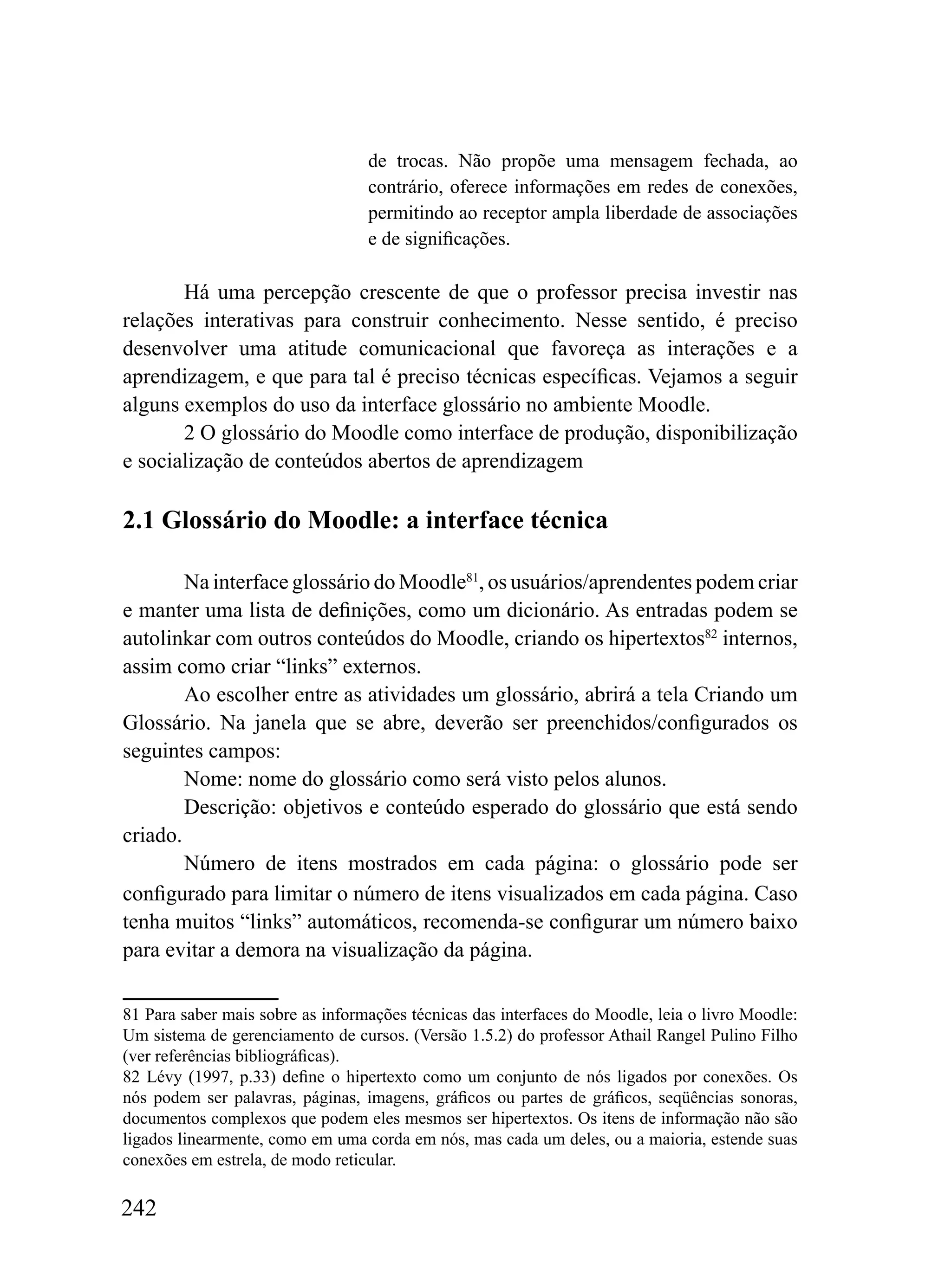 de trocas. Não propõe uma mensagem fechada, ao
                                  contrário, oferece informações em redes de conexões,
                                  permitindo ao receptor ampla liberdade de associações
                                  e de significações.

       Há uma percepção crescente de que o professor precisa investir nas
relações interativas para construir conhecimento. Nesse sentido, é preciso
desenvolver uma atitude comunicacional que favoreça as interações e a
aprendizagem, e que para tal é preciso técnicas específicas. Vejamos a seguir
alguns exemplos do uso da interface glossário no ambiente Moodle.
       2 O glossário do Moodle como interface de produção, disponibilização
e socialização de conteúdos abertos de aprendizagem

2.1 Glossário do Moodle: a interface técnica

        Na interface glossário do Moodle81, os usuários/aprendentes podem criar
e manter uma lista de definições, como um dicionário. As entradas podem se
autolinkar com outros conteúdos do Moodle, criando os hipertextos82 internos,
assim como criar “links” externos.
        Ao escolher entre as atividades um glossário, abrirá a tela Criando um
Glossário. Na janela que se abre, deverão ser preenchidos/configurados os
seguintes campos:
        Nome: nome do glossário como será visto pelos alunos.
        Descrição: objetivos e conteúdo esperado do glossário que está sendo
criado.
        Número de itens mostrados em cada página: o glossário pode ser
configurado para limitar o número de itens visualizados em cada página. Caso
tenha muitos “links” automáticos, recomenda-se configurar um número baixo
para evitar a demora na visualização da página.

81 Para saber mais sobre as informações técnicas das interfaces do Moodle, leia o livro Moodle:
Um sistema de gerenciamento de cursos. (Versão 1.5.2) do professor Athail Rangel Pulino Filho
(ver referências bibliográficas).
82 Lévy (1997, p.33) define o hipertexto como um conjunto de nós ligados por conexões. Os
nós podem ser palavras, páginas, imagens, gráficos ou partes de gráficos, seqüências sonoras,
documentos complexos que podem eles mesmos ser hipertextos. Os itens de informação não são
ligados linearmente, como em uma corda em nós, mas cada um deles, ou a maioria, estende suas
conexões em estrela, de modo reticular.

242
 