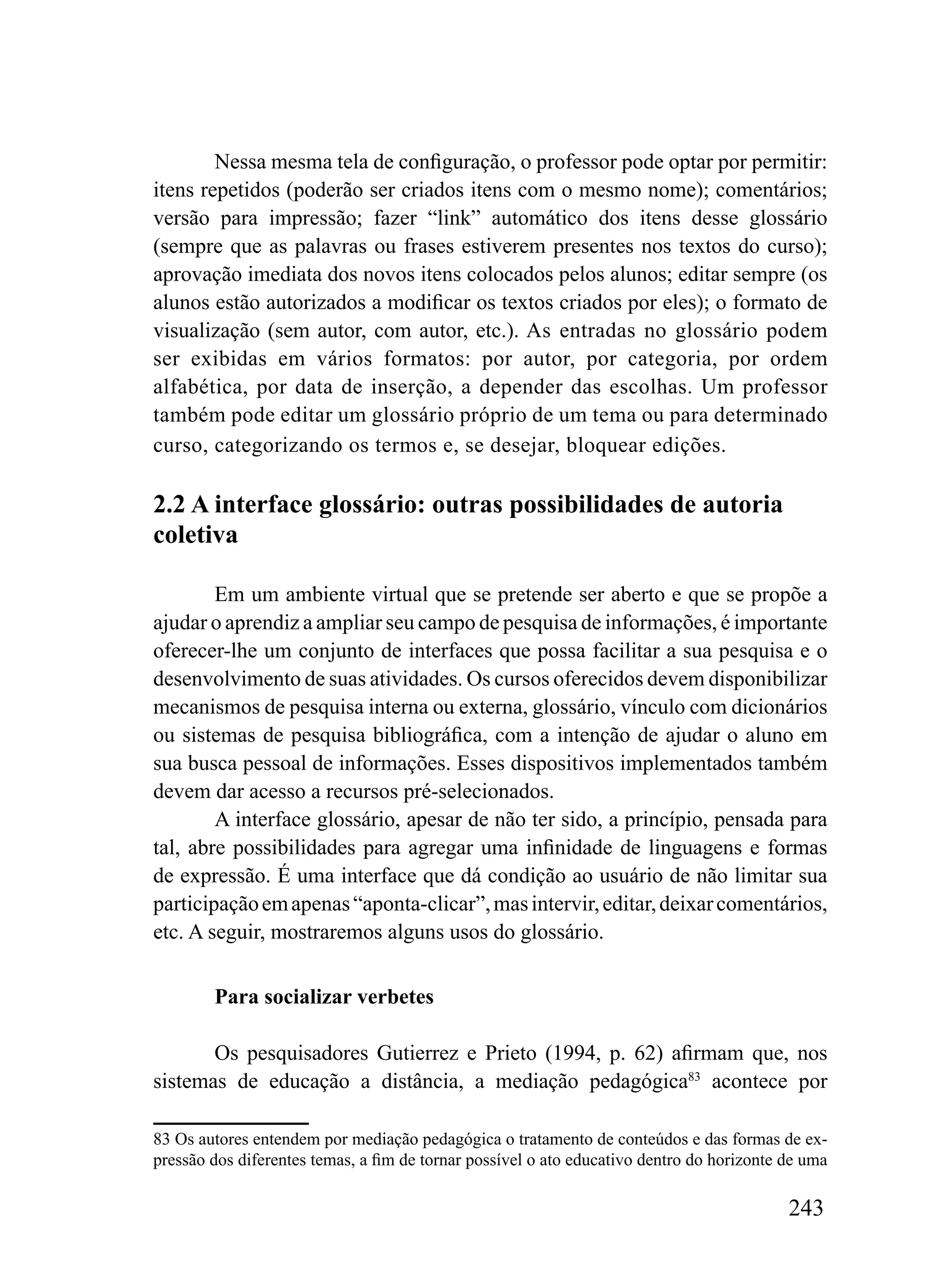 Nessa mesma tela de configuração, o professor pode optar por permitir:
itens repetidos (poderão ser criados itens com o mesmo nome); comentários;
versão para impressão; fazer “link” automático dos itens desse glossário
(sempre que as palavras ou frases estiverem presentes nos textos do curso);
aprovação imediata dos novos itens colocados pelos alunos; editar sempre (os
alunos estão autorizados a modificar os textos criados por eles); o formato de
visualização (sem autor, com autor, etc.). As entradas no glossário podem
ser exibidas em vários formatos: por autor, por categoria, por ordem
alfabética, por data de inserção, a depender das escolhas. Um professor
também pode editar um glossário próprio de um tema ou para determinado
curso, categorizando os termos e, se desejar, bloquear edições.

2.2 A interface glossário: outras possibilidades de autoria
coletiva

        Em um ambiente virtual que se pretende ser aberto e que se propõe a
ajudar o aprendiz a ampliar seu campo de pesquisa de informações, é importante
oferecer-lhe um conjunto de interfaces que possa facilitar a sua pesquisa e o
desenvolvimento de suas atividades. Os cursos oferecidos devem disponibilizar
mecanismos de pesquisa interna ou externa, glossário, vínculo com dicionários
ou sistemas de pesquisa bibliográfica, com a intenção de ajudar o aluno em
sua busca pessoal de informações. Esses dispositivos implementados também
devem dar acesso a recursos pré-selecionados.
        A interface glossário, apesar de não ter sido, a princípio, pensada para
tal, abre possibilidades para agregar uma infinidade de linguagens e formas
de expressão. É uma interface que dá condição ao usuário de não limitar sua
participação em apenas “aponta-clicar”, mas intervir, editar, deixar comentários,
etc. A seguir, mostraremos alguns usos do glossário.


        Para socializar verbetes

       Os pesquisadores Gutierrez e Prieto (1994, p. 62) afirmam que, nos
sistemas de educação a distância, a mediação pedagógica83 acontece por

83 Os autores entendem por mediação pedagógica o tratamento de conteúdos e das formas de ex-
pressão dos diferentes temas, a fim de tornar possível o ato educativo dentro do horizonte de uma

                                                                                           243
 