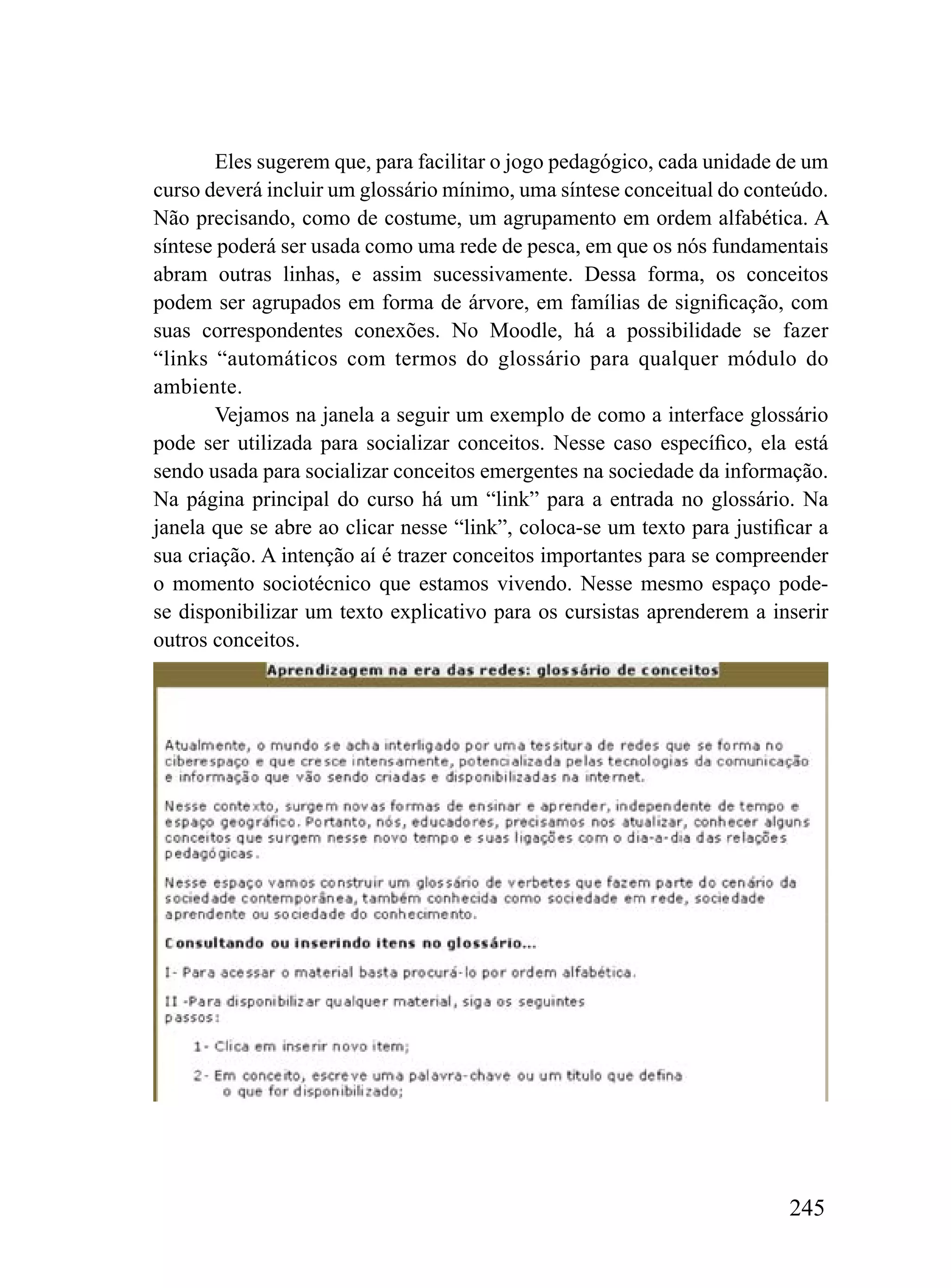 Eles sugerem que, para facilitar o jogo pedagógico, cada unidade de um
curso deverá incluir um glossário mínimo, uma síntese conceitual do conteúdo.
Não precisando, como de costume, um agrupamento em ordem alfabética. A
síntese poderá ser usada como uma rede de pesca, em que os nós fundamentais
abram outras linhas, e assim sucessivamente. Dessa forma, os conceitos
podem ser agrupados em forma de árvore, em famílias de significação, com
suas correspondentes conexões. No Moodle, há a possibilidade se fazer
“links “automáticos com termos do glossário para qualquer módulo do
ambiente.
        Vejamos na janela a seguir um exemplo de como a interface glossário
pode ser utilizada para socializar conceitos. Nesse caso específico, ela está
sendo usada para socializar conceitos emergentes na sociedade da informação.
Na página principal do curso há um “link” para a entrada no glossário. Na
janela que se abre ao clicar nesse “link”, coloca-se um texto para justificar a
sua criação. A intenção aí é trazer conceitos importantes para se compreender
o momento sociotécnico que estamos vivendo. Nesse mesmo espaço pode-
se disponibilizar um texto explicativo para os cursistas aprenderem a inserir
outros conceitos.




                                                                          245
 