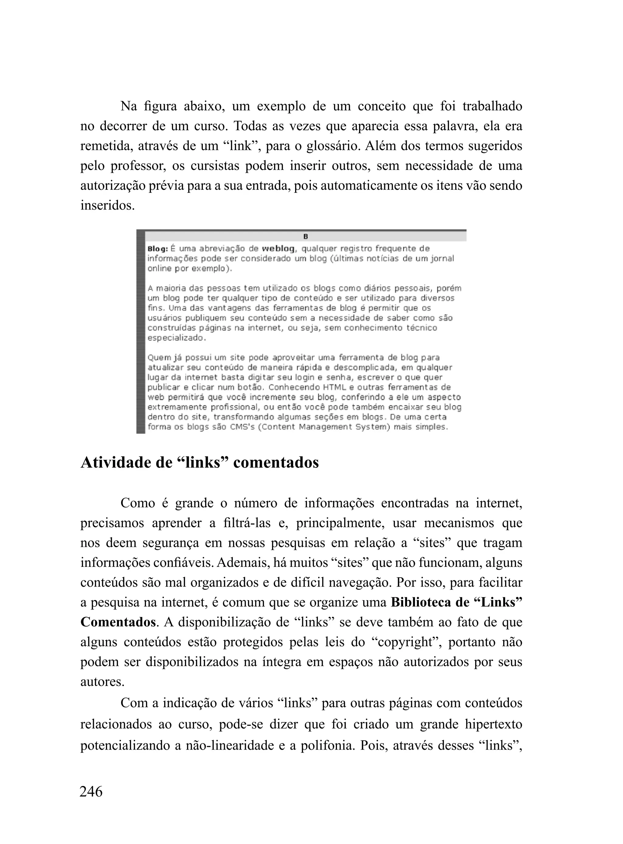 Na figura abaixo, um exemplo de um conceito que foi trabalhado
no decorrer de um curso. Todas as vezes que aparecia essa palavra, ela era
remetida, através de um “link”, para o glossário. Além dos termos sugeridos
pelo professor, os cursistas podem inserir outros, sem necessidade de uma
autorização prévia para a sua entrada, pois automaticamente os itens vão sendo
inseridos.




Atividade de “links” comentados

       Como é grande o número de informações encontradas na internet,
precisamos aprender a filtrá-las e, principalmente, usar mecanismos que
nos deem segurança em nossas pesquisas em relação a “sites” que tragam
informações confiáveis. Ademais, há muitos “sites” que não funcionam, alguns
conteúdos são mal organizados e de difícil navegação. Por isso, para facilitar
a pesquisa na internet, é comum que se organize uma Biblioteca de “Links”
Comentados. A disponibilização de “links” se deve também ao fato de que
alguns conteúdos estão protegidos pelas leis do “copyright”, portanto não
podem ser disponibilizados na íntegra em espaços não autorizados por seus
autores.
       Com a indicação de vários “links” para outras páginas com conteúdos
relacionados ao curso, pode-se dizer que foi criado um grande hipertexto
potencializando a não-linearidade e a polifonia. Pois, através desses “links”,


246
 