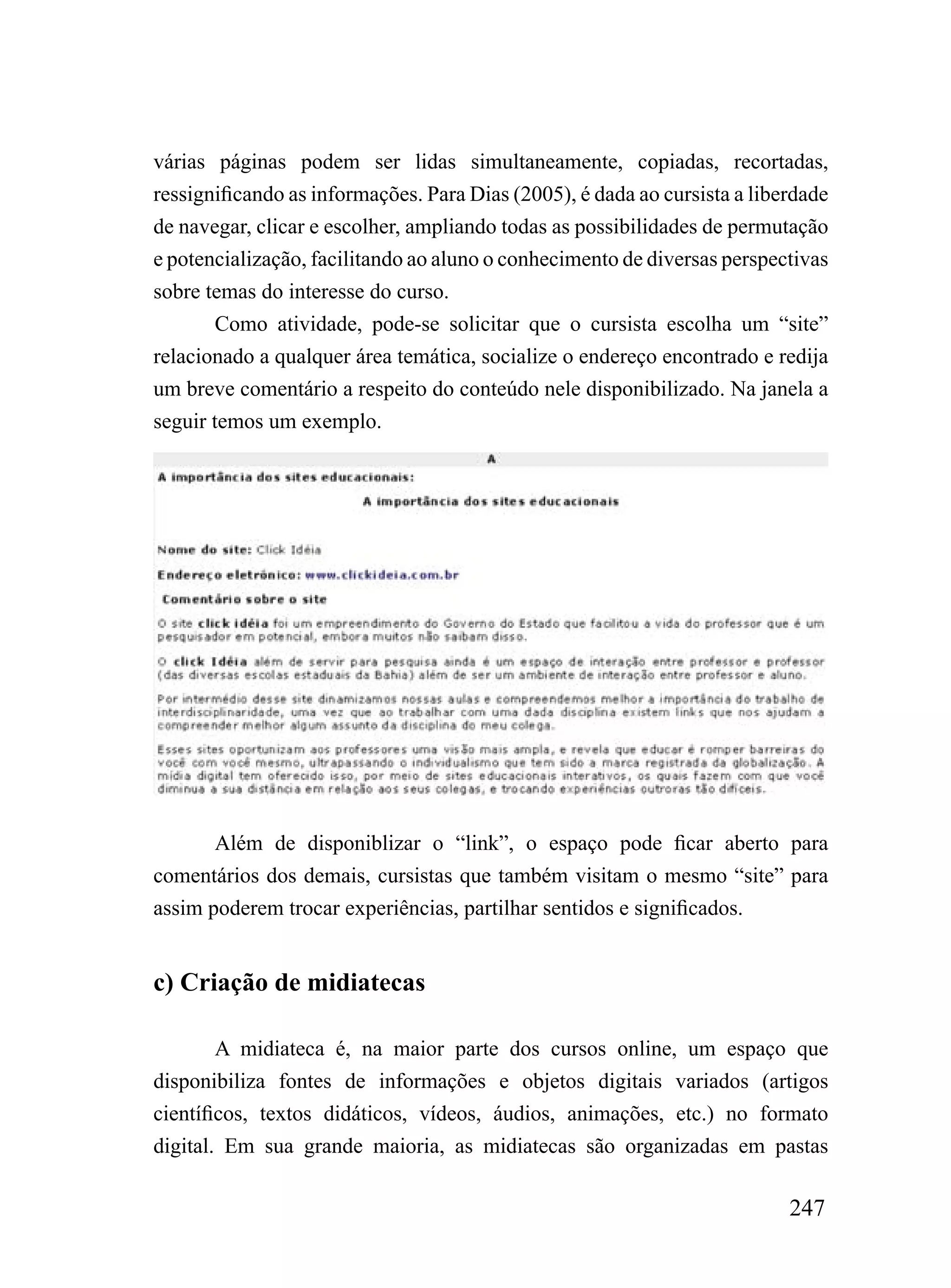 várias páginas podem ser lidas simultaneamente, copiadas, recortadas,
ressignificando as informações. Para Dias (2005), é dada ao cursista a liberdade
de navegar, clicar e escolher, ampliando todas as possibilidades de permutação
e potencialização, facilitando ao aluno o conhecimento de diversas perspectivas
sobre temas do interesse do curso.
        Como atividade, pode-se solicitar que o cursista escolha um “site”
relacionado a qualquer área temática, socialize o endereço encontrado e redija
um breve comentário a respeito do conteúdo nele disponibilizado. Na janela a
seguir temos um exemplo.




       Além de disponiblizar o “link”, o espaço pode ficar aberto para
comentários dos demais, cursistas que também visitam o mesmo “site” para
assim poderem trocar experiências, partilhar sentidos e significados.


c) Criação de midiatecas

        A midiateca é, na maior parte dos cursos online, um espaço que
disponibiliza fontes de informações e objetos digitais variados (artigos
científicos, textos didáticos, vídeos, áudios, animações, etc.) no formato
digital. Em sua grande maioria, as midiatecas são organizadas em pastas

                                                                           247
 