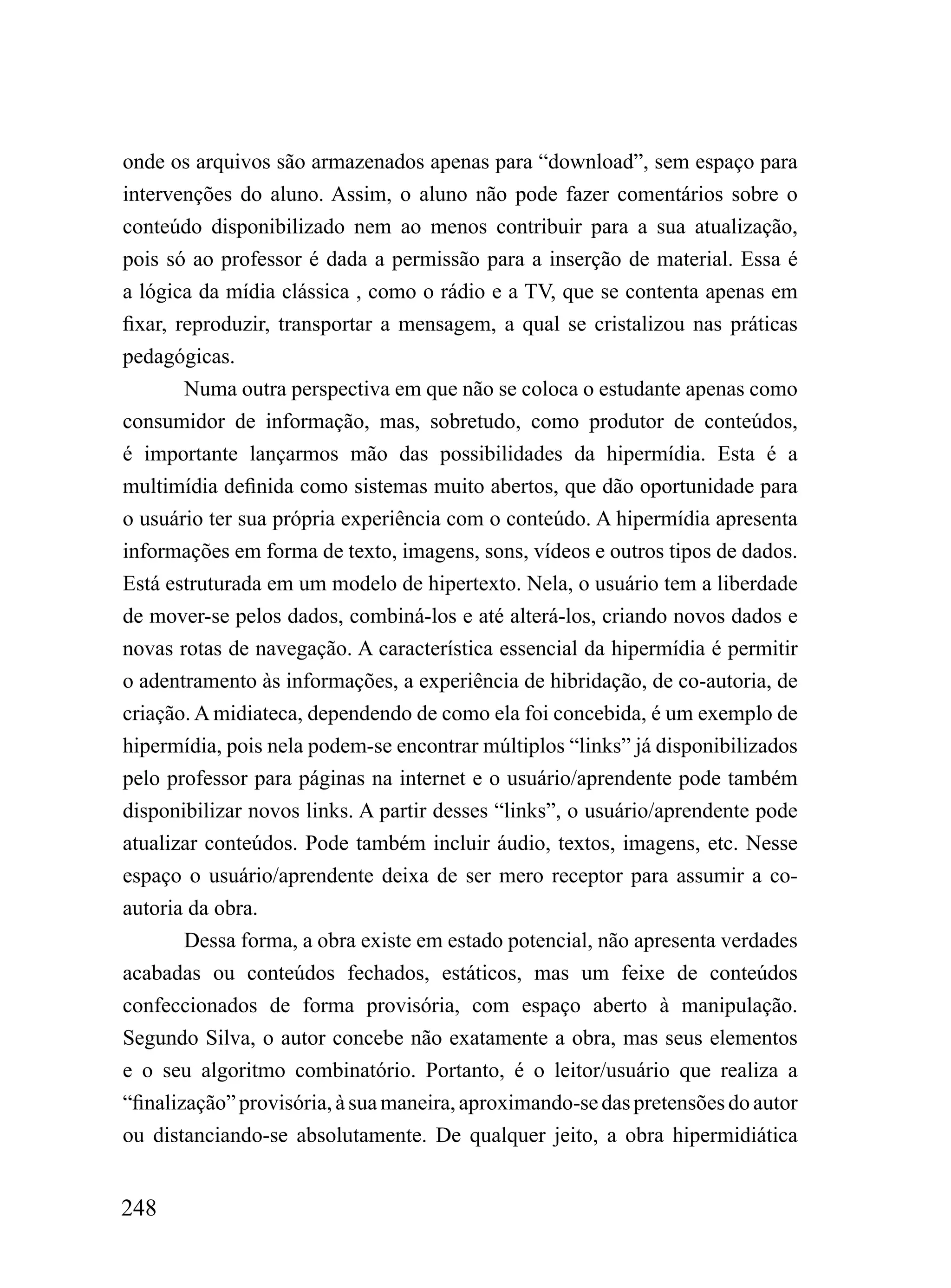 onde os arquivos são armazenados apenas para “download”, sem espaço para
intervenções do aluno. Assim, o aluno não pode fazer comentários sobre o
conteúdo disponibilizado nem ao menos contribuir para a sua atualização,
pois só ao professor é dada a permissão para a inserção de material. Essa é
a lógica da mídia clássica , como o rádio e a TV, que se contenta apenas em
fixar, reproduzir, transportar a mensagem, a qual se cristalizou nas práticas
pedagógicas.
        Numa outra perspectiva em que não se coloca o estudante apenas como
consumidor de informação, mas, sobretudo, como produtor de conteúdos,
é importante lançarmos mão das possibilidades da hipermídia. Esta é a
multimídia definida como sistemas muito abertos, que dão oportunidade para
o usuário ter sua própria experiência com o conteúdo. A hipermídia apresenta
informações em forma de texto, imagens, sons, vídeos e outros tipos de dados.
Está estruturada em um modelo de hipertexto. Nela, o usuário tem a liberdade
de mover-se pelos dados, combiná-los e até alterá-los, criando novos dados e
novas rotas de navegação. A característica essencial da hipermídia é permitir
o adentramento às informações, a experiência de hibridação, de co-autoria, de
criação. A midiateca, dependendo de como ela foi concebida, é um exemplo de
hipermídia, pois nela podem-se encontrar múltiplos “links” já disponibilizados
pelo professor para páginas na internet e o usuário/aprendente pode também
disponibilizar novos links. A partir desses “links”, o usuário/aprendente pode
atualizar conteúdos. Pode também incluir áudio, textos, imagens, etc. Nesse
espaço o usuário/aprendente deixa de ser mero receptor para assumir a co-
autoria da obra.
        Dessa forma, a obra existe em estado potencial, não apresenta verdades
acabadas ou conteúdos fechados, estáticos, mas um feixe de conteúdos
confeccionados de forma provisória, com espaço aberto à manipulação.
Segundo Silva, o autor concebe não exatamente a obra, mas seus elementos
e o seu algoritmo combinatório. Portanto, é o leitor/usuário que realiza a
“finalização” provisória, à sua maneira, aproximando-se das pretensões do autor
ou distanciando-se absolutamente. De qualquer jeito, a obra hipermidiática


248
 