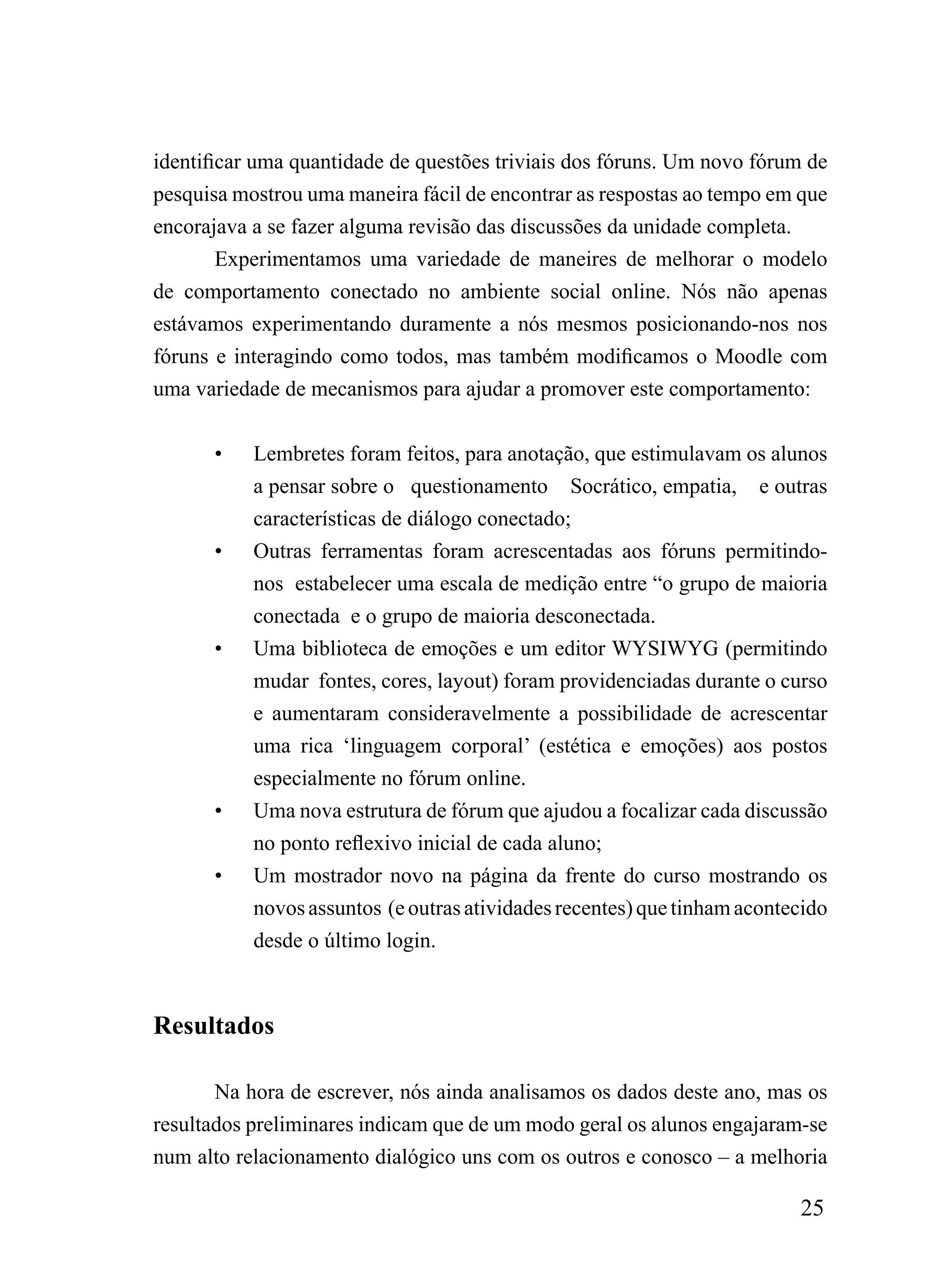 identificar uma quantidade de questões triviais dos fóruns. Um novo fórum de
pesquisa mostrou uma maneira fácil de encontrar as respostas ao tempo em que
encorajava a se fazer alguma revisão das discussões da unidade completa.
        Experimentamos uma variedade de maneires de melhorar o modelo
de comportamento conectado no ambiente social online. Nós não apenas
estávamos experimentando duramente a nós mesmos posicionando-nos nos
fóruns e interagindo como todos, mas também modificamos o Moodle com
uma variedade de mecanismos para ajudar a promover este comportamento:


      •    Lembretes foram feitos, para anotação, que estimulavam os alunos
           a pensar sobre o questionamento Socrático, empatia, e outras
           características de diálogo conectado;
      •    Outras ferramentas foram acrescentadas aos fóruns permitindo-
           nos estabelecer uma escala de medição entre “o grupo de maioria
           conectada e o grupo de maioria desconectada.
      •    Uma biblioteca de emoções e um editor WYSIWYG (permitindo
           mudar fontes, cores, layout) foram providenciadas durante o curso
           e aumentaram consideravelmente a possibilidade de acrescentar
           uma rica ‘linguagem corporal’ (estética e emoções) aos postos
           especialmente no fórum online.
      •    Uma nova estrutura de fórum que ajudou a focalizar cada discussão
           no ponto reflexivo inicial de cada aluno;
      •    Um mostrador novo na página da frente do curso mostrando os
           novos assuntos (e outras atividades recentes) que tinham acontecido
           desde o último login.



Resultados

      Na hora de escrever, nós ainda analisamos os dados deste ano, mas os
resultados preliminares indicam que de um modo geral os alunos engajaram-se
num alto relacionamento dialógico uns com os outros e conosco – a melhoria

                                                                          25
 