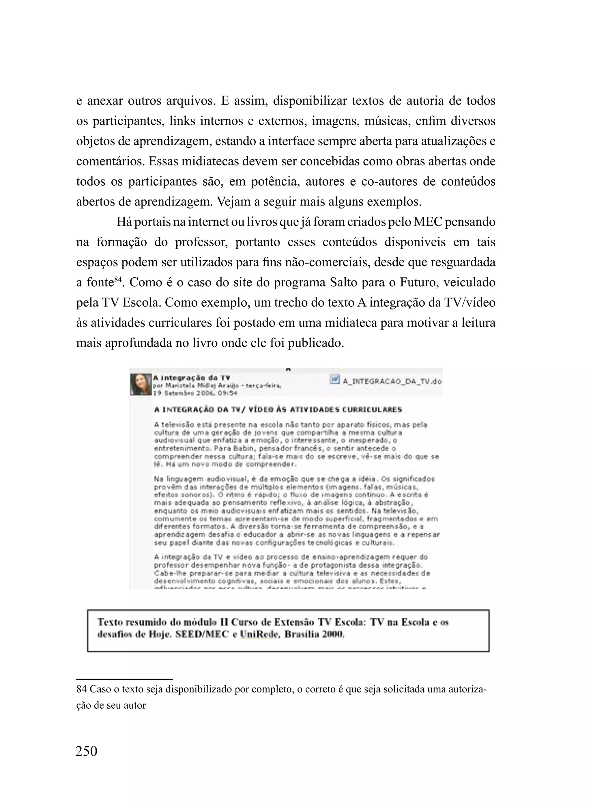 e anexar outros arquivos. E assim, disponibilizar textos de autoria de todos
os participantes, links internos e externos, imagens, músicas, enfim diversos
objetos de aprendizagem, estando a interface sempre aberta para atualizações e
comentários. Essas midiatecas devem ser concebidas como obras abertas onde
todos os participantes são, em potência, autores e co-autores de conteúdos
abertos de aprendizagem. Vejam a seguir mais alguns exemplos.
        Há portais na internet ou livros que já foram criados pelo MEC pensando
na formação do professor, portanto esses conteúdos disponíveis em tais
espaços podem ser utilizados para fins não-comerciais, desde que resguardada
a fonte84. Como é o caso do site do programa Salto para o Futuro, veiculado
pela TV Escola. Como exemplo, um trecho do texto A integração da TV/vídeo
às atividades curriculares foi postado em uma midiateca para motivar a leitura
mais aprofundada no livro onde ele foi publicado.




84 Caso o texto seja disponibilizado por completo, o correto é que seja solicitada uma autoriza-
ção de seu autor



250
 
