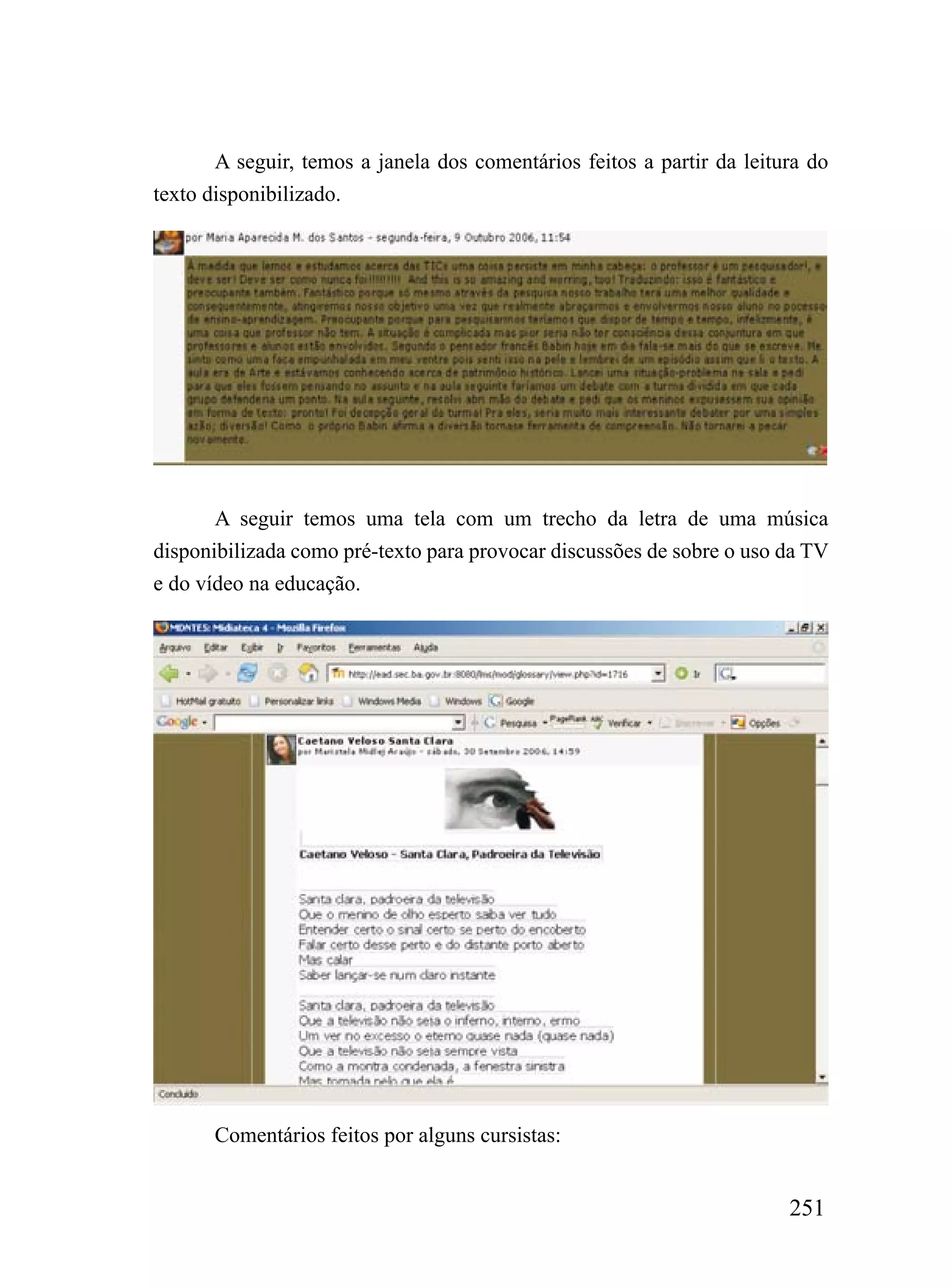 A seguir, temos a janela dos comentários feitos a partir da leitura do
texto disponibilizado.




       A seguir temos uma tela com um trecho da letra de uma música
disponibilizada como pré-texto para provocar discussões de sobre o uso da TV
e do vídeo na educação.




       Comentários feitos por alguns cursistas:


                                                                        251
 