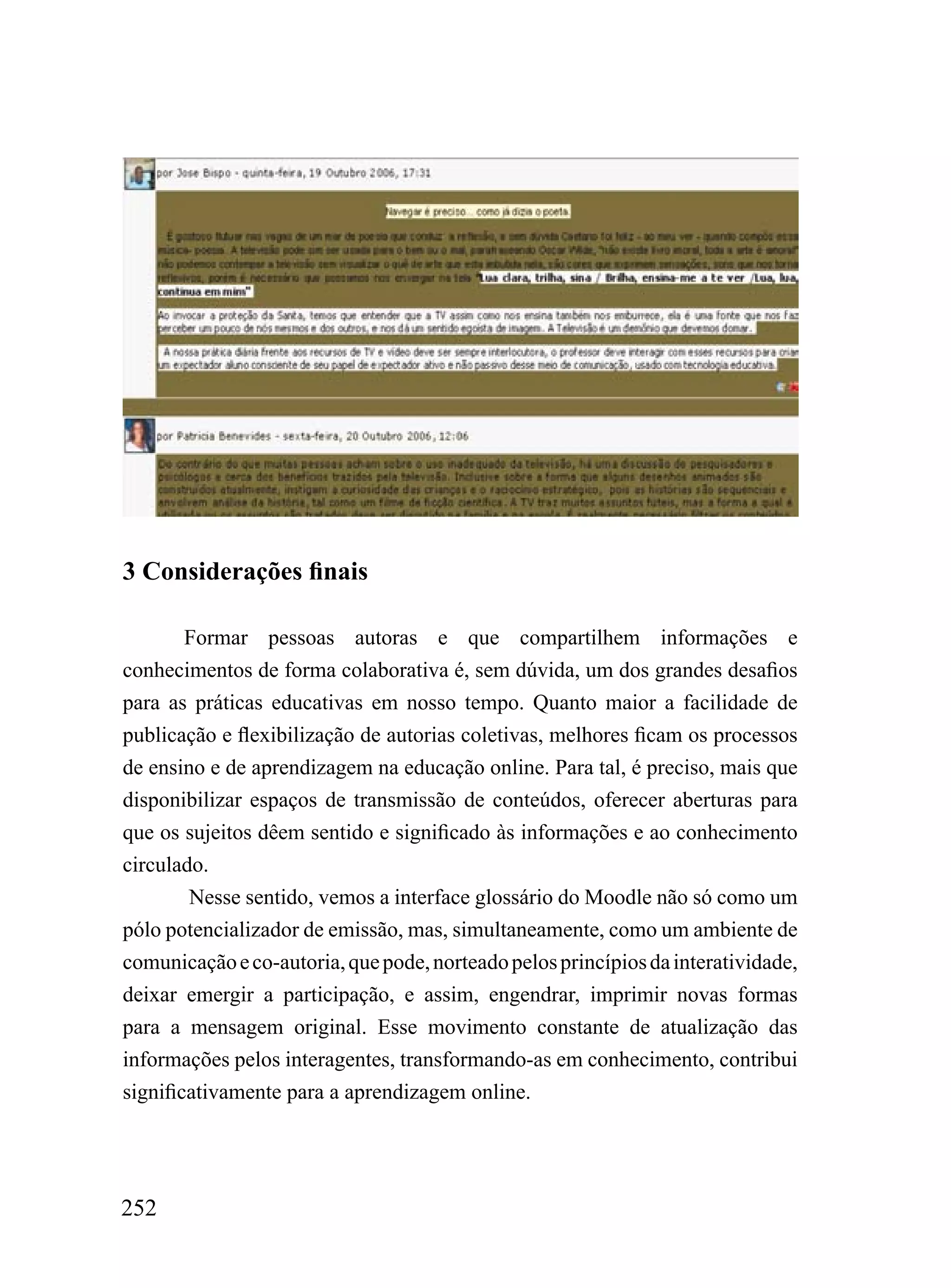 3 Considerações finais

        Formar pessoas autoras e que compartilhem informações e
conhecimentos de forma colaborativa é, sem dúvida, um dos grandes desafios
para as práticas educativas em nosso tempo. Quanto maior a facilidade de
publicação e flexibilização de autorias coletivas, melhores ficam os processos
de ensino e de aprendizagem na educação online. Para tal, é preciso, mais que
disponibilizar espaços de transmissão de conteúdos, oferecer aberturas para
que os sujeitos dêem sentido e significado às informações e ao conhecimento
circulado.
        Nesse sentido, vemos a interface glossário do Moodle não só como um
pólo potencializador de emissão, mas, simultaneamente, como um ambiente de
comunicação e co-autoria, que pode, norteado pelos princípios da interatividade,
deixar emergir a participação, e assim, engendrar, imprimir novas formas
para a mensagem original. Esse movimento constante de atualização das
informações pelos interagentes, transformando-as em conhecimento, contribui
significativamente para a aprendizagem online.




252
 