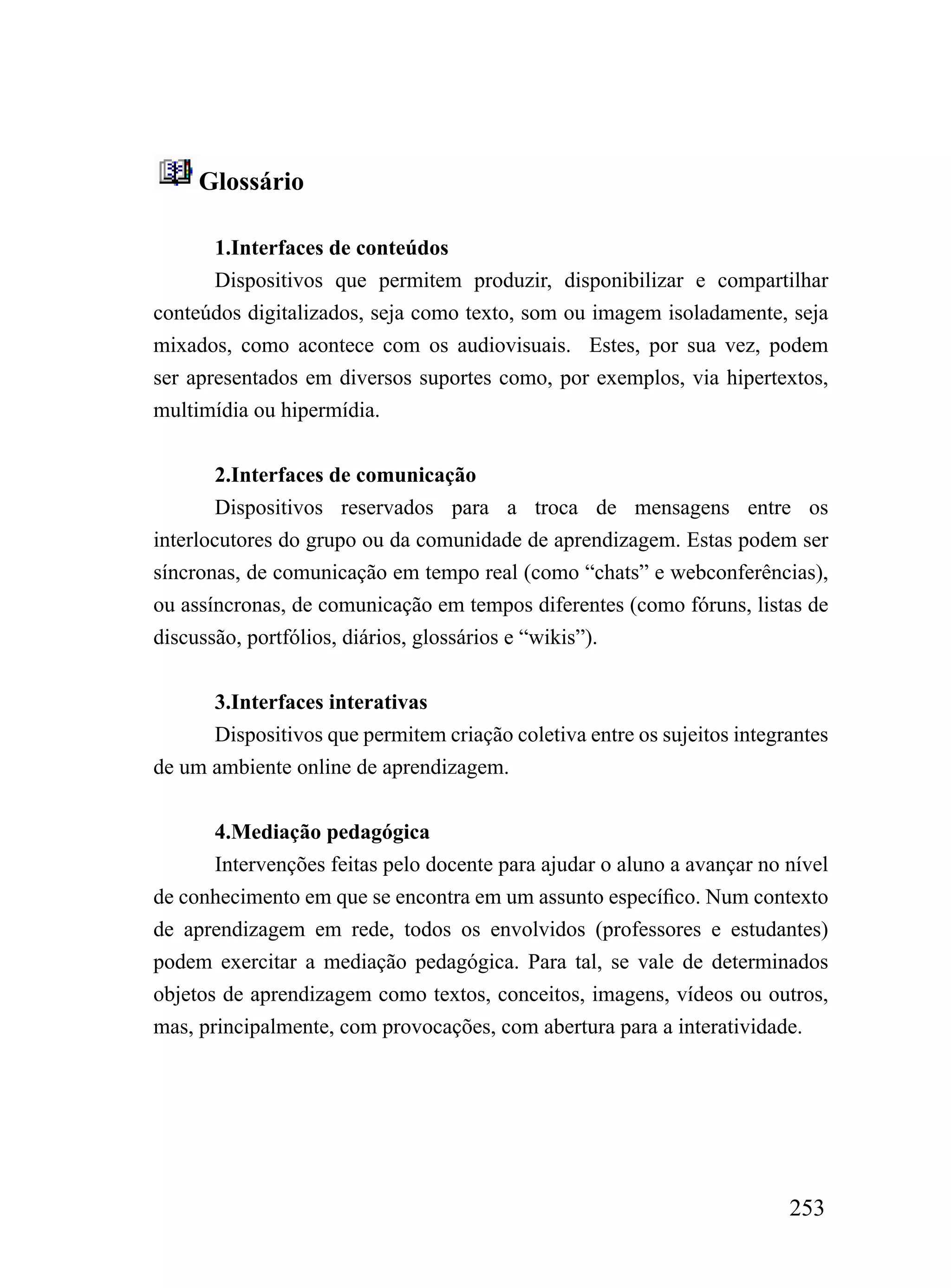 Glossário

       1.Interfaces de conteúdos
       Dispositivos que permitem produzir, disponibilizar e compartilhar
conteúdos digitalizados, seja como texto, som ou imagem isoladamente, seja
mixados, como acontece com os audiovisuais. Estes, por sua vez, podem
ser apresentados em diversos suportes como, por exemplos, via hipertextos,
multimídia ou hipermídia.


        2.Interfaces de comunicação
        Dispositivos reservados para a troca de mensagens entre os
interlocutores do grupo ou da comunidade de aprendizagem. Estas podem ser
síncronas, de comunicação em tempo real (como “chats” e webconferências),
ou assíncronas, de comunicação em tempos diferentes (como fóruns, listas de
discussão, portfólios, diários, glossários e “wikis”).


      3.Interfaces interativas
      Dispositivos que permitem criação coletiva entre os sujeitos integrantes
de um ambiente online de aprendizagem.


       4.Mediação pedagógica
       Intervenções feitas pelo docente para ajudar o aluno a avançar no nível
de conhecimento em que se encontra em um assunto específico. Num contexto
de aprendizagem em rede, todos os envolvidos (professores e estudantes)
podem exercitar a mediação pedagógica. Para tal, se vale de determinados
objetos de aprendizagem como textos, conceitos, imagens, vídeos ou outros,
mas, principalmente, com provocações, com abertura para a interatividade.




                                                                         253
 