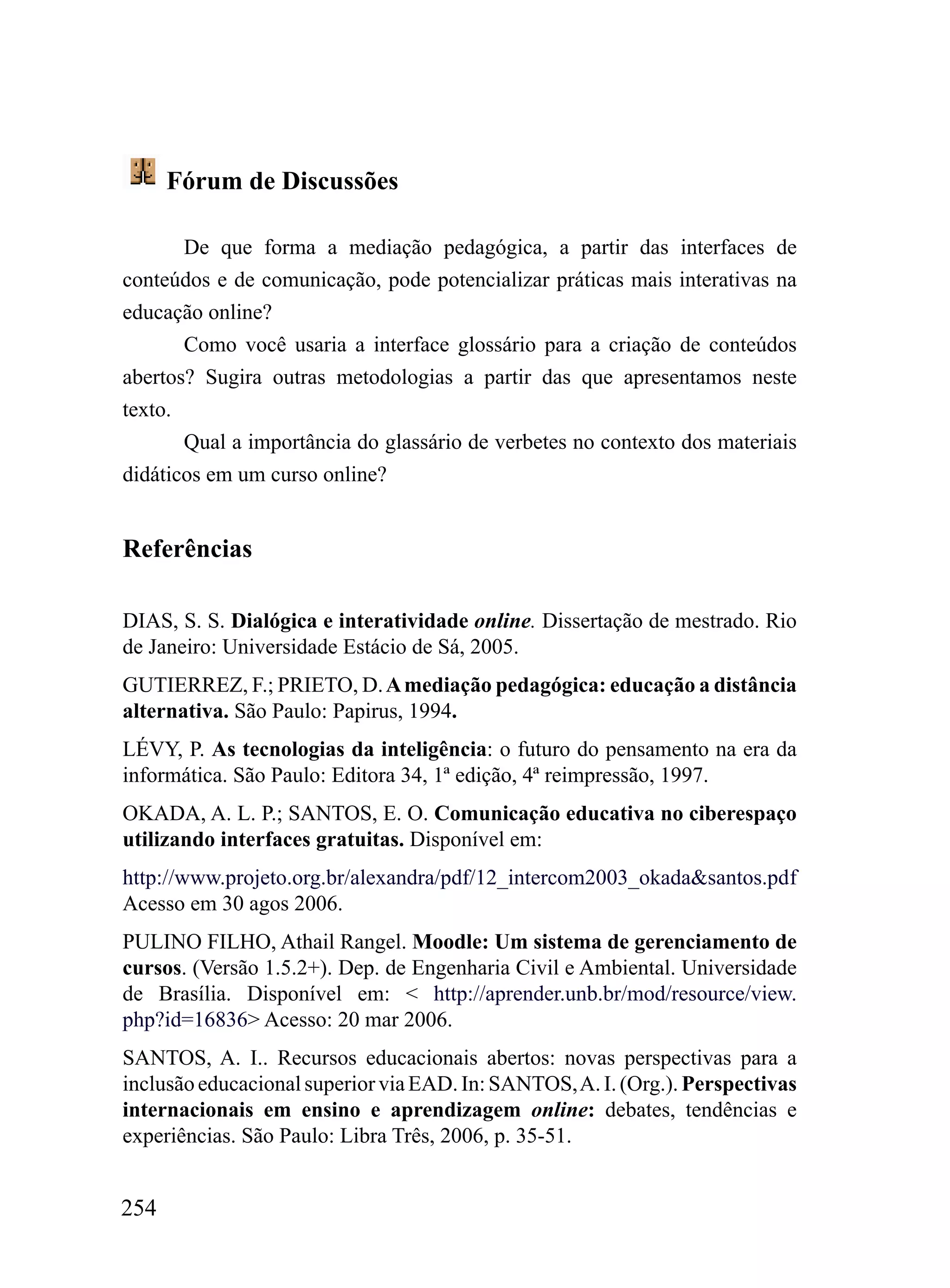 Fórum de Discussões

       De que forma a mediação pedagógica, a partir das interfaces de
conteúdos e de comunicação, pode potencializar práticas mais interativas na
educação online?
       Como você usaria a interface glossário para a criação de conteúdos
abertos? Sugira outras metodologias a partir das que apresentamos neste
texto.
       Qual a importância do glassário de verbetes no contexto dos materiais
didáticos em um curso online?


Referências

DIAS, S. S. Dialógica e interatividade online. Dissertação de mestrado. Rio
de Janeiro: Universidade Estácio de Sá, 2005.
GUTIERREZ, F.; PRIETO, D. A mediação pedagógica: educação a distância
alternativa. São Paulo: Papirus, 1994.
LÉVY, P. As tecnologias da inteligência: o futuro do pensamento na era da
informática. São Paulo: Editora 34, 1ª edição, 4ª reimpressão, 1997.
OKADA, A. L. P.; SANTOS, E. O. Comunicação educativa no ciberespaço
utilizando interfaces gratuitas. Disponível em:
http://www.projeto.org.br/alexandra/pdf/12_intercom2003_okada&santos.pdf
Acesso em 30 agos 2006.
PULINO FILHO, Athail Rangel. Moodle: Um sistema de gerenciamento de
cursos. (Versão 1.5.2+). Dep. de Engenharia Civil e Ambiental. Universidade
de Brasília. Disponível em: < http://aprender.unb.br/mod/resource/view.
php?id=16836> Acesso: 20 mar 2006.
SANTOS, A. I.. Recursos educacionais abertos: novas perspectivas para a
inclusão educacional superior via EAD. In: SANTOS, A. I. (Org.). Perspectivas
internacionais em ensino e aprendizagem online: debates, tendências e
experiências. São Paulo: Libra Três, 2006, p. 35-51.


254
 