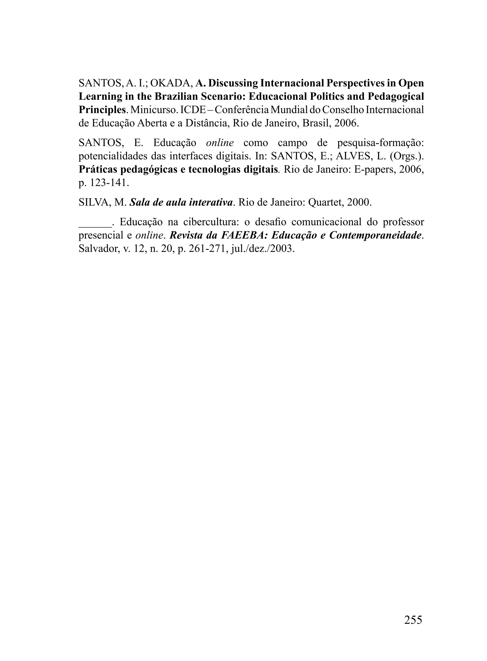 SANTOS, A. I.; OKADA, A. Discussing Internacional Perspectives in Open
Learning in the Brazilian Scenario: Educacional Politics and Pedagogical
Principles. Minicurso. ICDE – Conferência Mundial do Conselho Internacional
de Educação Aberta e a Distância, Rio de Janeiro, Brasil, 2006.
SANTOS, E. Educação online como campo de pesquisa-formação:
potencialidades das interfaces digitais. In: SANTOS, E.; ALVES, L. (Orgs.).
Práticas pedagógicas e tecnologias digitais. Rio de Janeiro: E-papers, 2006,
p. 123-141.
SILVA, M. Sala de aula interativa. Rio de Janeiro: Quartet, 2000.
______. Educação na cibercultura: o desafio comunicacional do professor
presencial e online. Revista da FAEEBA: Educação e Contemporaneidade.
Salvador, v. 12, n. 20, p. 261-271, jul./dez./2003.




                                                                       255
 